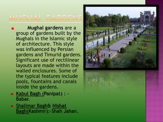 Mughal gardens are a
group of gardens built by the
Mughals in the Islamic style
of architecture. This style
was influenced by Persian
gardens and Timurid gardens.
Significant use of rectilinear
layouts are made within the
walled enclosures. Some of
the typical features include
pools, fountains and canals
inside the gardens.
Kabul Bagh (Panipat) : -
Babar.
Shalimar Bagh& Nishat
Bagh(Kashmir):-Shah Jahan.
 