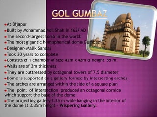 At Bijapur
 Built by Mohammad Adil Shah in 1627 AD
 The second-largest tomb in the world.
 The most gigantic hemispherical dome(Gumbaz) .
 Designer- Malik Sandal
 Took 30 years to complete
 Consists of 1 chamber of size 42m x 42m & height 55 m.
 Walls are of 3m thickness
 They are buttressed by octagonal towers of 7.5 diameter
 Dome is supported on a gallery formed by intersecting arches
 The arches are arranged within the side of a square plan
 The point of intersection produced an octagonal cornice
which support the base of the dome
 The projecting gallery 3.35 m wide hanging in the interior of
the dome at 3.35m height – Wispering Gallery.
 