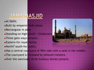 At Delhi.
Built by emperor Shah jahan.
Rectangular in plan.
Standing on high plinth :-Chabutara.
Three gate ways present.
Eastern-for royal family.
North7 south-for public.
Has a central courtyard of 99m side with a tank in the middle.
The courtyard is enclosed by pillared cloisters.
Over the sanctuary three bulbous domes present.
 