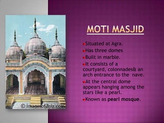 Situated at Agra.
 Has three domes
 Built in marble.
 It consists of a
courtyard, colonnades& an
arch entrance to the nave.
 At the central dome
appears hanging among the
stars like a pearl.
 Known as pearl mosque.
 