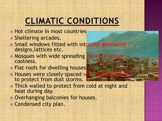  Hot climate in most countries
 Sheltering arcades.
 Small windows fitted with intricate geometric
  designs,lattices etc.
 Mosques with wide spreading eaves to ensure
  coolness.
 Flat roofs for dwelling houses.
 Houses were closely spaced with narrow streets
  to protect from dust storms.
 Thick walled to protect from cold at night and
  heat during day.
 Overhanging balconies for houses.
 Condensed city plan.
 