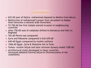    622 AD year of Hejira- mohammad depated to Medina from Mecca
   Redirection of mohammad‟s prayer from Jerusalem to Kaaba-
    Islam becomes a national arab movement.
   Til 750 AD the first Caliphs started invasion in neighbouring
    countries
   After 750 AD seat of caliphate shifted to Damascus and then to
    Baghdad
   762 AD Persia was conquered
   Syria and Palestine conquered in 632-639 AD
   640 AD Egypt conquered by muslim sulthans
   1566 AD Egypt ,Syria & Palestine fell to Turks
   Turkey- muslim Seljuk and later ottoman dynasty ended 1300 AD
   Architectural styles developed in these countries-
    Ummayad,Abbasid,Fatimid,Seljuk & Ottoman(name of the
    caliphates).
 