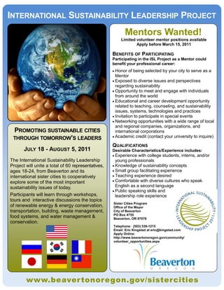 INTERNATIONAL SUSTAINABILITY LEADERSHIP PROJECT
                                                           Mentors Wanted!
                                                        Limited volunteer mentor positions available
                                                                Apply before March 15, 2011

                                                    BENEFITS OF PARTICIPATING
                                                    Participating in the ISL Project as a Mentor could
                                                    benefit your professional career:
                                                     Honor   of being selected by your city to serve as a
                                                      Mentor
                                                     Exposed to diverse issues and perspectives
                                                      regarding sustainability
                                                     Opportunity to meet and engage with individuals
                                                      from around the world
                                                     Educational and career development opportunity
                                                      related to teaching, counseling, and sustainability
                                                      issues, systems, technologies and practices
                                                     Invitation to participate in special events
                                                     Networking opportunities with a wide range of local
                                                      and regional companies, organizations, and
 PROMOTING SUSTAINABLE CITIES                         international corporations
                                                     Academic credit (contact your university to inquire)
 THROUGH TOMORROW’S LEADERS
                                                    QUALIFICATIONS
       JULY 18 - AUGUST 5, 2011                     Desirable Characteristics/Experience includes:
                                                     Experience  with college students, interns, and/or
The International Sustainability Leadership           young professionals
Project will unite a total of 60 representatives,    Knowledge of sustainability concepts
ages 18-24, from Beaverton and its                   Small group facilitating experience
international sister cities to cooperatively         Teaching experience desired
explore some of the most important                   Comfortable with diverse cultures who speak
sustainability issues of today.                       English as a second language
                                                     Public speaking skills and
Participants will learn through workshops,            leadership role experience
tours and interactive discussions the topics
                                                    Sister Cities Program
of renewable energy & energy conservation,          Office of the Mayor
transportation, building, waste management,         City of Beaverton
                                                    PO Box 4755
food systems, and water management &                Beaverton, OR 97076
conservation.
                                                    Telephone: (503) 539-1215
                                                    Email: Eric Kingstad at eric@kingstad.com
                                                    Apply Online:
                                                    http://www.beavertonoregon.gov/community/
                                                    volunteer_opportunities.aspx




        www.beaver tonoregon.gov/sistercities
 