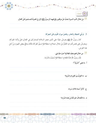 99
،ِ‫املعركة‬ َ‫أثناء‬�‫و‬ َ‫قبل‬ ، ِ‫القتال‬ ‫يف‬ َ‫ني‬‫للم�شارك‬ ِ‫ال�سالمة‬ ِ‫رص‬�‫عن‬ ِ‫أمني‬�‫ت‬ ‫على‬ ‫ا‬ً‫د‬ّ‫جي‬ ُ‫يحر�ص‬ h ِ‫هلل‬‫ا‬ ُ‫ر�سول‬ َ‫كان‬ 	
ِ‫أجل‬� ْ‫ن‬ِ‫م‬ ِ‫العيون‬ ِ‫ببع�ض‬ ُ‫يدفع‬ َ‫فكان‬ ،َ‫ة‬‫املعرك‬ ُ‫ت�سبق‬ ٍ‫ة‬ّ‫ا�ستطالعي‬ ٍ‫حمالت‬ ِ‫خالل‬ ْ‫ن‬ِ‫م‬ ِّ‫و‬ْ‫د‬َ‫ع‬‫ال‬ ِ‫ُدرات‬‫ق‬ ِ‫تقدير‬ ‫على‬ ُ‫ويحر�ص‬
. ِ‫الغر�ض‬ ‫هذا‬
:ِ‫ة‬‫المعرك‬ َ‫قبل‬ ‫ُوى‬‫ق‬‫ال‬ ِ‫ميزان‬ ُ‫وتقدير‬ ،ِ‫ر‬‫والحذ‬ ِ‫ة‬‫الحيط‬ ‫ي‬ِّ‫وخ‬َ‫ت‬ .5
: ُ‫ث‬ َ‫ح‬ْ‫ب‬َ‫أ‬�
. ِ‫القتال‬ َ‫قبل‬ َ‫ني‬‫للم�سلم‬ َ‫ة‬ّ‫ي‬‫املعنو‬ َ‫وح‬َّ‫الر‬ h ُ‫الر�سول‬ ‫ِما‬‫ه‬‫في‬ َ‫ع‬‫رف‬ ِ‫ني‬َ‫ف‬ِ‫ق‬‫مو‬ ْ‫ن‬َ‫ع‬ ْ‫ابحث‬ ِ‫ة‬‫ال�سري‬ ِ‫ب‬ُ‫ت‬‫ك‬ ِ‫خالل‬ ْ‫ن‬ِ‫م‬ G
.......................................................................................................................
.......................................................................................................................
:‫يلي‬ ‫ا‬َّ‫عم‬ ْ‫أجب‬� ِ‫ة‬ّ‫الطالبي‬ َ‫ك‬ِ‫ت‬‫جمموع‬ ِ‫خالل‬ ‫من‬ G
.‫ايا‬ َّ‫ر‬‫بال�س‬ ْ‫ت‬َّ‫مي‬ ُ‫�س‬ ٍ‫ة‬ّ‫ا�ستطالعي‬ ٍ‫طلعات‬ َ‫ة‬ّ‫عد‬ ِ‫هلل‬‫ا‬ ُ‫ر�سول‬ َ‫ّذ‬‫ف‬‫ن‬ 	
‫؟‬ِ‫ة‬َّ‫ي‬َّ‫سر‬�‫ال‬ ‫معنى‬ ‫ما‬ .‫أ‬�
.......................................................................................................................
.......................................................................................................................
‫؟‬ِ‫ة‬‫ي‬َّ‫سر‬�‫وال‬ ِ‫ة‬‫الغزو‬ َ‫ني‬‫ب‬ ُ‫الفرق‬ ‫ما‬ .‫ب‬
.......................................................................................................................
.......................................................................................................................
.‫رايا‬َ‫�س‬ ِ‫ثالث‬ َ‫ء‬‫أ�سما‬� ْ‫أذكر‬� .‫ج‬
.......................................................................................................................
‫ايا؟‬َّ‫سر‬�‫ال‬ ‫ذه‬َ‫ه‬ ْ‫ن‬ِ‫م‬ ُ‫ة‬‫ا‬َّ‫املتوخ‬ ُ‫أهداف‬‫ل‬‫ا‬ ‫ما‬ .‫د‬
.......................................................................................................................
.......................................................................................................................
.......................................................................................................................
 