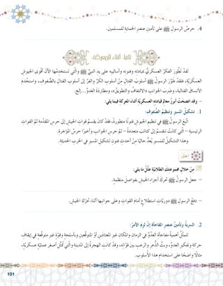 101
ِ‫اجليو�ش‬ ‫ْوى‬‫ق‬‫أ‬� َ‫آن‬‫ل‬‫ا‬ ‫ها‬ُ‫م‬ ِ‫ت�ستخد‬ ‫تي‬ّ‫ل‬‫وا‬ h ِّ‫النبي‬ ِ‫يد‬ ‫على‬ ‫ِه‬‫ب‬‫أ�سالي‬�‫و‬ ‫ه‬ِ‫ن‬‫وفنو‬ ‫ه‬ِ‫ئ‬‫مبباد‬ ُّ‫الع�سكري‬ ُ‫الفكر‬ َ‫ور‬ َّ‫َط‬‫ت‬ ْ‫لقد‬ 	
َ‫م‬‫د‬ ْ‫وا�ستخ‬ ، ِ‫فوف‬ ُّ‫بال�ص‬ ِ‫القتال‬ ِ‫أ�سلوب‬� ‫إىل‬� ِّ‫والفر‬ ِّ‫ر‬ َ‫الك‬ ِ‫أ�سلوب‬� ْ‫ن‬ِ‫م‬ ِ‫تال‬ِ‫الق‬ َ‫أ�سلوب‬� h ُ‫الر�سول‬ َ‫ر‬َّ‫و‬ َ‫ط‬ ْ‫فلقد‬ ،ِ‫ة‬َّ‫ي‬‫ر‬ َ‫الع�سك‬
.‫إلخ‬�...ِّ‫و‬‫د‬َ‫ع‬‫ال‬ َ‫ة‬َ‫د‬‫ومطار‬ ،» ُ‫والتطويق‬ ُ‫«االلتفاف‬ ِ‫اجلوانب‬ َ‫ب‬َ‫ضر‬�‫و‬ ،َ‫ة‬‫القتالي‬ َ‫أن�ساق‬‫ل‬‫ا‬
:‫يلي‬ ‫فيما‬ ِ‫ة‬‫املعرك‬ َ‫ء‬‫أثنا‬� ِ‫ة‬ّ‫ي‬‫الع�سكر‬ ِ‫ه‬ِ‫ت‬‫قياد‬ ِ‫لم‬‫معا‬ ُ‫ز‬‫أبر‬� ْ‫ت‬َ‫ات�ضح‬ ‫وقد‬ -
: ِ‫فوف‬ ُّ‫ال�ص‬ ُ‫وتنظيم‬ ِ‫ري‬‫امل�س‬ ُ‫ت�شكيل‬ .1
ِ‫القوات‬ َّ‫ثم‬ ِ‫مة‬ّ‫املقد‬ ِ‫حر�س‬ ‫إىل‬� ِ‫اجلي�ش‬ ِ‫قوات‬ ُ‫يق�سم‬ َ‫كان‬ ْ‫فقد‬ ،ً‫ة‬‫متطور‬ ‫ا‬ً‫ن‬‫فنو‬ ِ‫اجليو�ش‬ ِ‫تنظيم‬ ‫يف‬ h ُ‫الر�سول‬ َ‫ّبع‬‫ت‬‫ا‬ 	
.ِ‫ؤخرة‬�‫امل‬ ُ‫حر�س‬ ‫ا‬ً‫أخري‬�‫و‬ ِ‫اجلوانب‬ ِ‫حر�س‬ َّ‫ثم‬ - ً‫ة‬‫متعدد‬ َ‫كتائب‬ ‫إىل‬� ُ‫تنق�سم‬ ْ‫ت‬َ‫ن‬‫كا‬ ‫تي‬ّ‫ل‬‫ا‬ - ِ‫الرئي�سية‬
.ِ‫احلديثة‬ ِ‫احلرب‬ ‫يف‬ ِ‫ري‬‫امل�س‬ ِ‫ت�شكيل‬ ِ‫فنون‬ ِ‫أحدث‬� ْ‫ن‬ِ‫م‬ ‫ا‬ً‫حالي‬ ُّ‫عد‬ُ‫ي‬ ِ‫ري‬‫�س‬َ‫للم‬ ُ‫الت�شكيل‬ ‫وهذا‬ 	
:‫املعركة‬‫أثناء‬� :‫ا‬ً‫ي‬‫ثان‬
:ُ‫ل‬ِّ‫ل‬َ‫ع‬ُ‫أ‬�
:‫يلي‬ ‫ما‬ ْ‫ّل‬‫ل‬‫ع‬ ِ‫ة‬ّ‫الطالبي‬ َ‫ك‬ِ‫ت‬‫جمموع‬ ِ‫خالل‬ ْ‫ن‬ِ‫م‬ G
.ٍ‫ة‬‫منظم‬ َ‫بفوا�صل‬ ِ‫اجلي�ش‬ ِ‫ء‬‫أجزا‬� َ‫حترك‬ h ُ‫الر�سول‬ َ‫جعل‬ -
.......................................................................................................................
. ِ‫اجلي�ش‬ ِ‫ك‬ّ‫حتر‬ َ‫أثناء‬� ‫ِها‬‫ب‬‫جوان‬ ‫وعلى‬ ِ‫القوات‬ َ‫م‬‫أما‬� ٍ‫ا�ستطالع‬ ِ‫ات‬ّ‫ي‬‫دور‬ h ِ‫الر�سول‬ ُ‫دفع‬ -
......................................................................................................................
:ُ‫أمر‬‫ل‬‫ا‬ َ‫م‬ِ‫لز‬ ْ‫إن‬� ِ‫ة‬‫أ‬�‫املفاج‬ ِ‫رص‬�‫عن‬ ُ‫ني‬‫أم‬�‫وت‬ ُ‫ة‬‫ال�رسي‬ .2
ِ‫إيقاف‬� ‫يف‬ ٍ‫ة‬‫َّع‬‫ق‬‫متو‬ ِ‫ري‬‫غ‬ ٍ‫ة‬ّ‫وقو‬ ٍ‫ة‬‫أ�سلح‬�‫وب‬ ِ‫َّعني‬‫ق‬‫املتو‬ ْ‫أو‬� ِ‫ين‬َ‫د‬‫املعتا‬ ِ‫ري‬‫غ‬ ِ‫واملكان‬ ِ‫الزمان‬ ‫يف‬ ِّ‫و‬ُ‫العد‬ ِ‫أة‬�‫مفاج‬ ُ‫ة‬‫أهمي‬� ُ‫ل‬ّ‫ث‬‫تتم‬ 	
،ٍ‫ة‬ّ‫ي‬‫ع�سكر‬ ٍ‫ة‬ّ‫عملي‬ ‫أ�صغر‬� ‫ل‬ِّ‫ث‬ُ‫تم‬ ‫تي‬ّ‫ل‬‫وا‬ ِ‫املدينة‬ ‫إىل‬� ُ‫ة‬‫الهجر‬ ِ‫ت‬َ‫ن‬‫كا‬ ْ‫وقد‬ ،‫ه‬ِ‫ت‬‫ا‬ّ‫قو‬ َ‫ني‬‫ب‬ ِ‫والرعب‬ ِ‫عر‬ُّ‫الذ‬ ِّ‫وبث‬ ،ِّ‫و‬‫العد‬ ِ‫ري‬‫وتفك‬ ِ‫حركة‬
. ِ‫�سلوب‬ُ‫أ‬‫ل‬‫ا‬ ‫هذا‬ ِ‫ا�ستخدام‬ ‫على‬ ‫ا‬ ً‫وا�ضح‬ ً‫ا‬‫مثال‬
.َ‫ني‬‫للم�سلم‬ ِ‫احلماية‬ ِ‫رص‬�‫عن‬ ِ‫أمني‬�‫ت‬ ‫على‬ h ِ‫الر�سول‬ ُ‫حر�ص‬ .4
.......................................................................................................................
 