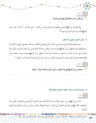 102
:ُ‫ل‬ِّ‫ل‬ َ‫ح‬ُ‫أ‬�
‫؟‬ِ‫ة‬‫املدين‬ ‫إىل‬� ِ‫ة‬‫الهجر‬ ‫يف‬ ِ‫ة‬َ‫أ‬�‫املفاج‬ُ‫عنا�رص‬ ‫ن‬ُ‫تكم‬ ْ‫أين‬� G
.......................................................................................................................
ُ‫ر�سول‬ َ‫كان‬ : َ‫قال‬ ‫ه‬َّ‫ن‬‫أ‬� - ُ‫ه‬‫عن‬ ُ‫اهلل‬ َ‫ي‬ ِ‫�ض‬َ‫ر‬ - ٍ‫مالك‬ ِ‫بن‬ ِ‫كعب‬ ْ‫فعن‬ ،ِ‫غزواته‬ ِ‫معظم‬ ‫يف‬ َ‫ذلك‬ h ُ‫الر�سول‬ َ‫ق‬ّ‫طب‬ ‫وقد‬ 	
.)1(
‫ها‬ِ‫ري‬‫بغ‬ ‫ى‬َّ‫ر‬َ‫و‬ ‫إال‬� ً‫ة‬‫غزو‬ ُ‫يريد‬ ‫ما‬َّ‫ل‬‫ق‬ h ِ‫هلل‬‫ا‬
.‫ها‬ْ‫ر‬ُ‫ك‬‫اذ‬ .ً‫ة‬‫ع‬ِّ‫و‬‫متن‬ ً‫ة‬‫قتالي‬ َ‫أ�ساليب‬�‫و‬ َ‫ل‬ِ‫ئ‬‫و�سا‬ ِ‫املوقف‬ ‫هذا‬ ‫يف‬ h ِ‫هلل‬‫ا‬ ُ‫ر�سول‬ َ‫م‬‫ا�ستخد‬ G
.......................................................................................................................
.......................................................................................................................
.......................................................................................................................
.332‫�ص‬ ،2‫ج‬ ،‫للواقدي‬ ‫املغازي‬ .93‫�ص‬ ،1‫ج‬ ،‫لل�شيباين‬ ‫الكبري‬ ‫ال�سري‬ ‫�رشح‬ :‫ينظر‬ )2( .2788 ‫رقم‬ ،‫البخاري‬ ‫رواه‬ )1(
: ِ‫القتال‬ َ‫ة‬‫آل‬� ُ‫وتطوير‬ ِِ‫ة‬‫خري‬َّ‫ذ‬‫ال‬ ُ‫ني‬‫أم‬�‫ت‬ .3
‫فيه‬ ‫وا‬ُ‫ل‬‫أدخ‬�‫و‬ ،َ‫املنيع‬ ‫هم‬َ‫ن‬‫ح�ص‬ ‫وا‬ُ‫ل‬‫ودخ‬ ، ِ‫ائف‬ ّ‫الط‬ ‫إىل‬� ‫هم‬ْ‫ن‬ِ‫م‬ ‫َّى‬‫ق‬‫تب‬ ْ‫من‬ َ‫أ‬�‫جل‬ ،ٍ‫حنني‬ ِ‫غزوة‬ ‫يف‬ َ‫ون‬ُ‫امل�رشك‬ َ‫م‬‫انهز‬ ‫ما‬َ‫ن‬‫حي‬ 	
‫ا‬ً‫رمي‬ ِ‫بل‬َّ‫ن‬‫بال‬ َ‫ني‬‫امل�سلم‬ ٍ‫ثقيف‬ ‫و‬ُ‫ن‬‫ب‬ ‫فرمى‬ ، َ‫هناك‬ َ‫وع�سكر‬ ِ‫�صن‬ِ‫احل‬ َ‫ن‬ِ‫م‬ ‫ا‬ً‫قريب‬ َ‫فنزل‬ h ِ‫هلل‬‫ا‬ ُ‫ر�سول‬ ْ‫هم‬َ‫ع‬‫فتب‬ ،ٍ‫ة‬َ‫ن‬ َ‫�س‬ِ‫ل‬ ْ‫هم‬ ُ‫�صلح‬ُ‫ي‬ ‫ما‬
‫على‬ َ‫احل�صار‬ َ‫و�رضب‬ ‫ه‬ ِ‫بجي�ش‬ h ِ‫هلل‬‫ا‬ ُ‫ر�سول‬ َ‫فارتفع‬ ،ُ‫آخر‬� ٌ‫د‬‫عد‬ َ‫�شهد‬ُ‫ت‬‫وا�س‬ ،َ‫ني‬‫امل�سلم‬ َ‫ن‬ِ‫م‬ ٌ‫د‬‫عد‬ َ‫أ�صيب‬� ‫ى‬َّ‫ت‬‫ح‬ ،‫ا‬ً‫�شديد‬
.)2(
ِ‫�صن‬ِ‫احل‬ َ‫جدار‬ ِ‫الخرتاق‬ ‫ِه‬‫ب‬‫أ�صحا‬� ْ‫ن‬ِ‫م‬ ٌ‫نفر‬ َ‫وزحف‬ ،‫ِه‬‫ب‬ ‫م‬ُ‫رماه‬ َّ‫ثم‬ َ‫املنجنيق‬ َ‫ون�صب‬ ،ً‫ة‬‫ليل‬ َ‫وع�رشين‬ ‫ا‬ً‫ع‬‫ِ�ض‬‫ب‬ ‫ها‬ِ‫ل‬‫أه‬�
: ُ‫ِ�ش‬‫ق‬‫نا‬ُ‫أ‬�
ِ‫ة‬ّ‫�ضاري�سي‬َّ‫ت‬‫ال‬ ِ‫واملعطيات‬ ِ‫العوامل‬ َّ‫كل‬ ِ‫االعتبار‬ ِ‫بعني‬ ‫ا‬ً‫ذ‬ ِ‫آخ‬� ً‫ة‬ّ‫أني‬�‫مت‬ ً‫ة‬‫درا�س‬ ِ‫القتال‬ َ‫ميادين‬ ُ‫يدر�س‬ h ُ‫الر�سول‬ َ‫كان‬ 	
‫ها‬ُ‫ر‬ ِّ‫�سخ‬ُ‫ي‬‫و‬ ِ‫ة‬َ‫ّر‬‫ف‬‫املتو‬ ِ‫املوارد‬ َ‫ن‬ِ‫م‬ ُ‫ي�ستفيد‬ َ‫وكان‬ ،ً‫ة‬ّ‫طبيعي‬ ً‫ة‬‫حماي‬ ‫له‬ ُ‫ن‬ِّ‫م‬‫ؤ‬�‫ت‬ ‫التي‬ ِ‫قاط‬ِ‫ن‬‫ال‬ ‫يف‬ ُ‫ر‬ ِ‫يع�سك‬ h َ‫فكان‬ ،ِ‫ة‬ّ‫والطبيعي‬
.‫ه‬ِ‫احل‬ َ‫ل�ص‬
:ِ‫َائد‬‫ق‬‫ال‬ ِ‫ة‬‫ونقط‬ ِ‫ة‬‫الحاكم‬ ِ‫قاط‬ِ‫ن‬‫ال‬ ُ‫ر‬‫واختيا‬ ِ‫الميدان‬ ُ‫ة‬‫هند�س‬ .4
:ُ‫أ‬�َ‫ر‬ْ‫ق‬َ‫أ‬�
 