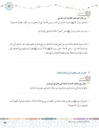 103
.88‫�ص‬ ،1‫ج‬ ،‫للواقدي‬ ‫املغازي‬ )3(
:ُ‫ِج‬‫ت‬ْ‫ن‬َ‫ت‬ ْ‫�س‬َ‫أ‬�
:‫يلي‬ ‫ا‬َّ‫عم‬ ْ‫أجب‬� ِ‫ة‬‫الطالبي‬ َ‫ك‬ِ‫ت‬َ‫ع‬‫جممو‬ ِ‫خالل‬ ْ‫ن‬ِ‫م‬ G
‫؟‬َ‫ني‬‫امل�سلم‬ ِ‫خطوط‬ َ‫ف‬ْ‫ل‬‫خ‬ ٍ‫بدر‬ َ‫بئر‬ َ‫يجعل‬ ْ‫أن‬� ‫يف‬ ‫ـ‬ ُ‫ه‬‫عن‬ ُ‫اهلل‬ َ‫ي‬ ِ‫�ض‬َ‫ر‬ ‫ـ‬ ِ‫نذر‬ُ‫مل‬‫ا‬ ِ‫ن‬َ‫ب‬ ِ‫باب‬ُ‫حل‬‫ا‬ َ‫ة‬‫م�شور‬ h ِ‫هلل‬‫ا‬ ُ‫�سول‬َ‫ر‬ َ‫ِل‬‫ب‬َ‫ق‬ ‫ملاذا‬ -
.......................................................................................................................
. ٍ‫أحد‬� ِ‫وة‬ْ‫ز‬َ‫غ‬ ‫يف‬ ِ‫ماة‬ُّ‫للر‬ ‫ا‬ً‫ن‬‫مكا‬ ”َ‫ني‬‫“عين‬ َ‫جبل‬ h ِ‫الر�سول‬ ِ‫اختيار‬ َ‫�سبب‬ ّْ‫ين‬‫ب‬ -
......................................................................................................................
......................................................................................................................
َ‫أ�شار‬� ‫تي‬ّ‫ل‬‫ا‬ ِ‫اخلندق‬ ِ‫حفر‬ ِ‫كرة‬ِ‫ف‬ ِ‫َطبيق‬‫ت‬ ‫إىل‬� َ‫ذلك‬ ُ‫ويرجع‬ ،ِ‫ة‬ّ‫فاعي‬ِّ‫الد‬ ِ‫املعارك‬ ِ‫ح‬َ‫جن‬‫أ‬� ْ‫ن‬ِ‫م‬ »‫أحزاب‬‫ل‬‫«ا‬ ِ‫اخلندق‬ ُ‫ة‬‫غزو‬ ْ‫ت‬َ‫ن‬‫كا‬ -
‫ى‬ّ‫ت‬‫ح‬ ِ‫للخندق‬ ّ‫الهند�سي‬ َ‫�سم‬ّ‫الر‬ َ‫ر‬ّ‫و‬ َ‫ط‬ h َ‫الر�سول‬ َّ‫أن‬� ‫إال‬� ،h ِ‫هلل‬‫ا‬ ِ‫ر�سول‬ ‫على‬ - ُ‫ه‬‫عن‬ ُ‫اهلل‬ َ‫ي‬ ِ‫�ض‬َ‫ر‬ - ُّ‫الفار�سي‬ ُ‫لمان‬ َ‫�س‬ ‫ِها‬‫ب‬
. َ‫ذلك‬ ْ‫ح‬ ّ‫و�ض‬ ،‫ة‬ّ‫فاعي‬ًّ‫الد‬ َ‫ة‬‫اخلط‬ ُ‫م‬ ِ‫يخد‬ ً‫ال‬‫فاع‬ ‫ا‬ًّ‫ي‬ ِ‫هند�س‬ ‫ا‬ً‫ع‬ِ‫ن‬‫ما‬ َ‫يكون‬
......................................................................................................................
......................................................................................................................
......................................................................................................................
:ٍ‫ر‬‫بد‬ ِ‫ة‬‫غزو‬ ‫يف‬ ْ‫ت‬َ‫ع‬‫وق‬ ‫تي‬ّ‫ل‬‫ا‬ َ‫ة‬‫التالي‬ َ‫أحداث‬‫ل‬‫ا‬ َ‫ك‬ِ‫ئ‬‫زمال‬ َ‫ع‬‫م‬ ْ‫�ش‬ِ‫ق‬‫نا‬ G
.َ‫ني‬‫امل�رشك‬ ِ‫معنويات‬ ‫على‬ َ‫ذلك‬ ُ‫أثري‬�‫وت‬ ،ٍ‫بدر‬ ِ‫غزوة‬ ِ‫بداية‬ َ‫قبل‬ ْ‫ت‬َ‫ث‬‫حد‬ ‫تي‬ّ‫ل‬‫ا‬ ِ‫ة‬َ‫ز‬‫املبار‬ ُ‫نتائج‬ -
.......................................................................................................................
.......................................................................................................................
ْ‫ب‬ ِ‫ع‬ْ‫أر‬� َّ‫لهم‬َّ‫ل‬‫ا‬ ،ُ‫ه‬‫و‬ ُ‫الوج‬ ِ‫ت‬َ‫«�شاه‬ :ً‫قائلا‬ َ‫أعداء‬‫ل‬‫ا‬ ‫ِها‬‫ب‬ ‫ورمى‬ ِ‫ء‬‫با‬ ْ‫احل�ص‬ َ‫ن‬ِ‫م‬ ً‫ة‬‫حفن‬ َ‫أخذ‬�‫ف‬ ِ‫العري�ش‬ َ‫ن‬ِ‫م‬ h ِ‫الر�سول‬ ُ‫خروج‬ -
.)3(
»‫هم‬َ‫م‬‫أقدا‬� ْ‫ل‬ِ‫وزلز‬ ،‫هم‬َ‫ب‬‫قلو‬
.......................................................................................................................
.......................................................................................................................
:ِّ‫و‬‫د‬َ‫ع‬‫لل‬ ِ‫ة‬ّ‫ي‬‫المعنو‬ ِ‫وح‬ّ‫الر‬ ِ‫تحطيم‬ ‫على‬ ُ‫الحر�ص‬ .5
: ُ‫ِ�ش‬‫ق‬‫نا‬ُ‫أ‬�
 