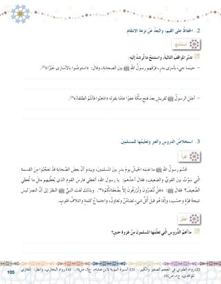 105
.ِ‫م‬‫االنتقا‬ ِ‫ة‬‫نزع‬ ْ‫ن‬َ‫ع‬ ُ‫د‬‫والبع‬ ،ِ‫القيم‬ ‫على‬ ُ‫احلفاظ‬ .2
.َ‫ني‬‫للم�سلم‬ ‫ها‬ُ‫وتعليم‬ ِ‫رب‬‫والع‬ ِ‫الدرو�س‬ ُ‫ا�ستخال�ص‬ .3
:ُ‫ِج‬‫ت‬ْ‫ن‬َ‫ت‬ ْ‫�س‬َ‫أ‬�
:ِ‫ه‬‫إلي‬� ُ‫د‬ ِ‫ر�ش‬ُ‫ت‬ ‫ما‬ ْ‫وا�ستنتج‬ ،َ‫ة‬‫التالي‬ َ‫املواقف‬ ِ‫ر‬ّ‫ب‬‫تد‬ G
.)2(
»‫ا‬ًْ‫ير‬ َ‫خ‬ ‫ى‬َ‫ار‬ َ‫أ�س‬‫ل‬‫با‬ ‫وا‬ ُ‫«ا�ستو�ص‬ : َ‫وقال‬ ،ِ‫ال�صحابة‬ َ‫ني‬‫ب‬ h ِ‫هلل‬‫ا‬ ُ‫ر�سول‬ ‫َهم‬‫ق‬ّ‫فر‬ ،ٍ‫بدر‬ ‫ى‬َ‫أ�رس‬�‫ب‬ َ‫جيء‬ ‫ما‬َ‫ن‬‫حي‬ -
.......................................................................................................................
.......................................................................................................................
.)3(
»ُ‫الطلقاء‬ ْ‫م‬ُ‫ت‬‫أن‬�‫ف‬ ‫وا‬ُ‫«اذهب‬ ‫ه‬ِ‫ل‬‫بقو‬ ‫ا‬ً‫م‬‫عا‬ ‫ا‬ً‫عفو‬ َ‫ة‬ َّ‫مك‬ ِ‫فتح‬ َ‫بعد‬ ِ‫لقري�ش‬ h ُ‫الر�سول‬ َ‫أعلن‬� -
......................................................................................................................
.......................................................................................................................
‫املغازي‬ :‫وانظر‬ ،‫البخاري‬ ‫رواه‬ )4( .74‫�ص‬ ،5‫ج‬ ،‫ه�شام‬ ‫البن‬ ‫النبوية‬ ‫ال�سرية‬ )3( .‫والكبري‬ ‫ال�صغري‬ ‫املعجم‬ ‫يف‬ ‫الطرباين‬ ‫رواه‬)2(
.101‫�ص‬ ،1‫ج‬ ،‫للواقدي‬
:ُ‫أ‬�‫أقر‬�
ِ‫الق�سمة‬ َ‫ن‬ِ‫م‬ ‫وا‬ُ‫ب‬ َّ‫تعج‬ ْ‫قد‬ ِ‫حابة‬ َّ‫ال�ص‬ َ‫بع�ض‬ َّ‫أن‬� ‫ويبدو‬ ،َ‫ني‬‫امل�سلم‬ َ‫ني‬‫ب‬ ٍ‫بدر‬ َ‫م‬‫يو‬ ُ‫اجلي�ش‬ ‫ه‬َ‫م‬ِ‫ن‬‫غ‬ ‫ما‬ h ِ‫هلل‬‫ا‬ ُ‫ر�سول‬ َ‫م‬ َّ‫َ�س‬‫ق‬ 	
‫ُعطي‬‫ت‬ ‫ما‬ َ‫مثل‬ ‫يهم‬ ّ‫غط‬ُ‫ي‬ ‫الذي‬ ِ‫القوم‬ َ‫فار�س‬ ‫أتعطي‬� ،ِ‫هلل‬‫ا‬ َ‫ر�سول‬ ‫يا‬ :‫هم‬ُ‫أحد‬� َ‫فقال‬ ، ِ‫وال�ضعيف‬ ِّ‫القوي‬ َ‫ني‬‫ب‬ ْ‫ت‬َّ‫و‬ َ‫�س‬ ‫تي‬ّ‫ل‬‫ا‬
َ‫لي�س‬ َ‫الن�رص‬ َّ‫أن‬� ‫إىل‬� َ‫النظر‬ h ُّ‫النبي‬ َ‫َت‬‫ف‬‫ل‬ َ‫وبذلك‬ .)4(
»ْ‫م‬ ُ‫ك‬ِ‫ئ‬‫َا‬‫ف‬َ‫ع‬ ُ‫ِ�ض‬‫ب‬ َّ‫ال‬ِ‫إ‬� َ‫ُون‬‫ق‬َ‫ز‬ْ‫ُر‬‫ت‬َ‫و‬ َ‫ون‬َُ‫صر‬�ْ‫ن‬ُ‫ت‬ ْ‫ل‬َ‫«ه‬ :h َ‫فقال‬ ‫؟‬ َ‫عيف‬ َّ‫ال�ض‬
. ٍ‫قلوب‬ ُ‫وائتالف‬ ٍ‫ة‬‫كلم‬ ُ‫واجتماع‬ ،ٌ‫وتعاون‬ ٌ‫ن‬ُ‫م‬‫ت�ضا‬ ٍ‫ء‬‫�شي‬ ِّ‫ل‬ُ‫ك‬ َ‫قبل‬ ‫و‬ُ‫ه‬ ‫ا‬ ّ‫م‬‫إن‬�‫و‬ ، ِ‫ب‬ ْ‫وح�س‬ ٍ‫ة‬ّ‫قو‬ َ‫ة‬‫نتيج‬
:ُ‫ر‬ِّ‫ك‬َ‫ف‬ُ‫أ‬�
‫ٍ؟‬‫ني‬‫حن‬ ِ‫ة‬‫غزو‬ ْ‫ن‬ِ‫م‬ َ‫امل�سلمون‬ ‫ها‬َ‫م‬ّ‫ل‬‫تع‬ ‫تي‬ّ‫ل‬‫ا‬ ِ‫رو�س‬ُّ‫د‬‫ال‬ ُ‫أهم‬� ‫ما‬ G
.......................................................................................................................
.......................................................................................................................
 