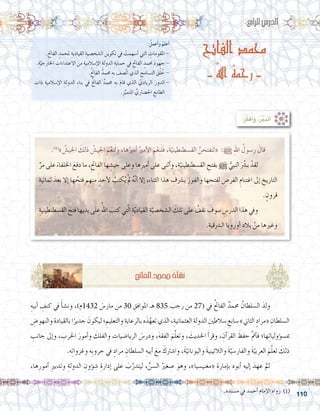 110
‫الفاتح‬ ‫محمد‬
- ُ‫هلل‬‫ا‬ ُ‫ه‬‫رحم‬ -
:ُ‫أعمل‬�‫و‬ ُ‫أعلم‬�
.ِ‫الفاحت‬ ٍ‫ملحمد‬ ِ‫القيادية‬ ِ‫ال�شخ�صية‬ ِ‫تكوين‬ ‫يف‬ ْ‫أ�سهمت‬� ‫التي‬ ِ‫املقومات‬ -
.ِ‫ة‬َّ‫اخلارجي‬ ِ‫االعتداءات‬ َ‫من‬ ِ‫إ�سالمية‬‫ل‬‫ا‬ ِ‫الدولة‬ ِ‫حماية‬ ‫يف‬ ِ‫الفاحت‬ ٍ‫حممد‬ َ‫د‬‫جهو‬ -
.ُ‫حت‬‫الفا‬ ٌ‫حممد‬ ِ‫به‬ َ‫َّ�صف‬‫ت‬‫ا‬ ‫الذي‬ ِ‫الت�سامح‬ َ‫ق‬ُ‫ل‬ ُ‫خ‬ -
ِ‫ذات‬ ِ‫إ�سالمية‬‫ل‬‫ا‬ ِ‫الدولة‬ ِ‫ء‬‫بنا‬ ‫يف‬ ُ‫حت‬‫الفا‬ ٌ‫حممد‬ ِ‫به‬ َ‫م‬‫قا‬ ‫الذي‬ َّ‫الريادي‬ َ‫الدور‬-
.ِ‫ز‬ِّ‫املتمي‬ ِّ‫احل�ضاري‬ ِ‫الطابع‬
:‫الرابع‬‫الدر�س‬
.)1(
» ُ‫اجلي�ش‬ َ‫ذلك‬ ُ‫اجلي�ش‬ َ‫م‬ْ‫ع‬ِ‫ن‬َ‫ل‬َ‫و‬ ،‫ها‬ُ‫أمري‬� ُ‫أمري‬‫ل‬‫ا‬ َ‫م‬ْ‫ع‬ِ‫ن‬َ‫ل‬َ‫ف‬ ،َ‫ة‬ّ‫الق�سطنطيني‬ َّ‫«لتفتحن‬ :h ِ‫هلل‬‫ا‬ ُ‫ر�سول‬ َ‫قال‬
ِّ‫مر‬ ‫على‬ َ‫اخللفاء‬ َ‫دفع‬ ‫ما‬ ،ِ‫الفاحت‬ ‫ها‬ ِ‫جي�ش‬ ‫وعلى‬ ‫ها‬ِ‫ري‬‫أم‬� ‫على‬ ‫أثنى‬�‫و‬ ،ِ‫ة‬ّ‫الق�سطنطيني‬ ِ‫بفتح‬ h ُّ‫النبي‬ ََّ‫شر‬�‫ب‬ ْ‫لقد‬ 	
ِ‫ثمانية‬ َ‫بعد‬ ‫إال‬� ‫ها‬ ُ‫فتح‬ ‫منهم‬ ٍ‫أحد‬‫ل‬ ْ‫كتب‬ُ‫ي‬ ْ‫مل‬ ُ‫ه‬َّ‫ن‬‫أ‬� ‫إال‬� ،ِ‫ء‬‫الثنا‬ ‫هذا‬ ِ‫ب�رشف‬ ِ‫والفوز‬ ‫ها‬ ِ‫لفتح‬ ِ‫الفر�ص‬ ِ‫اغتنام‬ ‫إىل‬� ِ‫التاريخ‬
. ٍ‫قرون‬
ِ‫الق�سطنطينية‬ َ‫فتح‬‫يديها‬‫على‬ ُ‫اهلل‬ َ‫كتب‬‫تي‬ّ‫ل‬‫ا‬ ِ‫ة‬ّ‫ي‬‫القياد‬ ِ‫ة‬ّ‫ال�شخ�صي‬ َ‫تلك‬‫على‬ ُ‫نقف‬ َ‫�سوف‬ ِ‫الدر�س‬‫هذا‬‫ويف‬ 	
.ِ‫ال�رشقية‬ ‫أوروبا‬� ِ‫بالد‬ ْ‫من‬ ‫ها‬ِ‫ري‬‫وغ‬
ِ‫أبيه‬� ِ‫كنف‬ ‫يف‬ َ‫أ‬�‫ش‬�‫ون‬ ،)‫2341م‬ َ‫مار�س‬ ‫من‬ 30 ِ‫املوافق‬ ‫هـ‬ 835 ‫رجب‬ ‫من‬ 27( ‫يف‬ ُ‫حت‬‫الفا‬ ٌ‫حممد‬ ُ‫ال�سلطان‬ َ‫ولد‬ 	
ِ‫والنهو�ض‬‫بالقيادة‬‫ا‬ً‫جدير‬ َ‫ليكون‬‫؛‬ ِ‫والتعليم‬ ِ‫بالرعاية‬‫ه‬َ‫د‬ّ‫تعه‬‫الذي‬،ِ‫العثمانية‬ ِ‫الدولة‬ ِ‫�سالطني‬ ِ‫�سابع‬»‫الثاين‬ ٍ‫«مراد‬ ِ‫ال�سلطان‬
ِ‫جانب‬ ‫إىل‬�‫و‬ ، ِ‫احلرب‬ َ‫أمور‬�‫و‬ َ‫والفلك‬ ِ‫الريا�ضيات‬ َ‫ودر�س‬ ،َ‫ه‬‫الفق‬ َ‫م‬َّ‫ل‬‫وتع‬ ، َ‫احلديث‬ َ‫أ‬�‫وقر‬ ، ِ‫آن‬�‫القر‬ َ‫حفظ‬ َّ‫مت‬‫أ‬�‫ف‬ ‫ها؛‬ِ‫ت‬‫ؤوليا‬�‫مب�س‬
.‫ه‬ِ‫ت‬‫وغزوا‬ ‫ِه‬‫ب‬‫حرو‬ ‫يف‬ ٍ‫مراد‬ ِ‫ال�سلطان‬ ِ‫أبيه‬� َ‫مع‬ َ‫وا�شرتك‬ ،َ‫ة‬ّ‫واليوناني‬ َ‫ة‬‫والالتيني‬ َ‫ة‬ّ‫والفار�سي‬ َ‫ة‬ّ‫العربي‬ َ‫م‬َّ‫ل‬‫تع‬ َ‫ذلك‬
،‫ها‬ِ‫أمور‬� ِ‫ري‬‫وتدب‬ ِ‫الدولة‬ ِ‫ؤون‬�‫ش‬� ِ‫إدارة‬� ‫على‬ َ‫ب‬َّ‫ليتدر‬ ،ِّ‫ال�سن‬ ُ‫�صغري‬ َ‫وهو‬ ،»‫«مغني�سيا‬ ِ‫إمارة‬�‫ب‬ ‫أبوه‬� ِ‫إليه‬� َ‫عهد‬ َّ‫ثم‬ 	
:ُ‫ر‬ِّ‫ك‬َ‫ف‬ُ‫أ‬�َ‫و‬ ،ُ‫ر‬َّ‫ب‬َ‫د‬َ‫ت‬َ‫أ‬�
ِ‫حت‬‫الفا‬ ٍ‫د‬‫حمم‬ ُ‫أة‬�‫ش‬�‫ن‬
.‫م�سنده‬ ‫يف‬ ‫أحمد‬� ‫إمام‬‫ل‬‫ا‬ ‫رواه‬ )1(
 