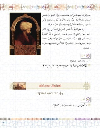 111
‫�شم�س‬ ‫آق‬�« ِ‫ال�شيخ‬ : َ‫مثل‬ ،‫ه‬ِ‫رص‬�‫ع‬ ِ‫ء‬‫علما‬ ِ‫كبار‬ ْ‫من‬ ٍ‫ة‬‫جمموع‬ ِ‫إ�رشاف‬� َ‫حتت‬
ِ‫ري‬‫أم‬‫ل‬‫ا‬ ِ‫�شخ�صية‬ ِ‫تكوين‬ ‫يف‬ َ‫ر‬َّ‫ث‬‫أ‬� ‫ما‬ ‫وهو‬ ‫»؛‬ِّ‫ين‬‫الكورا‬ ّ‫ال‬ُ‫مل‬‫و«ا‬ ،»‫الدين‬
.‫ا‬ ً‫�صحيح‬ ‫ا‬ًّ‫إ�سالمي‬� ً‫ء‬‫بنا‬ ِ‫ة‬ّ‫والثقافي‬ ِ‫ة‬ّ‫ي‬‫الفكر‬ ِ‫ه‬ِ‫ت‬‫اجتاها‬ ِ‫ء‬‫وبنا‬ ،ِ‫ري‬‫ال�صغ‬
ِ‫ري‬‫أم‬‫ل‬‫ا‬ ِ‫روح‬ ‫يف‬ َّ‫يبث‬ ْ‫أن‬� ‫يف‬ » ِ‫الدين‬ ِ‫�شم�س‬ ُ‫آق‬�« ُ‫ال�شيخ‬ َ‫جنح‬ ْْ‫وقد‬ 	
ُ‫د‬‫املق�صو‬ ُ‫ه‬َّ‫ن‬‫أ‬�‫ب‬ ‫له‬ َ‫ح‬ّ‫لم‬ُ‫ي‬ ْ‫أن‬�‫و‬ ،ِ‫أمور‬‫ل‬‫ا‬ ‫معايل‬ ‫إىل‬� َ‫والتطلع‬ ِ‫اجلهاد‬ َّ‫حب‬
،ِ‫الثقافة‬ َ‫موفور‬ ،ِ‫ة‬َّ‫الهم‬ َ‫يل‬‫عا‬ ، ِ‫ْ�س‬‫ف‬‫الن‬ َ‫طامح‬ َّ‫ف�شب‬ h ِّ‫النبي‬ ِ‫بب�شارة‬
ِ‫احلرب‬ ِ‫ؤون‬�‫ش‬�‫ب‬ ‫ه‬ِ‫إملام‬� ‫عن‬ ً‫ال‬‫ف�ض‬ ،‫ا‬ً‫�شاعر‬ ‫ا‬ً‫أديب‬� ،ِ‫وال�شعور‬ ِّ‫احل�س‬ َ‫رهيف‬
.ِ‫وال�سيا�سة‬
:ُ ِّ‫ن‬‫ي‬َ‫ب‬ُ‫أ‬�
:ِ‫ال�سابقة‬ ِ‫الفقرة‬ ِ‫خالل‬ ْ‫من‬ -
.ِ‫حت‬‫الفا‬ ٍ‫حممد‬ ِ‫ال�سلطان‬ ِ‫ة‬ّ‫�شخ�صي‬ ِ‫ء‬‫بنا‬ ‫يف‬ ْ‫ت‬َ‫أ�سهم‬� ‫التي‬ ِ‫ر‬‫أمو‬‫ل‬‫ا‬ َّ‫أهم‬� ِّْ‫ين‬‫ب‬ G
.......................................................................................................................
.......................................................................................................................
‫”؟‬ِ‫حت‬‫“الفا‬ ُ‫لقب‬ ِّ‫ال�شاب‬ ِ‫ال�سلطان‬ ‫هذا‬ ‫على‬ َ‫طلق‬ُ‫أ‬� ‫ملاذا‬ G
.......................................................................................................................
.......................................................................................................................
: ِّ‫الع�سكري‬ ِ‫ال�صعيد‬‫على‬ :ً‫أوال‬�
:ُ‫ل‬‫عل‬ُ‫أ‬�
ِ‫حت‬‫الفا‬ ٍ‫د‬‫حمم‬ ِ‫إجنازات‬� ُّ‫أهم‬�
 