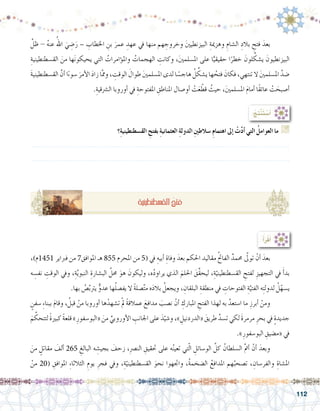 112
:ُ‫ِج‬‫ت‬ْ‫ن‬َ‫ت‬ ْ‫�س‬َ‫أ‬�
‫؟‬ِ‫ة‬‫الق�سطنطيني‬ ِ‫بفتح‬ ِ‫ة‬‫العثماني‬ ِ‫ة‬‫الدول‬ ِ‫ني‬‫�سالط‬ ِ‫م‬‫اهتما‬ ‫إىل‬� ْ‫ت‬َّ‫د‬‫أ‬� ‫التي‬ ُ‫العوامل‬ ‫ما‬ G
.......................................................................................................................
.......................................................................................................................
،)‫1541م‬ ‫فرباير‬ ‫من‬ 7‫املوافق‬ ‫هـ‬ 855 ‫املحرم‬ ‫من‬ 5( ‫يف‬ ِ‫أبيه‬� ِ‫وفاة‬ َ‫بعد‬ ‫احلكم‬ ‫مقاليد‬ ُ‫حت‬‫الفا‬ ٌ‫حممد‬ َّ‫تولى‬ ْ‫أن‬� َ‫بعد‬ 	
‫ه‬ ِ‫نف�س‬ ِ‫الوقت‬ ‫ويف‬ ،ِ‫ة‬َّ‫ي‬‫النبو‬ ِ‫الب�شارة‬ َّ‫حمل‬ َ‫هو‬ َ‫وليكون‬ ،‫ه‬ُ‫د‬‫يراو‬ ‫الذي‬ َ‫احللم‬ َ‫ِّق‬‫ق‬‫ليح‬ ،ِ‫ة‬ّ‫الق�سطنطيني‬ ِ‫لفتح‬ ِ‫التجهيز‬ ‫يف‬ َ‫أ‬�‫بد‬
.‫بها‬ ُ‫�ص‬َّ‫ب‬‫يرت‬ ٌّ‫عدو‬ ‫ها‬ُ‫ل‬‫يف�ص‬ ‫ال‬ ً‫ة‬‫�صل‬َّ‫ت‬‫م‬ ‫ه‬َ‫د‬‫بال‬ ُ‫ويجعل‬ ، ِ‫البلقان‬ ِ‫منطقة‬ ‫يف‬ ِ‫الفتوحات‬ ِ‫ة‬َّ‫الفتي‬ ‫ه‬ِ‫ت‬‫لدول‬ ُ‫ل‬ّ‫ي�سه‬
ٍ‫�سفن‬ ِ‫ء‬‫ببنا‬ َ‫م‬‫وقا‬ ، ُ‫قبل‬ ْ‫من‬ ‫أوروبا‬� ‫ها‬ْ‫ت�شهد‬ ْ‫مل‬ ً‫ة‬‫عمالق‬ َ‫مدافع‬ َ‫ن�صب‬ ْ‫أن‬� ِ‫املبارك‬ ِ‫الفتح‬ ‫لهذا‬ ‫به‬ َّ‫ا�ستعد‬ ‫ما‬ ِ‫أبرز‬� ْ‫ومن‬ 	
َ‫م‬ َّ‫لتتحك‬ ً‫ة‬‫كبري‬ ً‫ة‬‫قلع‬ »ِ‫«البو�سفور‬ َ‫من‬ ِّ‫أوروبي‬‫ل‬‫ا‬ ِ‫اجلانب‬ ‫على‬ َ‫د‬ّ‫و�شي‬ ،» ِ‫«الدردنيل‬ َ‫طريق‬ َّ‫ت�سد‬ ‫لكي‬ َ‫ة‬‫مرمر‬ ِ‫بحر‬ ‫يف‬ ٍ‫ة‬‫جديد‬
.»ِ‫البو�سفور‬ ِ‫«م�ضيق‬ ‫يف‬
َ‫من‬ ٍ‫مقاتل‬ َ‫ألف‬� 265 ِ‫البالغ‬ ‫ه‬ ِ‫بجي�ش‬ َ‫زحف‬ ،ِ‫رص‬�‫الن‬ ِ‫حتقيق‬ ‫على‬ ‫ه‬ُ‫ن‬‫تعي‬ ‫تي‬ّ‫ل‬‫ا‬ ِ‫الو�سائل‬ َّ‫كل‬ ُ‫ال�سلطان‬ َّ‫مت‬‫أ‬� ْ‫أن‬� َ‫وبعد‬ 	
ْ‫من‬ 20( ِ‫املوافق‬ ِ‫ء‬‫الثالثا‬ ِ‫يوم‬ ِ‫فجر‬ ‫ويف‬ ،ِ‫ة‬ّ‫الق�سطنطيني‬ َ‫نحو‬ ‫واجتهوا‬ ،ُ‫ة‬‫ال�ضخم‬ ُ‫املدافع‬ ‫هم‬ُ‫ت�صحب‬ ، ِ‫والفر�سان‬ ِ‫امل�شاة‬
:ُ‫أ‬�َ‫ر‬ْ‫ق‬َ‫أ‬�
َّ‫ظل‬ - ُ‫ه‬‫عن‬ ُ‫اهلل‬ َ‫ي‬ ِ‫�ض‬َ‫ر‬ – ِ‫اخلطاب‬ ِ‫بن‬ َ‫عمر‬ ِ‫عهد‬ ‫يف‬ ‫منها‬ ‫هم‬ ِ‫وخروج‬ َ‫ني‬‫البيزنطي‬ ِ‫وهزمية‬ ِ‫ال�شام‬ ِ‫بالد‬ ِ‫فتح‬ َ‫بعد‬ 	
ِ‫الق�سطنطينية‬ َ‫من‬ ‫ها‬َ‫ن‬‫يحيكو‬ ‫التي‬ ُ‫ؤامرات‬�‫وامل‬ ُ‫الهجمات‬ ِ‫وكانت‬ ،َ‫ني‬‫امل�سلم‬ ‫على‬ ‫ا‬ًّ‫حقيقي‬ ‫ا‬ً‫خطر‬ َ‫لون‬ ِّ‫ي�شك‬ َ‫البيزنطيون‬
َ‫ة‬‫الق�سطنطيني‬ َّ‫أن‬� ‫ا‬ً‫ء‬‫�سو‬ َ‫أمر‬‫ل‬‫ا‬ َ‫د‬‫زا‬ ‫ا‬َّ‫مم‬‫و‬ ، ِ‫الوقت‬ َ‫طوال‬ َ‫ني‬‫امل�سلم‬ ‫لدى‬ ‫ا‬ ً‫هاج�س‬ ُ‫ل‬ ِّ‫ي�شك‬ ‫ها‬ ُ‫فتح‬ َ‫فكان‬ ،‫تنتهي‬ ‫ال‬ َ‫ني‬‫امل�سلم‬ َّ‫�ضد‬
.ِ‫ال�رشقية‬ ‫أوروبا‬� ‫يف‬ ِ‫املفتوحة‬ ِ‫املناطق‬ ‫أو�صال‬� ْ‫ت‬َ‫ع‬ ّ‫قط‬ ُ‫حيث‬ ،َ‫ني‬‫امل�سلم‬ َ‫م‬‫أما‬� ‫ًا‬‫ق‬‫عائ‬ ْ‫ت‬ َ‫أ�صبح‬�
ِ‫ة‬‫الق�سطنطيني‬ ُ‫فتح‬
 