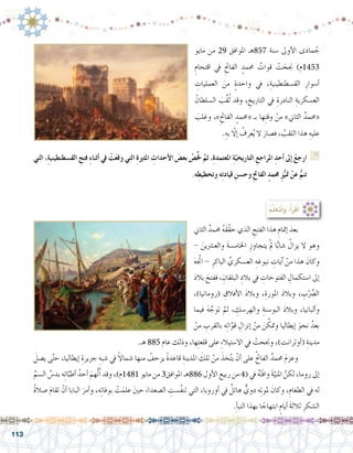 113
‫التي‬ ،ِ‫ة‬‫الق�سطنطيني‬ ِ‫فتح‬ ِ‫ء‬‫أثنا‬� ‫يف‬ ْ‫ت‬َ‫ع‬‫وق‬ ‫التي‬ ِ‫ة‬‫املثري‬ ِ‫أحداث‬‫ل‬‫ا‬ َ‫بع�ض‬ ْ‫�ص‬ِّ‫خل‬ َّ‫ثم‬ ،ِ‫ة‬‫املعتمد‬ ِ‫ة‬ّ‫التاريخي‬ ِ‫املراجع‬ ِ‫أحد‬� ‫إىل‬� ْ‫ارجع‬ G
.‫ه‬ِ‫وتخطيط‬ ‫ه‬ِ‫ت‬‫قياد‬ ِ‫وح�سن‬ ِ‫حت‬‫الفا‬ ٍ‫حممد‬ ِ‫ز‬ُّ‫متي‬ ْ‫عن‬ ُّ‫تنم‬
‫مايو‬ ‫من‬ 29 ‫املوافق‬ ‫758هـ‬ ‫�سنة‬ ‫أوىل‬‫ل‬‫ا‬ ‫مادى‬ ُ‫ج‬
ِ‫اقتحام‬ ‫يف‬ ِ‫الفاحت‬ ٍ‫حممد‬ ُ‫قوات‬ ْ‫ت‬ َ‫جنح‬ )‫3541م‬
ِ‫العمليات‬ َ‫من‬ ٍ‫ة‬‫واحد‬ ‫يف‬ ،ِ‫الق�سطنطينية‬ ِ‫أ�سوار‬�
ُ‫ال�سلطان‬ َ‫ِّب‬‫ق‬ُ‫ل‬ ‫وقد‬ ، ِ‫التاريخ‬ ‫يف‬ ِ‫النادرة‬ ِ‫الع�سكرية‬
َ‫وغلب‬ ،»ِ‫الفاحت‬ ٍ‫«حممد‬ ‫بـ‬ ‫ها‬ِ‫ت‬‫وق‬ ْ‫من‬ »‫الثاين‬ ٌ‫«حممد‬
.ِ‫به‬ ّ‫ا‬‫إل‬� ُ‫عرف‬ُ‫ي‬ ‫ال‬ َ‫ف�صار‬ ، ُ‫اللقب‬ ‫هذا‬ ِ‫عليه‬
‫الثاين‬ ٌ‫حممد‬ ُ‫ه‬َ‫ق‬َّ‫ق‬‫ح‬ ‫الذي‬ ِ‫الفتح‬ ‫هذا‬ ِ‫إمتام‬� َ‫بعد‬ 	
- َ‫والع�رشين‬ َ‫ة‬‫اخلام�س‬ ِ‫يتجاوز‬ ْ‫مل‬ ‫ا‬ًّ‫ب‬‫�شا‬ ُ‫يزال‬ ‫ال‬ ‫وهو‬
َ‫ه‬َّ‫اتج‬ - ِ‫الباكر‬ ِّ‫الع�سكري‬ ِ‫نبوغه‬ ِ‫آيات‬� ْ‫من‬ ‫هذا‬ َ‫وكان‬
َ‫د‬‫بال‬ َ‫ففتح‬ ، ِ‫البلقان‬ ِ‫بالد‬ ‫يف‬ ِ‫الفتوحات‬ ِ‫ا�ستكمال‬ ‫إىل‬�
،)‫(رومانيا‬ ِ‫أفالق‬‫ل‬‫ا‬ َ‫د‬‫وبال‬ ،ِ‫املورة‬ َ‫د‬‫وبال‬ ، ِ‫ب‬ِّْ‫صر‬�‫ال‬
‫فيما‬ َ‫ه‬ َّ‫توج‬ َّ‫ثم‬ ، ِ‫والهر�سك‬ ِ‫البو�سنة‬ َ‫د‬‫وبال‬ ،‫ألبانيا‬�‫و‬
ْ‫من‬ ِ‫بالقرب‬ ‫ه‬ِ‫ت‬‫ا‬َّ‫قو‬ ِ‫إنزال‬� ْ‫من‬ َ‫ن‬ َّ‫ومتك‬ ‫إيطاليا‬� َ‫نحو‬ ُ‫بعد‬
:ُ‫م‬َّ‫ل‬َ‫َع‬‫ت‬َ‫أ‬�َ‫و‬ ،ُ‫أ‬�َ‫ر‬ْ‫ق‬َ‫أ‬�
.‫هـ‬ 885 ‫عام‬ ‫وذلك‬ ،‫ها‬ِ‫ت‬‫قلع‬ ‫على‬ ِ‫ء‬‫اال�ستيال‬ ‫يف‬ ْ‫وجنحت‬ ،)‫أوترانت‬�( ِ‫مدينة‬
َ‫ي�صل‬ ‫ى‬َّ‫ت‬‫ح‬ ،‫إيطاليا‬� ِ‫جزيرة‬ ِ‫�شبه‬ ‫يف‬ ً‫ال‬‫�شما‬ ‫منها‬ ُ‫يزحف‬ ً‫ة‬‫قاعد‬ ِ‫املدينة‬ َ‫تلك‬ ْ‫من‬ َ‫خذ‬َّ‫ت‬‫ي‬ ْ‫أن‬� ‫على‬ ُ‫حت‬‫الفا‬ ٌ‫حممد‬ َ‫م‬‫وعز‬ 	
ِّ‫ال�سم‬ ِّ‫بد�س‬ ‫ه‬ِ‫ئ‬‫ا‬َّ‫أطب‬� ُ‫أحد‬� َ‫ُّهم‬‫ت‬ُ‫ا‬ ‫وقد‬ ،)‫1841م‬ ‫مايو‬ ‫من‬ 3‫املوافق‬ ‫688هـ‬ ‫أول‬‫ل‬‫ا‬ ‫ربيع‬ ‫من‬ 4( ‫يف‬ ُ‫ه‬ْ‫ت‬َ‫ف‬‫وا‬ َ‫ة‬ّ‫املني‬ َّ‫لكن‬ ،‫روما‬ ‫إىل‬�
ُ‫ة‬‫�صال‬ َ‫م‬‫تقا‬ ْ‫أن‬� ‫البابا‬ َ‫أمر‬�‫و‬ ،‫ه‬ِ‫ت‬‫بوفا‬ ْ‫ت‬َ‫علم‬ َ‫ني‬‫ح‬ َ‫ال�صعداء‬ ِ‫َّ�ست‬‫ف‬‫تن‬ ‫التي‬ ،‫أوروبا‬� ‫يف‬ ٌ‫هائل‬ ٌّ‫دوي‬ ‫ه‬ِ‫ت‬‫ملو‬ َ‫وكان‬ ،ِ‫الطعام‬ ‫يف‬ ‫له‬
.ِ‫أ‬�‫النب‬ ‫بهذا‬ ‫ا‬ ً‫ابتهاج‬ ٍ‫أيام‬� َ‫ة‬‫ثالث‬ ِ‫ال�شكر‬
 
