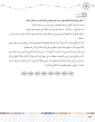 116
: ُ‫لخَِّ�ص‬ُ‫أ‬�
:ِ‫ة‬‫التالي‬ ِ‫واملواقف‬ ِ‫العبارات‬ ِ‫خالل‬ ْ‫من‬ ِ‫حت‬‫الفا‬ ٍ‫حممد‬ ِ‫�سمات‬ َ‫بع�ض‬ ِ‫ة‬ّ‫الطالبي‬ َ‫ك‬ِ‫ت‬‫جمموع‬ َ‫ع‬‫م‬ ْ‫�ص‬ِّ‫خل‬ G
.‫ا‬ً‫�شكر‬ ِ‫هلل‬ َ‫و�سجد‬ ،‫ه‬ ِ‫فر�س‬ ْ‫عن‬ َ‫ل‬ ّ‫ترج‬ ،ِ‫ة‬ّ‫الق�سطنطيني‬ َ‫ة‬‫مدين‬ ُ‫حت‬‫الفا‬ ٌ‫حممد‬ َ‫دخل‬ ‫عندما‬ -
.‫فيها‬ ِ‫احل�ضارة‬ ِ‫مظاهر‬ ‫على‬ ُ‫احلفاظ‬ َ‫هو‬ ٍ‫ة‬‫مدين‬ َّ‫أي‬� ‫ه‬ ِ‫فتح‬ َ‫عند‬ - ُ‫اهلل‬ ُ‫ه‬َ‫رحم‬ - ِ‫الفاحت‬ ُّ‫هم‬ َ‫كان‬ -
َ‫أجزل‬�‫و‬ ‫ه‬َ‫م‬‫واحرت‬ ،ِ‫الفنية‬ ِ‫أعمال‬‫ل‬‫ا‬ ِ‫ببع�ض‬ َ‫م‬‫القيا‬ ‫منه‬ َ‫وطلب‬ ‫ه‬ ِ‫بالط‬ ‫إىل‬� )‫بليني‬ ‫(جنتيل‬ َّ‫يل‬‫إيطا‬‫ل‬‫ا‬ َ‫م‬‫ا‬ َّ‫الر�س‬ ُ‫حت‬‫الفا‬ َ‫م‬‫ا�ستقد‬ -
.َ‫العطاء‬ ‫له‬
‫ِها‬‫ب‬‫ببا‬ َ‫وقف‬،َ‫ني‬‫امل�سلم‬ ِ‫انتقام‬ ِ‫من‬‫ًا‬‫ف‬‫خو‬‫فيها‬‫عوا‬َّ‫جتم‬ ْ‫قد‬ ِ‫ة‬ّ‫الق�سطنطيني‬ ُ‫أهل‬� َ‫وكان‬”‫�صوفيا‬‫أيا‬�“ ِ‫كني�سة‬‫إىل‬� ُ‫حت‬‫الفا‬‫ه‬ َّ‫توج‬‫ا‬َّ‫مل‬ -
.ِ‫ة‬ّ‫الق�سطنطيني‬ ‫أهايل‬� ْ‫عن‬ َّ‫م‬‫العا‬ ُ‫ه‬َ‫عفو‬ َ‫أعلن‬�‫و‬ ‫هم‬َ‫ن‬‫أ‬�‫طم‬ ،‫انتهوا‬ ‫ا‬َّ‫فلم‬ ،‫هم‬ِ‫ت‬‫�صال‬ َ‫إكمال‬� ‫منهم‬ ‫ا‬ً‫طالب‬
‫على‬ ِ‫امللوك‬ ُ‫واجب‬ ِ‫أر�ض‬‫ل‬‫ا‬ ‫يف‬ ِ‫إ�سالم‬‫ل‬‫ا‬ َ‫ن�رش‬ َّ‫إن‬� َّ‫بني‬ ‫“يا‬ :ُ‫ه‬‫ل‬ ُ‫يقول‬ ْ‫ذ‬‫إ‬� ،”َ‫“بايزيد‬ ‫ه‬َ‫ن‬‫اب‬ ‫يو�صي‬ َ‫أخذ‬� ‫ه‬ِ‫ت‬‫مو‬ ِ‫�سكرات‬ ‫يف‬ -
ِّ‫أي‬� ْ‫عن‬ َ‫تغفل‬ ْ‫أن‬� َ‫اك‬َّ‫ي‬‫إ‬�‫و‬ .ٍ‫كالم‬ ِّ‫كل‬ َ‫فوق‬ ِ‫الدين‬ َ‫ة‬‫كلم‬ ْ‫اجعل‬ َّ‫بني‬ ‫يا‬ ، َ‫ت‬ْ‫ا�ستطع‬ ‫حيثما‬ ِ‫هلل‬‫ا‬ ِ‫دين‬ ِ‫رش‬�‫ن‬ ‫على‬ ْ‫فاعمل‬ ، ِ‫أر�ض‬‫ل‬‫ا‬
َ‫منك‬ ْ‫ب‬ِّ‫قر‬ َّ‫بني‬ ‫يا‬ ،ِ‫املنكرة‬ ِ‫البدع‬ َ‫وراء‬ َ‫جتري‬ ْ‫أن‬� َ‫اك‬َّ‫ي‬‫إ‬�‫و‬ ، ِ‫الدين‬ ِ‫أمر‬�‫ب‬ َ‫ون‬ُّ‫يهتم‬ ‫ال‬ َ‫ذين‬ّ‫ل‬‫ا‬ َ‫عنك‬ ْ‫د‬ِ‫أبع‬�‫و‬ ، ِ‫الدين‬ ِ‫أمور‬� ْ‫من‬ ٍ‫أمر‬�
.” ِ‫ات‬َّ‫لم‬ُ‫مل‬‫ا‬ ‫يف‬ ِ‫ة‬َّ‫أم‬‫ل‬‫ا‬ ُ‫ة‬‫ذخري‬ ‫هم‬َّ‫ن‬‫إ‬�‫ف‬ ‫هم؛‬ِ‫ن‬‫أ‬�‫ش‬� ْ‫ن‬ِ‫م‬ ْ‫وارفع‬ ،َ‫العلماء‬
 