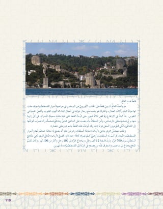 119119
:ِ‫الفاحت‬ ٍ‫حممد‬ ُ‫ة‬‫قلع‬
َ‫جلب‬ ‫وقد‬ ،ِ‫الق�سطنطينية‬ ِ‫أ�سوار‬� ِ‫مواجهة‬ ‫يف‬ ِ‫البو�سفور‬ ‫من‬ ِّ‫أوروبي‬‫ل‬‫ا‬ ‫اجلانب‬ ‫على‬ ً‫ة‬‫قلع‬ َ‫يبني‬ ‫أن‬� ُ‫حت‬‫الفا‬ ٌ‫حممد‬ َ‫م‬‫عز‬ 	
‫يف‬ َ‫ة‬‫احلمي‬ َ‫أ�شعل‬�‫و‬ َ‫القلوب‬ َ‫ألهب‬� ‫مما‬ ِ‫ء‬‫البنا‬ ِ‫أعمال‬� ‫يف‬ ِ‫دولته‬ ِ‫رجال‬ َ‫مع‬ ِ‫بنف�سه‬ ‫هو‬ َ‫وا�شرتك‬ ، ِ‫العمال‬ َ‫آالف‬�‫و‬ ِ‫ء‬‫البنا‬ َّ‫د‬‫موا‬ ‫لها‬
ٍ‫ة‬‫زاوي‬ ِّ‫كل‬ ‫يف‬ ، ِ‫اجلدران‬ ِ‫�سميك‬ ٍ‫مثلث‬ ِ‫هيئة‬ ‫على‬ ِ‫القلعة‬ ُ‫بناء‬ ّ‫مت‬ ‫حتى‬ ٍ‫�شهور‬ ُ‫ة‬‫ثالث‬ ِ‫مت�ض‬ ‫ومل‬ ِ‫االرتفاع‬ ‫يف‬ ُ‫البناء‬ َ‫أ‬�‫بد‬ . ِ‫النفو�س‬
‫ها‬ُ‫أفواه‬� َ‫ب‬ّ‫ت�صو‬ ‫أن‬�‫و‬ ،ٌ‫ة‬‫�ضخم‬ ُ‫ومدافع‬ ُ‫جمانيق‬ ‫ال�شاطئ‬ ‫على‬ َ‫ين�صب‬ ‫أن‬�‫ب‬ ُ‫ال�سلطان‬ َ‫أمر‬�‫و‬ ، ِ‫بالر�صا�ص‬ ‫مغطى‬ ٌ‫�ضخم‬ ٌ‫برج‬ ‫منها‬
.»‫ح�صار‬ ‫«رومللي‬ ِ‫با�سم‬ ُ‫ة‬‫القلع‬ ‫هذه‬ ْ‫َت‬‫ف‬‫ر‬ُ‫ع‬ ‫وقد‬ ، ٍ‫إذن‬� َ‫دون‬ ِ‫ال�سفن‬ َ‫مرور‬ َ‫متنع‬ ‫لكي‬ ،‫ئ‬ ِ‫ال�شاط‬ ‫إىل‬�
ِ‫أ�سوار‬� ِ‫لهدم‬ ‫ا‬ً‫�ضخم‬ ‫ا‬ً‫ع‬‫مدف‬ ‫له‬ ‫ي�صنع‬ ‫أن‬� ‫عليه‬ ‫وعر�ض‬ ِ‫ال�سلطان‬ َ‫ة‬‫مقابل‬ »‫أربان‬�« ‫يدعى‬ ‫جمري‬ ٌ‫مهند�س‬ َ‫ب‬َ‫ل‬‫وط‬ 	
ِ‫باملدفع‬ ‫عي‬ُ‫د‬ ‫الذي‬ َ‫املدفع‬ »‫أربان‬�« َ‫ف�صنع‬ ،ِ‫ه‬ِ‫ت‬‫احتياجا‬ َ‫ة‬ّ‫ف‬‫كا‬ ‫ه‬ِ‫ف‬‫ت�رص‬ َ‫حتت‬ َ‫وو�ضع‬ ، ُ‫ال�سلطان‬ ‫به‬ َ‫ب‬ ّ‫فرح‬ ،ِ‫املنيعة‬ ِ‫الق�سطنطينية‬
ُ‫تلقيم‬ َ‫وكان‬ ،ٍ‫ثور‬ 100 ‫من‬ ِ‫رث‬‫أك‬�‫و‬ ٍ‫رجل‬ 100 ‫إىل‬� ‫ه‬ِّ‫جلر‬ ُ‫ويحتاج‬ ، ٍ‫رطل‬ َ‫ألف‬� 12 ُ‫ه‬‫قذيفت‬ ُ‫وتزن‬ ،ٍّ‫طن‬ 700 ُ‫يزن‬ ،ِّ‫ين‬‫ال�سلطا‬
. ِ‫�شهرين‬ َ‫ة‬‫مد‬ ِ‫ة‬ّ‫الق�سطنطيني‬ ‫إىل‬� َ‫ة‬َ‫ن‬ْ‫ر‬ِ‫د‬َ‫أ‬� ‫يف‬ ِ‫م�صنعه‬ ‫من‬ ‫ه‬ُ‫ل‬‫نق‬ َ‫وا�ستغرق‬ ،‫�ساعتني‬ ‫إىل‬� ُ‫يحتاج‬ ِ‫املدفع‬
 