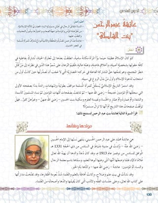 130
:ُ‫أعمل‬�‫و‬ ُ‫أعلم‬�
.ِ‫ة‬ّ‫إ�سالمي‬‫ل‬‫ا‬ ِ‫ة‬َّ‫أم‬‫ل‬‫ل‬ ِّ‫احل�ضاري‬ ِ‫ء‬‫البنا‬ ِ‫ؤولية‬�‫م�س‬ ِ‫ل‬ُّ‫تحَم‬ ‫يف‬ ِ‫الرجال‬ ُ‫قائق‬ َ‫�ش‬ ُ‫الن�ساء‬ -
ِ‫التحديات‬ ُ‫ُبول‬‫ق‬‫و‬،‫ها‬ُ‫ز‬‫تيا‬ ْ‫واج‬ ِ‫ال�صعاب‬ ُ‫ة‬‫واجه‬ُ‫م‬ ِ‫منة‬ْ‫ؤ‬�‫وامل‬ ِ‫من‬ْ‫ؤ‬�‫امل‬ ِ‫ة‬َّ‫م‬ ِ‫ه‬ ِّ‫لو‬ُ‫ع‬‫من‬-
.‫عليها‬ ُ‫ب‬ّ‫ل‬‫والتغ‬
ِ‫�سلمة‬ُ‫مل‬‫ا‬ ِ‫أة‬�‫للمر‬ ٌ‫ف‬ِّ‫�رش‬ُ‫م‬ ٌ‫َج‬‫ذ‬‫نمَو‬ ُ‫ة‬‫أديب‬‫ل‬‫وا‬ ُ‫ة‬‫ِّق‬‫ق‬‫واملح‬ ُ‫ة‬ِّ‫سر‬�‫املف‬ ِ‫الرحمن‬ ُ‫عبد‬ ُ‫ة‬‫�ش‬ِ‫ئ‬‫عا‬-
. ِ‫احلديث‬ ِ‫رص‬�‫الع‬ ‫يف‬
:‫ساد�س‬�‫ال‬‫الدر�س‬
‫عبدالرحمن‬ ُ‫ة‬‫عائش‬
‫الشاطئ‬ ‫بنت‬
‫يف‬ ٍ‫ة‬‫لي‬ ِ‫ِفاع‬‫ب‬ ُ‫ك‬ِ‫ُ�شار‬‫ت‬ ،ِ‫احلياة‬ ِ‫عترَك‬ُ‫م‬ ‫إىل‬� ‫ها‬َ‫بعد‬ ْ‫َت‬‫ق‬‫انطل‬ ،ً‫ة‬‫ي‬ِ‫�سام‬ ً‫ة‬‫كان‬َ‫م‬ َ‫ة‬‫أ‬�‫املر‬ َ‫أ‬�َّ‫بو‬ ‫ما‬َ‫ن‬‫حي‬ ‫ا‬ً‫عظيم‬ ُ‫م‬‫إ�سال‬‫ل‬‫ا‬ َ‫كان‬ ْ‫كم‬ 	
ُ‫ل‬ِّ‫ث‬ ُ‫تم‬ ْ‫ن‬َ‫م‬ ‫إىل‬� ‫ه‬ِ‫ت‬َ‫نظر‬ ‫يف‬ ِ‫ين‬ّ‫الد‬ ‫هذا‬ ِّ‫مو‬ ُ‫�س‬ ‫على‬ َ‫هان‬ُ‫بر‬‫ال‬ ُ‫قيم‬ُ‫ت‬‫ف‬ ،ٍ‫ة‬‫عالي‬ ٍ‫ة‬َّ‫وهم‬ ،ٍ‫ة‬‫ل‬ ِ‫فا�ض‬ ٍ‫أخالق‬�‫و‬ ،ٍ‫ة‬‫أ�صيل‬� ٍ‫ة‬ّ‫ِ�شخ�صي‬‫ب‬ ‫ها‬ِ‫ل‬‫حقو‬ ِ‫َّة‬‫ف‬‫كا‬
ِ‫من‬ َ‫أول‬� ْ‫ت‬َ‫ن‬‫كا‬ َ‫ني‬‫ح‬ ‫ْها‬‫ت‬َ‫ر‬َّ‫َ�صد‬‫ت‬ ‫أن‬� َ‫ب‬ َ‫ج‬َ‫ع‬ ‫ال‬ ‫تي‬ّ‫ل‬‫ا‬ ِ‫ة‬ّ‫ي‬ِ‫احل�ضار‬ ِ‫ركته‬ َ‫ح‬ ‫يف‬ ِ‫الفاعلة‬ ِ‫امل�شاركة‬ َّ‫حق‬ ‫ها‬ ُ‫نح‬َ‫يم‬ ‫وهو‬ ، ِ‫املجتمع‬ َ‫�شطر‬
.‫ه‬ِ‫ل‬‫�سبي‬ ‫يف‬ َ‫الروح‬ َ‫بذل‬ ْ‫ن‬َ‫م‬ َ‫أول‬�‫و‬ ِ‫إ�سالم‬‫ل‬‫ا‬ ِ‫عوة‬َ‫لد‬ َ‫ا�ستجاب‬
‫أوىل‬‫ل‬‫ا‬ ‫ه‬ِ‫ت‬‫ب�صفح‬ ‫ا‬ً‫ء‬‫بد‬ ً‫ة‬‫رائد‬ ٍ‫هامات‬ ْ‫إ�س‬�‫و‬ ً‫ة‬‫بطولي‬ َ‫مواقف‬ ِ‫�سلمة‬ُ‫مل‬‫ا‬ ِ‫أة‬�‫للمر‬ ُ‫ل‬ ِّ‫�سج‬ُ‫ي‬ ُّ‫إ�سالمي‬‫ل‬‫ا‬ ُ‫التاريخ‬ َّ‫ا�ستمر‬ ِ‫وقد‬ 	
َ‫أ�سماء‬�‫ك‬ َ‫ني‬‫امل�سلم‬ ِ‫ء‬‫ن�سا‬ َّ‫ثم‬ َ‫ني‬‫ؤمن‬�‫امل‬ ِ‫هات‬َّ‫م‬ُ‫أ‬� ِ‫َحات‬‫ف‬ َ‫ِ�ص‬‫ب‬ ْ‫ت‬َ‫ع‬‫تتاب‬ ّ‫ثم‬ - ‫عنها‬ ُ‫اهلل‬ َ‫ي‬ ِ‫�ض‬َ‫ر‬ - ُ‫ة‬‫ديج‬ َ‫خ‬ َ‫ني‬‫ؤمن‬�‫امل‬ ُّ‫م‬‫أ‬� ‫ها‬ْ‫ت‬َ‫ل‬‫�سج‬ ‫التي‬
ْ‫ل‬َ‫فه‬ ..ٌ‫كثري‬ َّ‫هن‬ُ‫وغري‬ - َّ‫عنهن‬ ُ‫اهلل‬ َ‫�ضي‬َ‫ر‬ - ِ‫احل�سني‬ ِ‫بنت‬ َ‫ة‬‫و�سكين‬ ِ‫العلوم‬ ِ‫في�سة‬َ‫ن‬‫و‬ َ‫�ساء‬ْ‫ن‬َ‫خل‬‫وا‬ ٍ‫ار‬ّ‫عم‬ ِّ‫م‬‫أ‬�‫و‬ َ‫ة‬‫مار‬َ‫ع‬ ِّ‫م‬‫أ‬�‫و‬ َ‫وال�شفاء‬
‫ً؟‬‫ة‬ّ‫م�ستمر‬ ُ‫تزال‬ ‫ال‬ ‫ها‬ّ‫ن‬‫أ‬� ْ‫م‬‫أ‬� ِ‫التاريخ‬ ‫هذا‬ ُ‫�صفحات‬ ْ‫َت‬‫ف‬َّ‫ق‬َ‫تو‬
!‫ذلك‬ َ‫ت�ستنتج‬ِ‫ل‬ ِ‫الرحمن‬ ِ‫عبد‬ ِ‫بنت‬ َ‫ة‬‫عائ�ش‬ِ‫ل‬ َ‫ة‬‫التالي‬ َ‫ة‬‫ال�سري‬ ِ‫أ‬�‫قر‬ِ‫ا‬ G
:‫ها‬ُ‫ت‬‫أ‬�‫ش‬�‫ون‬‫ها‬ُ‫د‬ِ‫ل‬‫مو‬
:ُ‫ر‬َّ‫ك‬‫تف‬َ‫أ‬�
ِ‫�سني‬ُ‫حل‬‫ا‬ ِ‫مام‬ِ‫إ‬‫ل‬‫ا‬ ‫إىل‬� ‫ها‬ُ‫�سب‬َ‫ن‬ ‫هي‬َ‫ت‬‫ن‬َ‫ي‬ ،‫�سيني‬ُ‫حل‬‫ا‬ ِ‫الرحمن‬ ِ‫عبد‬ ‫علي‬ ٍ‫د‬ّ‫حمم‬ ُ‫ة‬‫�ش‬ِ‫ئ‬‫عا‬ َ‫هي‬ 	
‫هـ‬ 1331 ِ‫ة‬ ّ‫احلج‬ ‫ذي‬ ‫من‬ ِ‫ال�ساد�س‬ ‫يف‬ َ‫ياط‬ْ‫م‬ِ‫د‬ ِ‫مدينة‬ ‫يف‬ ْ‫دت‬ِ‫ل‬ُ‫و‬ - ُ‫ه‬ْ‫ن‬‫ع‬ ُ‫اهلل‬ َ‫�ضي‬َ‫ر‬ -
‫تعاىل‬ ُ‫اهلل‬ ُ‫ه‬َ‫هب‬َ‫ي‬ ‫أن‬� ‫ها‬ ِ‫والد‬ ُ‫عاء‬ُ‫د‬ َ‫كان‬ ‫وقد‬ ،‫م‬ 1913 َ‫م‬‫عا‬ َ‫نوفمرب‬ ‫من‬ ِ‫لل�ساد�س‬ ِ‫وافق‬ُ‫مل‬‫ا‬
ِ‫الرجال‬ ِ‫معلمة‬ ِ‫با�سم‬ ‫اها‬ّ‫و�سم‬ ، ِ‫للعلم‬ ‫أبوها‬� ‫ها‬َ‫وهب‬ ‫ى‬ً‫ث‬‫أن‬� ‫ها‬ُّ‫أم‬� ‫ها‬ْ‫ت‬َ‫ع‬‫و�ض‬ ‫ا‬ّ‫فلم‬ ،‫ا‬ًّ‫ذكي‬ ‫ا‬ً‫م‬‫ال‬ُ‫غ‬
.ِ‫ري‬َ‫خل‬‫ا‬ ِ‫أم‬�‫ب‬ ‫اها‬َّ‫ن‬‫وك‬ - ‫عنها‬ ُ‫اهلل‬ َ‫ي‬ ِ‫�ض‬َ‫ر‬ - ُ‫ة‬‫عائ�ش‬ :‫ؤمنني‬�‫امل‬ ِّ‫م‬‫أ‬� ِ‫ء‬‫والن�سا‬
‫ها‬ُ‫دارك‬َ‫م‬ ْ‫ت‬ َ‫ح‬َّ‫ت‬‫تف‬ ‫وقد‬ ،‫ها‬ِ‫فار‬ْ‫أظ‬� ِ‫عومة‬ُ‫ن‬ ُ‫نذ‬ُ‫م‬ ِ‫ء‬‫ما‬َ‫ل‬ُ‫ع‬‫وال‬ ِ‫بالعلم‬ ً‫ة‬‫اط‬ ُ‫ح‬‫م‬ ْ‫وكانت‬ ، ٍ‫الح‬ َ‫�ص‬َ‫و‬ ٍ‫علم‬ ِ‫بيت‬ ‫يف‬ ْ‫أت‬�‫ش‬�َ‫ن‬ ‫وقد‬ 	
.ِ‫ء‬‫ما‬َ‫ل‬ُ‫ع‬‫ال‬ َ‫من‬ ‫ه‬ُ‫ب‬‫أ�صحا‬�‫و‬ ‫ها‬ُ‫والد‬ ‫ها‬ُ‫قيم‬ُ‫ي‬ َ‫كان‬ ‫تي‬ّ‫ل‬‫ا‬ ِ‫ب‬َ‫د‬‫أ‬‫ل‬‫وا‬ ِ‫ْه‬‫ق‬ِ‫الف‬ ِ‫�سات‬َ‫ل‬ َ‫ج‬ ‫وعلى‬ ،‫تعاىل‬ ِ‫هلل‬‫ا‬ ِ‫تاب‬ ِ‫ك‬ ‫على‬
 