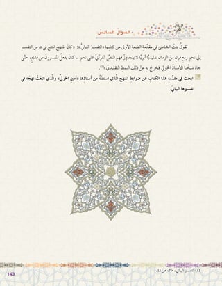 143143
: ُ‫ال�ساد�س‬ ُ‫ؤال‬�‫ال�س‬
ِ‫ري‬‫التف�س‬ ِ‫در�س‬ ‫يف‬ ُ‫املتبع‬ ُ‫املنهج‬ َ‫«كان‬ :»ُّ‫ين‬‫البيا‬ ُ‫«التف�سري‬ ‫ِها‬‫ب‬‫كتا‬ ‫من‬ ‫أوىل‬‫ل‬‫ا‬ ِ‫الطبعة‬ ِ‫مة‬ّ‫مقد‬ ‫يف‬ ِ‫ال�شاطئ‬ ُ‫بنت‬ ُ‫تقول‬ 	
‫ى‬ّ‫ت‬‫ح‬ ،ٍ‫مي‬‫قد‬ ‫من‬ َ‫املف�رسون‬ ُ‫يفعل‬ َ‫كان‬ ‫ما‬ ِ‫نحو‬ ‫على‬ ّ‫ين‬‫آ‬�‫القر‬ ِّ‫الن�ص‬ َ‫فهم‬ ُ‫ز‬‫يتجاو‬ ‫ال‬ ‫ا‬ًّ‫ي‬‫أثر‬� ‫ا‬ًّ‫ي‬‫تقليد‬ ِ‫الزمان‬ َ‫من‬ ٍ‫قرن‬ ِ‫ربع‬ ِ‫نحو‬ ‫إىل‬�
.)1(
» ِّ‫التقليدي‬ ِ‫النمط‬ َ‫ذلك‬ ْ‫عن‬ ِ‫به‬ َ‫فخرج‬ ‫اخلويل‬ ُ‫ذ‬‫أ�ستا‬‫ل‬‫ا‬ ‫نا‬ ُ‫�شيخ‬ َ‫جاء‬
‫يف‬ ‫ه‬َ‫نهج‬ ْ‫ت‬َ‫ع‬‫اتب‬ ‫ذي‬ّ‫ل‬‫وا‬ »ِّ‫يل‬‫اخلو‬ ٍ‫ني‬‫أم‬�« ‫ِها‬‫ذ‬‫أ�ستا‬� ‫من‬ ُ‫ه‬ْ‫ت‬َ‫ق‬‫ا�ست‬ ‫ذي‬ّ‫ل‬‫ا‬ ِ‫املنهج‬ ِ‫�ضوابط‬ ‫عن‬ ِ‫الكتاب‬ ‫هذا‬ ِ‫ة‬‫م‬ّ‫د‬‫مق‬ ‫يف‬ ‫ابحث‬ G
.ِّ‫ين‬‫البيا‬ ‫ها‬ِ‫ري‬‫تف�س‬
.13 ‫�ص‬ ،7‫ط‬ ،‫البياين‬ ‫التف�سري‬ )1(
 