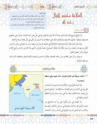 144
:ُ‫أعمل‬�‫و‬ ُ‫أعلم‬�
.‫ه‬ِ‫ت‬‫�شخ�صي‬ ِ‫جوانب‬ َّ‫أهم‬� ُ‫أكت�شف‬�‫و‬ » ٍ‫ال‬َ‫ْب‬‫ق‬ِ‫إ‬� ِ‫مد‬َ ُ‫ح‬‫«م‬ َ‫ة‬‫�سري‬ ُ‫ف‬َّ‫أتعر‬� -
‫يف‬ » ٍ‫إقبال‬� ِ‫«حممد‬ ِ‫جناح‬ ‫إىل‬� ْ‫ت‬َّ‫د‬‫أ‬� ‫التي‬ ِ‫العوامل‬ َّ‫أهم‬� ُ‫أ�ستنتج‬�-
.ِ‫والدعوية‬ ِ‫أدبية‬‫ل‬‫وا‬ ِ‫ة‬َّ‫العلمي‬ ‫ه‬ِ‫ت‬‫م�سري‬
ْ‫من‬ ‫ا�ستفادوا‬ ‫الذين‬ ِ‫رفة‬ْ‫ع‬َ‫مل‬‫ا‬ ِ‫الب‬ ُ‫ط‬ ْ‫من‬ ‫ا‬ً‫واحد‬ َ‫أكون‬� ْ‫أن‬� ُ‫أحر�ص‬�-
.» ٍ‫إقبال‬� ِ‫«حممد‬ ِ‫جتربة‬
:‫سابع‬�‫ال‬‫الدر�س‬
‫إقبال‬ ‫محمد‬ ‫العالمة‬
‫اهلل‬ ‫رحمه‬
:ُ‫ر‬َّ‫ك‬َ‫ف‬َ‫ت‬َ‫أ‬�َ‫و‬ ،ُ‫أ‬�َ‫ر‬ْ‫ق‬َ‫أ‬�
:ُ‫ه‬ُ‫م‬‫لي‬ْ‫ع‬َ‫ت‬‫و‬‫ه‬ُ‫ت‬‫أ‬�‫ش‬�‫ن‬
‫هم‬ِ‫عاتق‬ ‫على‬ ‫وا‬ُ‫ل‬‫حم‬ ‫ا‬ً‫ذ‬‫أفذا‬� ‫ا‬ً‫أنا�س‬� ٍ‫رص‬�‫ع‬ ِّ‫كل‬ ‫يف‬ ‫لها‬ َ‫�ض‬َّ‫قي‬ ْ‫قد‬ ‫تعاىل‬ َ‫اهلل‬ َّ‫أن‬� ُ‫يجد‬ ِ‫إ�سالمية‬‫ل‬‫ا‬ ‫نا‬ِ‫ت‬َّ‫أم‬� ِ‫لتاريخ‬ َ‫ع‬ِّ‫املتتب‬ َّ‫إن‬�	
.ِ‫العامل‬ ِ‫ِقاع‬‫ب‬ ْ‫من‬ ٍ‫ة‬‫بقع‬ ِّ‫كل‬ ‫يف‬ ‫ى‬َّ‫ل‬‫جت‬ ْ‫بل‬ ،‫أخرى‬� َ‫دون‬ ٍ‫ة‬‫منطق‬ ‫على‬ َ‫ذلك‬ ْ‫يقت�رص‬ ْ‫مل‬‫و‬ ،‫ها‬ِ‫ت‬‫خلدم‬ ‫َهم‬‫ت‬‫حيا‬ ‫ُوا‬‫ف‬‫ووق‬ ،‫ها‬َ‫م‬‫همو‬
،َ‫ك�شمري‬ ِ‫ريا�ض‬ ‫يف‬ ‫ها‬ُ‫ج�سم‬ َ‫نبت‬ ،‫ها‬ ِ‫نوع‬ ْ‫من‬ ٍ‫ة‬‫فريد‬ ،‫ها‬ ِ‫علم‬ ‫يف‬ ٍ‫ة‬َّ‫فذ‬ ٍ‫ة‬ّ‫إ�سالمي‬� ٍ‫ة‬ّ‫�شخ�صي‬ َ‫م‬‫أما‬� ُ‫نقف‬ َ‫م‬‫اليو‬ ُ‫نحن‬ ‫وها‬ 	
َ‫آذان‬‫ل‬‫ا‬ َ‫أمتع‬�‫و‬ ،‫ه‬ُ‫ذكر‬ َ‫أر�ض‬‫ل‬‫ا‬ َ‫أ‬‫ل‬‫م‬ ‫ذي‬ّ‫ل‬‫ا‬ ،» ٍ‫إقبال‬� ُ‫«حممد‬ ُّ‫البنجابي‬ ُ‫املفكر‬ ‫ه‬َّ‫ن‬‫إ‬� ،َ‫ة‬ َّ‫مك‬ ِ‫ء‬‫�ضيا‬ ْ‫من‬ ْ‫َت‬‫ق‬‫انبث‬ ِ‫قد‬ ‫ها‬ َ‫روح‬ َّ‫لكن‬
.‫ه‬ُ‫فكر‬ َ‫العقول‬ َ‫أنار‬�‫و‬ ،ُ‫ه‬ُ‫�شعر‬
،ِ‫ة‬ّ‫إن�ساني‬‫ل‬‫ا‬ ‫ه‬ِ‫ت‬‫وتطلعا‬ ،ِ‫ة‬ّ‫إ�صالحي‬‫ل‬‫ا‬ ‫ه‬ِ‫ت‬‫ودعو‬ ،ِ‫ري‬‫امل�ستن‬ ‫ه‬ِ‫وفكر‬ ،ِ‫ة‬ّ‫العلمي‬ ‫ه‬ِِ‫ت‬‫رحل‬ ْ‫من‬ ٍ‫حمطات‬ ‫على‬ ُ‫ز‬‫نرك‬ َ‫و�سوف‬ 	
.ِ‫ة‬ّ‫الوطني‬ ‫ه‬ِ‫ومواقف‬
ِ‫ة‬‫«منطق‬ َ‫ع‬‫موق‬ ‫عليها‬ ْ‫د‬ّ‫د‬‫ح‬ ،ِ‫ة‬ّ‫ي‬‫الهند‬ ِ‫ة‬ّ‫ر‬‫القا‬ ِ‫ه‬‫ل�شب‬ ٌ‫ة‬‫خريط‬ ‫ك‬َ‫م‬‫أما‬� G
‫»؟‬ ِ‫البنجاب‬
ِ‫البنجاب‬ ِ‫مدن‬ ‫إحدى‬� ،» َ‫«�سيالكوت‬ ‫يف‬ ٍ‫إقبال‬� ُ‫حممد‬ َ‫ولد‬ 	
َ‫التا�سع‬ ِ‫املوافق‬ / ‫هـ‬ 1294 ‫ل�سنة‬ ِ‫القعدة‬ ‫ذي‬ ْ‫من‬ ِ‫الثالث‬ ‫يف‬ ،ِ‫الغربية‬
ٍ‫ة‬‫حمافظ‬ ٍ‫ة‬‫أ�رس‬�‫و‬ ٍ‫ة‬‫م�سلم‬ ٍ‫ة‬‫بيئ‬ ‫يف‬ َ‫أ‬�‫ش‬�‫ن‬ ْ‫وقد‬ ،‫7781م‬ َ‫م‬‫عا‬ َ‫نوفمرب‬ ْ‫من‬
. ِ‫الح‬ َّ‫ِال�ص‬‫ب‬ ‫رفت‬ُ‫ع‬
ِ‫نور‬ ِ‫«ال�شيخ‬ ‫أبيه‬� ِ‫يد‬ ‫على‬ ٍ‫ة‬‫ر‬ ّ‫مبك‬ ٍّ‫�سن‬ ‫يف‬ ‫ه‬َ‫تعليم‬ َ‫أ‬�‫بد‬ 	
ِ‫والفل�سفة‬ ِ‫احلكمة‬ ِ‫م�سائل‬ ‫يف‬ ِ‫واملعرفة‬ ِ‫ء‬‫بالذكا‬ َ‫ز‬َّ‫متي‬ ‫ذي‬ّ‫ل‬‫ا‬ » ٍ‫حممد‬
َ‫حان‬ِ‫ت‬‫االم‬ َ‫ز‬‫ا‬ َ‫وج‬ ،ِ‫دته‬ْ‫ل‬َ‫ب‬ ‫يف‬ ٍ‫ة‬ّ‫ي‬‫إجنليز‬� ٍ‫ة‬‫بمِدر�س‬ َ‫التحق‬ ّ‫ثم‬ ، ِ‫أدب‬‫ل‬‫وا‬
 