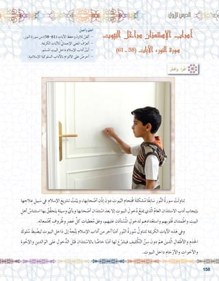 158
‫البيوت‬ ‫داخل‬ ‫اإلستئذان‬ ‫آداب‬
)61 - 58( ‫اآليات‬ ،‫النور‬ ‫سورة‬
:ُ‫أعمل‬�‫و‬ ُ‫أعلم‬�
.ِ‫النور‬ ِ‫�سورة‬ ‫من‬ )58-61( ِ‫آيات‬‫ل‬‫ا‬ َ‫وحفظ‬ َ‫ة‬‫تالو‬ َُ‫ن‬ِ‫أتق‬� -
.ِ‫الكرمية‬ ِ‫آيات‬‫ل‬‫ل‬ َّ‫يل‬‫إجما‬‫ل‬‫ا‬ ‫ى‬َ‫ن‬‫املع‬ ُ‫ف‬ّ‫أتعر‬� -
. ِ‫امل�سلم‬ ِ‫البيت‬ َ‫داخل‬ ِ‫إ�سالم‬‫ل‬‫ا‬ َ‫آداب‬� ُ ّ‫ن‬‫أبي‬� -
.ِ‫إ�سالمية‬‫ل‬‫ا‬ ِ‫ال�سلوكية‬ ِ‫آداب‬‫ل‬‫با‬ ِ‫االلتزام‬ ‫على‬ ُ‫أحر�ص‬� -
:‫أول‬‫ل‬‫ا‬‫الدر�س‬
‫ها‬ ِ‫الج‬ ِ‫ع‬ ِ‫بيل‬ َ‫�س‬ ِ‫ي‬‫ف‬ ِ‫إ�سالم‬‫ل‬‫ا‬ َ‫ت�رشيع‬ ْ‫ت‬َ‫ن‬ّ‫وبي‬،‫ِها‬‫ب‬‫حا‬ ْ‫أ�ص‬� ِ‫ْن‬‫ذ‬ ِ‫إ‬� َ‫دون‬ ِ‫يوت‬ُ‫الب‬ ِ‫حام‬ِ‫ت‬ْ‫ق‬‫ا‬ َ‫ة‬‫�شكل‬ُ‫م‬‫ًا‬‫ق‬ِ‫ب‬‫ا‬ َ‫�س‬ ِ‫ور‬ُّ‫ن‬‫ال‬ ُ‫ة‬‫�سور‬ ْ‫ت‬َ‫ل‬‫تناو‬ 	
ِ‫أهل‬� ُ‫ا�ستئنا�س‬‫بها‬ ُ‫َّق‬‫ق‬‫ح‬َ‫ت‬‫ي‬ ٍ‫ة‬‫و�سيل‬ ِّ‫أي‬�‫وب‬‫حابها‬ ْ‫أ�ص‬� ِ‫تئذان‬ ْ‫ا�س‬ َ‫عد‬َ‫ب‬‫إال‬� ِ‫البيوت‬ َ‫خول‬ُ‫د‬ ُ‫مينع‬‫ذي‬ّ‫ل‬‫ا‬ ِّ‫م‬‫العا‬ ِ‫اال�ستئذان‬ ِ‫أدب‬� ِ‫إيجاب‬�‫ب‬
.ِ‫ه‬ِ‫ت‬‫معا‬َ‫ت‬ْ ُ‫ج‬‫م‬ ِ‫روف‬ ُ‫وظ‬ ٍ‫رص‬�َ‫ع‬ ِّ‫كل‬ ِ‫عطيات‬ُ‫م‬ َ‫وفق‬ ،‫ليهم‬َ‫ع‬ ِ‫أذن‬�‫ت‬ ْ‫�س‬ُ‫مل‬‫ا‬ ِ‫لدخول‬ ‫م‬ ِ‫ه‬ِ‫داد‬ْ‫وا�ستع‬ ‫ِهم‬ِ‫ب‬‫ُلو‬‫ق‬ ِ‫مئنان‬ْ‫واط‬ ِ‫البيت‬
َ‫لوك‬ ُ‫�س‬ َ‫ِط‬‫ب‬ ْ‫لي�ض‬ ِ‫البيوت‬ ِ‫اخل‬َ‫د‬ ‫إىل‬� ُ‫ه‬ ِ‫ج‬َّ‫ت‬َ‫ي‬ ‫إ�سالم‬‫ل‬‫ا‬ ‫آداب‬� ‫من‬ ‫آخر‬� ‫ا‬ً‫ب‬‫أد‬� ِ‫ور‬ّ‫ن‬‫ال‬ ُ‫ة‬‫ور‬ ُ‫�س‬ ُ‫تتناول‬ ِ‫رمية‬ َ‫الك‬ ِ‫آيات‬‫ل‬‫ا‬ ِ‫ذه‬َ‫ه‬ ‫ويف‬ 	
ِ‫وة‬ ْ‫إخ‬‫ل‬‫وا‬ ِ‫الدين‬َ‫الو‬ ‫لى‬َ‫ع‬ ِ‫خول‬ُّ‫الد‬ َ‫ل‬ْ‫َب‬‫ق‬ ِ‫تئذان‬ ْ‫باال�س‬ ‫ا‬ ًّ‫خا�ص‬ ‫ا‬ً‫ب‬‫أد‬� ‫لها‬ َ‫ع‬ّ‫في�رش‬ ِ‫ليف‬ ْ‫ك‬َّ‫ت‬‫ال‬ ِّ‫ن‬ ِ‫�س‬ َ‫دون‬ ْ‫هم‬ َ‫ذين‬َّ‫ل‬‫ا‬ ِ‫فال‬ْ‫أط‬‫ل‬‫وا‬ ِ‫م‬َ‫د‬َ‫خل‬‫ا‬
. ِ‫البيوت‬ َ‫داخل‬ ِ‫ام‬ َ‫ح‬ْ‫أر‬‫ل‬‫وا‬ ِ‫وات‬ َ‫أخ‬‫ل‬‫وا‬
:ُ‫ر‬ِّ‫ك‬َ‫ف‬ُ‫أ‬�َ‫و‬ ،ُ‫أ‬�َ‫ر‬ْ‫ق‬َ‫أ‬�
 