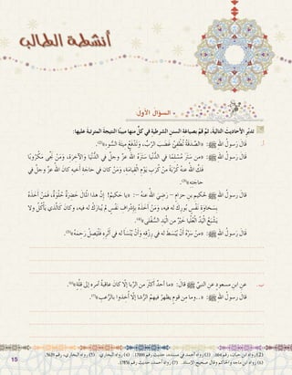 1515
:ُ‫أول‬‫ل‬‫ا‬ ُ‫ؤال‬�‫ال�س‬
:‫عليها‬ َ‫ة‬‫المترتب‬ َ‫ة‬‫النتيج‬ ‫ا‬ً‫ن‬‫مبي‬ ‫منها‬ ٍّ‫كل‬ ‫في‬ ِ‫ة‬‫ال�شرطي‬ ِ‫ال�سنن‬ ِ‫ة‬‫ب�صياغ‬ ْ‫قم‬ َّ‫ثم‬ ،َ‫ة‬‫التالي‬ َ‫أحاديث‬‫ل‬‫ا‬ ِ‫ر‬ّ‫ب‬‫تد‬ G
.)2(
»ِ‫ء‬‫و‬ ُّ‫ال�س‬ َ‫ة‬َ‫ت‬‫ي‬ِ‫م‬ ُ‫َع‬‫ف‬ْ‫َد‬‫ت‬َ‫و‬ ، ِّ‫ب‬َّ‫الر‬ َ‫ب‬َ‫ض‬�َ‫غ‬ ُ‫ئ‬ِ‫ف‬ ْ‫ُط‬‫ت‬ ُ‫ة‬َ‫ق‬َ‫د‬ َّ‫«ال�ص‬ :h ِ‫هلل‬‫ا‬ ُ‫�سول‬َ‫ر‬ َ‫َال‬‫ق‬ 	.‫أ‬�
‫ا‬ً‫ب‬‫و‬ُ‫ر‬ ْ‫ك‬َ‫م‬ ‫ى‬َّ َ‫ج‬‫ن‬ ْ‫ن‬َ‫م‬َ‫و‬ ،ِ‫ة‬َ‫ر‬ ِ‫آخ‬‫ل‬‫ا‬َ‫و‬ ‫ا‬َ‫ي‬ْ‫ن‬ُّ‫الد‬ ‫يف‬ َّ‫وجل‬ َّ‫ز‬‫ع‬ ُ‫اهلل‬ ُ‫ه‬ََ‫َتر‬‫�س‬ ‫يا‬ْ‫ن‬ُّ‫الد‬ ‫يف‬ ‫ا‬ً‫م‬ِ‫ل‬ ْ‫�س‬ُ‫م‬ ََ‫َتر‬‫�س‬ ‫«من‬ :h ِ‫هلل‬‫ا‬ ُ‫�سول‬َ‫ر‬ َ‫َال‬‫ق‬ 	
‫يف‬ َّ‫وجل‬ َّ‫ز‬‫ع‬ ُ‫اهلل‬ َ‫كان‬ ِ‫خيه‬َ‫أ‬� ِ‫ة‬ َ‫حاج‬ ‫يف‬ ‫كان‬ ْ‫ن‬َ‫م‬َ‫و‬ ،ِ‫ة‬َ‫م‬‫يا‬ِ‫ق‬ْ‫ل‬‫ا‬ ِ‫م‬ْ‫و‬َ‫ي‬ ِ‫ب‬َ‫ر‬ُ‫ك‬ ْ‫من‬ ً‫ة‬َ‫ب‬ْ‫ر‬ُ‫ك‬ ُ‫ه‬‫عن‬ ُ‫اهلل‬ َّ‫َك‬‫ف‬
.)3(
»ِ‫ه‬ِ‫ت‬ َ‫حاج‬
ُ‫ه‬َ‫ذ‬ َ‫خ‬َ‫أ‬� ْ‫ن‬َ‫َم‬‫ف‬ ،ٌ‫ة‬َ‫و‬ْ‫ل‬ ُ‫ح‬ ٌ‫ة‬َِ‫ضر‬� َ‫خ‬ َ‫لمْال‬‫ا‬ ‫هذا‬ َّ‫ِن‬‫إ‬� !ُ‫كيم‬ َ‫ح‬ ‫«يا‬ :- ُ‫ه‬‫عن‬ ُ‫اهلل‬ َ‫ي‬ ِ‫�ض‬َ‫ر‬ - ٍ‫حزام‬ ِ‫بن‬ ِ‫حلكيم‬ h ِ‫هلل‬‫ا‬ ُ‫ر�سول‬ َ‫قال‬ 	
‫وال‬ ُ‫ل‬ُ‫ك‬ْ‫أ‬�َ‫ي‬ ‫ذي‬َّ‫ل‬‫ا‬َ‫ك‬ َ‫وكان‬ ،‫فيه‬ ‫له‬ ْ‫ك‬َ‫بار‬ُ‫ي‬ ‫مل‬ ٍ‫ْ�س‬‫ف‬َ‫ن‬ ِ‫اف‬ْ‫شر‬�ِ‫إ‬�ِ‫ب‬ ُ‫ه‬َ‫ذ‬ َ‫خ‬ َ‫أ‬� ْ‫ن‬َ‫م‬َ‫و‬ ،‫فيه‬ ‫له‬ َ‫ك‬ِ‫ور‬ُ‫ب‬ ٍ‫ْ�س‬‫ف‬َ‫ن‬ ِ‫ة‬َ‫خاو‬ َ‫ِ�س‬‫ب‬
.)4(
»‫ْلى‬‫ف‬ ُّ‫ال�س‬ ِ‫د‬َ‫ي‬ْ‫ل‬‫ا‬ ‫من‬ ٌْ‫َير‬‫خ‬ ‫يا‬ْ‫ل‬ُ‫ع‬ْ‫ل‬‫ا‬ ُ‫د‬َ‫ي‬ْ‫ل‬‫ا‬ ُ‫ع‬َ‫ب‬ ْ‫�ش‬َ‫ي‬
.)5(
»ُ‫ه‬َ‫م‬ ِ‫ح‬َ‫ر‬ ْ‫ل‬ ِ‫�ص‬َ‫ي‬ْ‫ل‬َ‫ف‬ ِ‫ه‬ِ‫ر‬َ‫ث‬َ‫أ‬� ‫يف‬ ‫له‬ َ‫أ‬�َ‫�س‬ْ‫ن‬ُ‫ي‬ ْ‫ن‬َ‫أ‬�َ‫و‬ ِ‫ه‬ِ‫ق‬ْ‫ز‬ِ‫ر‬ ‫يف‬ ‫له‬ َ‫ط‬ َ‫�س‬ْ‫ب‬ُ‫ي‬ ْ‫ن‬َ‫أ‬� ُ‫ه‬ََّ‫سر‬� ْ‫«من‬ :h ِ‫هلل‬‫ا‬ ُ‫�سول‬َ‫ر‬ َ‫َال‬‫ق‬ 	
.......................................................................................................................
.......................................................................................................................
.......................................................................................................................
.)6(
»ٍ‫ة‬َّ‫ل‬ِ‫ق‬ ‫إىل‬� ِ‫أمره‬� ُ‫ة‬‫عاقب‬ َ‫كان‬ ّ‫ا‬‫إل‬� ‫با‬ِّ‫الر‬ ‫من‬ ََ‫كثر‬َ‫أ‬� ٌ‫أحد‬� ‫«ما‬ : َ‫قال‬ h ِّ‫النبي‬ ِ‫عن‬ ٍ‫م�سعود‬ ِ‫ابن‬ ِ‫عن‬ 	.‫ب‬
.)7(
» ِ‫عب‬ُّ‫بالر‬ ‫ذوا‬ ِ‫خ‬ُ‫أ‬� ّ‫ا‬‫إل‬� ‫�شا‬ُّ‫الر‬ ُ‫فيهم‬ ُ‫يظهر‬ ٍ‫قوم‬ ‫ن‬ِ‫م‬ ‫«..وما‬ :h ِ‫هلل‬‫ا‬ ُ‫ر�سول‬ َ‫قال‬ 	
.......................................................................................................................
.......................................................................................................................
.......................................................................................................................
.5639 ‫رقم‬ ،‫البخاري‬ ‫رواه‬ )5( .‫البخاري‬ ‫رواه‬ )4( .17000 ‫رقم‬ ‫حديث‬ ،‫م�سنده‬ ‫يف‬ ‫أحمد‬� ‫رواه‬ )3( .664 ‫رقم‬ ،‫حبان‬ ‫ابن‬ ‫رواه‬ )2(
.17856 ‫رقم‬ ‫حديث‬ ،‫أحمد‬� ‫رواه‬ )7( .‫إ�سناد‬‫ل‬‫ا‬ ‫�صحيح‬ ‫وقال‬ ‫واحلاكم‬ ‫ماجه‬ ‫ابن‬ ‫رواه‬ )6(
 