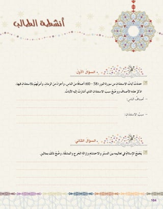 164164
:ُ‫أول‬‫ل‬‫ا‬ ُ‫ؤال‬�‫ال�س‬
،‫فيها‬ ِ‫باال�ستئذان‬ ُ‫هم‬ْ‫ت‬َ‫أمر‬�‫و‬،ِ‫الزمان‬ َ‫ن‬ِ‫م‬ ً‫ء‬‫أجزا‬�‫و‬، ِ‫النا�س‬ َ‫من‬‫ا‬ً‫ف‬‫أ�صنا‬�)60-58( ِ‫ر‬‫النو‬ ِ‫ة‬‫�سور‬‫من‬ ِ‫اال�ستئذان‬ ُ‫آيات‬� ْ‫ت‬َ‫د‬‫حد‬ G
. ُ‫آيات‬‫ل‬‫ا‬ ‫إليه‬� ْ‫ت‬َ‫ر‬‫أ�شا‬� ‫الذي‬ ِ‫اال�ستئذان‬ َ‫�سبب‬ ْ‫ح‬ ّ‫وو�ض‬ َ‫أ�صناف‬‫ل‬‫ا‬ ‫ه‬ِ‫هذ‬ ْ‫اذكر‬
............................................................................................ 	: ِ‫النا�س‬ ُ‫أ�صناف‬� -
............................................................................................ 			
............................................................................................ 	: ِ‫اال�ستئذان‬ ُ‫�سبب‬ -
............................................................................................ 			
:‫الثاين‬ ُ‫ؤال‬�‫ال�س‬
. ِ‫بمثالين‬ َ‫ذلك‬ ْ‫ح‬ ِّ‫و�ض‬ ،ِ‫ة‬ّ‫ق‬‫والم�ش‬ ِ‫رج‬َ‫الح‬ ِ‫ة‬‫إزال‬�‫و‬ ِ‫م‬‫واالحت�شا‬ ِ‫ر‬ّ‫ت‬‫الت�س‬ َ‫بين‬ ‫ه‬ِ‫تعاليم‬ ‫في‬ ُ‫م‬‫�سال‬ِ‫إ‬‫ل‬‫ا‬ ُ‫ع‬َ‫م‬ ْ‫ج‬َ‫ي‬ G
.......................................................................................................................
.......................................................................................................................
.......................................................................................................................
.......................................................................................................................
 