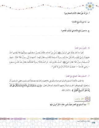 170
.‫أحمد‬� ‫إمام‬‫ل‬‫ا‬ ‫رواه‬ )1(
‫؟‬َ‫ني‬‫ب‬ِ‫ر‬‫ا‬َ‫للمح‬ ِ‫ان‬َ‫م‬‫أ‬‫ل‬‫ا‬ ِ‫ء‬‫إعطا‬� ُّ‫حق‬ ُ‫ه‬‫ل‬ ْ‫ن‬َ‫م‬ .‫أ‬�
.......................................................................................................................
‫؟‬ِ‫أمان‬‫ل‬‫ا‬ ِ‫منح‬ ُ‫�رشوط‬ ‫ما‬ .‫ب‬
.......................................................................................................................
‫؟‬ِِ‫صر‬�‫عا‬ُ‫مل‬‫ا‬ ِ‫ت‬ْ‫ق‬‫الو‬ ‫يف‬ ِ‫أمان‬‫ل‬‫ا‬ ِ‫ح‬ْ‫ن‬‫م‬ ُ‫ر‬‫�صو‬ ‫ما‬ .‫ج‬
.......................................................................................................................
: ُ‫جيب‬ُ‫أ‬�َ‫و‬ ،ُ‫ر‬ِّ‫ك‬َ‫ف‬ُ‫أ‬�
.‫ها‬ْ‫ن‬‫م‬ ‫ن‬ْ‫ي‬‫أمر‬� ْ‫اذكر‬ ،ٍ‫ة‬ّ‫د‬‫ع‬ ٍ‫ر‬‫أمو‬�‫ب‬ ٌ‫د‬‫مقي‬ ِ‫العدو‬ َ‫ع‬‫م‬ ِ‫ال�سلم‬ ُ‫أ‬�‫مبد‬ G
.......................................................................................................................
.......................................................................................................................
:ِّ‫و‬‫العد‬ ِ‫�سل‬ُ‫ر‬ ُ‫ني‬‫أم‬�‫ت‬ .6
ٌ‫أحد‬� ‫دي‬َ‫ت‬ْ‫ع‬َ‫ي‬ ‫فال‬ ْ‫هم‬ُ‫ن‬ِّ‫م‬‫ؤ‬�‫وي‬ ،‫هم‬َ‫ل‬‫ا�ستقبا‬ ُ‫ن‬ ِ‫ح�س‬ُ‫ي‬ َ‫فكان‬ ،‫ه‬ِ‫ئ‬‫أعدا‬� ْ‫ن‬ِ‫م‬ ٌ‫�سل‬ُ‫ر‬ h ِ‫ول‬ ُ‫الر�س‬ ‫على‬ ُ‫م‬ُ‫يقد‬ َ‫كان‬ ‫ما‬ ‫ا‬ً‫كثري‬ 	
ُ‫ن�شهد‬ : َ‫ا‬‫قال‬ ‫؟‬ِ‫هلل‬‫ا‬ ُ‫ر�سول‬ ّ‫ي‬‫أن‬� ‫أت�شهدان‬� :‫ما‬ُ‫له‬ َ‫فقال‬ ، ِ‫الكذاب‬ َ‫ة‬‫�سيلم‬ُ‫م‬ ‫ر�سوال‬ ِ‫إليه‬� َ‫جاء‬ ْ‫َن‬ ِ‫م‬‫م‬ َ‫وكان‬ ،ْ‫م‬ُ‫له‬ ُ‫ئ‬ ِ‫�س‬ُ‫ي‬ ‫أو‬� ْ‫م‬ ِ‫عليه‬
ٍ‫م�سعود‬ ُ‫بن‬ ‫اهلل‬ ُ‫عبد‬ َ‫فقال‬ ،‫ما‬ ُ‫ك‬ُ‫ت‬‫لقتل‬ ً‫ا‬‫ر�سول‬ ً‫قاتلا‬ ُ‫كنت‬ ‫لو‬ .‫ه‬ِ‫ل‬ ُ‫ور�س‬ ِ‫هلل‬‫با‬ ُ‫آمنت‬� :h ُّ‫النبي‬ َ‫فقال‬ !‫اهلل‬ ُ‫ر�سول‬ َ‫ة‬‫م‬َ‫ل‬‫م�سي‬ َّ‫أن‬�
.)1(
‫ُقتل‬‫ت‬ ‫ال‬ َ‫�سل‬ُّ‫الر‬ َّ‫أن‬� ُ‫ة‬ّ‫ن‬ ّ‫ال�س‬ ْ‫ت‬ َ‫فم�ض‬ :- ُ‫ه‬‫عن‬ ُ‫اهلل‬ َ‫ي‬ ِ‫�ض‬َ‫ر‬ -
:ِّ‫و‬‫العد‬ َ‫ع‬‫م‬ ِ‫ال�صلح‬ ُ‫د‬‫وعق‬ ُ‫ال�سلم‬ .7
ْ‫أن‬� َ‫ني‬‫امل�سلم‬ ‫لى‬َ‫ع‬‫ف‬ ،‫للم�سلمني‬ ٌ‫ة‬‫م�صلح‬ ‫فيه‬ َ‫وكان‬ ،‫هم‬ِ‫بالد‬ ‫يف‬ ‫م‬ُ‫وه‬ ‫ه‬ِ‫ت‬‫مبوجبا‬ ‫وا‬ُ‫م‬‫والتز‬ َ‫ال�سلم‬ ُ‫أعداء‬‫ل‬‫ا‬ َ‫طلب‬ ‫إذا‬�	
‫ﰄ‬‫ﰃ‬‫ﰂ‬‫ﰁ‬‫ﰀ‬‫ﯿ‬‫ﯾ‬‫ﯽ‬‫ﯼ‬‫ﱫ‬ :‫تعاىل‬ َ‫قال‬ ‫كما‬ ،ِ‫ة‬ّ‫لمي‬ ِّ‫ال�س‬ ‫هم‬ِ‫ت‬َ‫لرغب‬ ً‫ة‬‫تلبي‬ َ‫احلرب‬ ‫ُوا‬‫ف‬ِ‫ق‬‫فيو‬ ‫م‬ُ‫له‬ ‫وا‬ُ‫جيب‬َ‫ت‬‫�س‬َ‫ي‬
.)61 ‫أنفال‬‫ل‬‫(ا‬ .‫ﱪ‬‫ﰈ‬‫ﰇ‬‫ﰆ‬‫ﰅ‬
 