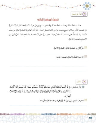 180
‫ﮈ‬ ‫ﮇ‬ ‫ﮆ‬ ‫ﮅ‬ ‫ﮄ‬ ‫ﮃ‬ ‫ﮂ‬ ‫ﮁ‬ ‫ﮀ‬ ‫ﭿ‬ ‫ﭾ‬ ‫ﭽ‬ ‫ﭼ‬‫ﱫ‬ :‫تعالى‬ ُ‫اهلل‬ َ‫قال‬ 	
‫ﮗ‬‫ﮖ‬‫ﮕ‬‫ﮔ‬‫ﮓ‬‫ﮒ‬‫ﮑ‬‫ﮐ‬‫ﮏ‬‫ﮎ‬‫ﮍ‬‫ﮌ‬‫ﮋ‬‫ﮊ‬‫ﮉ‬
.‫ﱪ‬‫ﮘ‬
‫؟‬ِ‫ة‬‫الكريم‬ ِ‫ة‬‫آي‬‫ل‬‫ل‬ َ‫ك‬ِ‫فهم‬ ِ‫ء‬‫�ضو‬ ‫في‬ h ِ‫هلل‬‫ا‬ ِ‫ر�سول‬ ْ‫من‬ ِ‫ؤمن‬�‫الم‬ ُ‫موقف‬ ‫ما‬ G
.......................................................................................................................
.......................................................................................................................
:ُ‫ل‬َّ‫م‬َ‫أ‬�َ‫ت‬َ‫أ‬�
: ُ‫جيب‬ُ‫أ‬� َّ‫م‬ُ‫ث‬ ،ُ‫أ‬�َ‫ر‬ْ‫ق‬َ‫أ‬�
ِِ‫ة‬َّ‫العام‬ ِ‫ة‬‫ح‬َ‫ل‬‫امل�ص‬ ُ‫ل‬‫تف�ضي‬
ُ‫مي‬‫الكر‬ ُ‫آن‬�‫القر‬ َّ‫بر‬َ‫ع‬ ْ‫فقد‬ ‫ُ؛‬‫ة‬َّ‫أهمي‬‫ل‬‫ا‬ ُ‫حيث‬ ْ‫ن‬ِ‫م‬ ِ‫يتني‬ ِ‫مت�ساو‬ ُ‫غري‬ ‫ما‬ُ‫وه‬ ،ٌ‫ة‬ّ‫ص‬�‫خا‬ ٌ‫ة‬‫م�صلح‬ َ‫وهناك‬ ،ٌ‫ة‬ّ‫عام‬ ٌ‫ة‬‫م�صلح‬ َ‫هناك‬ 	
ُ‫حيث‬ ْ‫ن‬ِ‫م‬ ِ‫ة‬َّ‫العام‬ ِ‫امل�صلحة‬ َ‫دون‬ ‫ها‬َّ‫ن‬‫أ‬� ‫إىل‬� ً‫ة‬‫إ�شار‬� »‫ن‬ْ‫أ‬�ّ‫ش‬�‫ال‬ ِ‫«ببع�ض‬ ‫انية‬ّ‫ث‬‫ال‬ ِ‫ن‬َ‫ع‬ َّ‫بر‬‫ع‬ ‫بينما‬ ،»‫ع‬ِ‫اجلام‬ ِ‫أمر‬‫ل‬‫«با‬ ‫وىل‬ُ‫أ‬‫ل‬‫ا‬ ِ‫ة‬ َ‫امل�صلح‬ ْ‫ن‬َ‫ع‬
َ‫ن‬ِ‫م‬ ‫أوىل‬�‫و‬ ُّ‫ق‬ َ‫أح‬� ِ‫ة‬َّ‫ام‬َ‫ع‬‫ال‬ ِ‫�صلحة‬َ‫مل‬‫با‬ َ‫م‬‫االهتما‬ َّ‫أن‬� ‫على‬ ‫ا‬ً‫ه‬‫تنبي‬ ِ‫غفار‬ِ‫ت‬‫باال�س‬ » َّ‫اخلا�ص‬ َ‫ن‬ْ‫أ‬�ّ‫ش‬�‫«ال‬ ‫هذا‬ ‫تعاىل‬ ُ‫اهلل‬ َ‫َرن‬‫ق‬ ْ‫وقد‬ ،ُ‫ة‬‫املكان‬
.ِ‫ة‬ّ‫ص‬�‫اخلا‬ ِ‫بامل�صلحة‬ ِ‫مام‬ِ‫ت‬‫االه‬
.ِ‫ة‬‫اخلا�ص‬ ِ‫ة‬‫وامل�صلح‬ ِ‫ة‬ّ‫م‬‫العا‬ ِ‫ة‬‫امل�صلح‬ َ‫ن‬ِ‫م‬ ٍ‫لكل‬ ْ‫ل‬ّ‫ث‬‫م‬ G
.......................................................................................................................
.ِ‫ة‬ َّ‫اخلا�ص‬ ِ‫ة‬‫لح‬ ْ‫وامل�ص‬ ِ‫ة‬َّ‫م‬‫العا‬ ِ‫ة‬‫امل�صلح‬ َ‫ني‬‫ب‬ ْ‫ِن‬‫ر‬‫قا‬ G
.......................................................................................................................
.......................................................................................................................
.......................................................................................................................
 