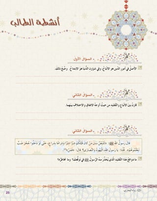 2525
:ُ‫أول‬‫ل‬‫ا‬ ُ‫ؤال‬�‫ال�س‬
. َ‫ذلك‬ ْ‫ح‬ ِّ‫و�ض‬ .ُ‫االبتداع‬ َ‫و‬‫ه‬ ‫نيا‬ُّ‫د‬‫ال‬ ِ‫ؤون‬�‫ش‬� ‫ويف‬ ،ُ‫باع‬ّ‫ت‬‫اال‬ ‫هو‬ ‫ين‬ّ‫د‬‫ال‬ ِ‫ر‬‫أمو‬� ‫يف‬ ُ‫أ�صل‬‫ل‬‫ا‬ G
.......................................................................................................................
.......................................................................................................................
:‫الثاين‬ ُ‫ؤال‬�‫ال�س‬
.‫هما‬َ‫ن‬‫بي‬ ِ‫واالختالف‬ ِ‫االتفاق‬ ُ‫ه‬‫أوج‬� ُ‫حيث‬ ‫من‬ ِ‫قليد‬َّ‫ت‬‫وال‬ ِ‫باع‬ّ‫ت‬‫اال‬ َ‫ني‬‫ب‬ ْ‫قارن‬ G
.......................................................................................................................
.......................................................................................................................
.‫البخاري‬ ‫رواه‬ )2(
ٍّ‫ب‬َ‫ض‬� َ‫ر‬ ْ‫ح‬ ُ‫ج‬ ‫وا‬ُ‫ل‬ َ‫خ‬َ‫د‬ ْ‫و‬َ‫ل‬ ‫ى‬َّ‫ت‬ َ‫ح‬ ، ٍ‫راع‬ ِ‫ِذ‬‫ب‬ ‫ا‬ً‫راع‬ِ‫ذ‬َ‫و‬ ‫ا‬ً ْ‫ر‬‫ب‬ ِ‫�ش‬ ‫ا‬ً ْ‫ر‬‫ب‬ ِ‫�ش‬ ْ‫م‬ ُ‫ك‬َ‫ل‬ْ‫َب‬‫ق‬ َ‫كان‬ ْ‫ن‬َ‫م‬ َ َ‫ن‬‫ن‬ َ‫�س‬ َّ‫ن‬ُ‫ع‬ِ‫ب‬ْ‫ت‬َ‫ت‬َ‫ل‬« :h ِ‫هلل‬‫ا‬ ُ‫ر�سول‬ َ‫قال‬ 	
.)2(
» ْ‫ن‬َ‫َم‬‫ف‬« : َ‫قال‬ ‫ى؟‬َ‫�صار‬َّ‫ن‬‫ال‬َ‫و‬ ُ‫د‬‫و‬ُ‫ه‬َ‫ي‬ْ‫ل‬‫ا‬ ،ِ‫هلل‬‫ا‬ َ‫�سول‬َ‫ر‬ ‫يا‬ :‫نا‬ْ‫ل‬ُ‫ق‬ .‫‏‏‬»ْ‫م‬ُ‫وه‬ُ‫م‬ُ‫ت‬ْ‫ِع‬‫ب‬َ‫ت‬
‫ه؟‬ُ‫ر‬ِ‫اط‬ َ‫خ‬‫م‬ ‫وما‬ ‫؟‬ َ‫ك‬ِ‫ع‬ُّ‫ق‬‫و‬َ‫ت‬ ‫يف‬ h ُ‫�سول‬َّ‫الر‬ ُ‫ه‬‫ن‬ِ‫م‬ َ‫ر‬ِّ‫ذ‬َ‫ح‬ُ‫ي‬ ‫ذي‬ّ‫ل‬‫ا‬ ِ‫قليد‬َّ‫ت‬‫ال‬ ‫ذا‬َ‫ه‬ ُ‫ع‬ِ‫ف‬‫دوا‬ ‫ما‬ G
.......................................................................................................................
.......................................................................................................................
.......................................................................................................................
:‫الثاين‬ ُ‫ؤال‬�‫ال�س‬
 