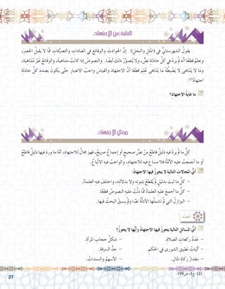 27
:ُ‫د‬ِّ‫د‬ َ‫ح‬ُ‫أ‬�
‫؟‬ُ‫ز‬‫يجو‬ ‫ال‬ ‫ها‬ُّ‫ي‬‫أ‬�‫و‬ ُ‫د‬‫االجتها‬ ‫فيها‬ ُ‫ز‬‫يجو‬ ِ‫ة‬‫التالي‬ ِ‫امل�سائل‬ ُّ‫أي‬� G
.ِ‫أة‬�‫املر‬ ِ‫حجاب‬ ُ‫�شكل‬ - 				.ِ‫ال�صالة‬ ِ‫ركعات‬ ُ‫د‬َ‫د‬َ‫ع‬ -
.ِ‫ال�رسقة‬ ُّ‫حد‬ - 		. ِ‫احلكم‬ ‫يف‬ ‫ال�شورى‬ ِ‫تطبيق‬ ُ‫آليات‬� -
. ُ‫وال�سندات‬ ُ‫أ�سهم‬‫ل‬‫ا‬ - 				. ِ‫املال‬ ِ‫زكاة‬ ُ‫مقدار‬ -
:ِ‫االجتهاد‬ َ‫من‬ ُ‫ة‬‫الغاي‬
،َ‫رص‬�‫احل‬ ُ‫يقبل‬ ‫ال‬ ‫ا‬َّ‫مم‬ ِ‫فات‬ُّ‫والت�رص‬ ِ‫العبادات‬ ‫يف‬ َ‫والوقائع‬ َ‫احلوادث‬ َّ‫إن‬� :) ِ‫ل‬ َ‫ح‬ِ‫ن‬‫وال‬ ِ‫ل‬َ‫ل‬ِ‫مل‬‫(ا‬ ‫يف‬ ُّ‫ين‬‫ال�شهر�ستا‬ ُ‫يقول‬ 	
،‫ة‬َ‫ي‬ ِ‫اه‬َ‫ن‬َ‫ت‬ُ‫م‬ َْ‫َير‬‫غ‬ ُ‫َائع‬‫ق‬‫والو‬ ،ً‫ة‬‫متناهي‬ ْ‫كانت‬ ‫إذا‬� ُ‫والن�صو�ص‬ .‫ا‬ ً‫أي�ض‬� َ‫ذلك‬ ُ‫ر‬َّ‫ت�صو‬ُ‫ي‬ ‫وال‬ ، ٌّ‫ن�ص‬ ٍ‫ة‬‫حادث‬ ِّ‫كل‬ ‫يف‬ ْ‫د‬‫ير‬ ْ‫مل‬ ‫ه‬َّ‫ن‬‫أ‬� ‫ا‬ً‫ع‬‫قط‬ ُ‫ونعلم‬
ِ‫حادثة‬ ِّ‫كل‬ ِ‫ب�صدد‬ َ‫يكون‬ ‫ى‬َّ‫ت‬‫ح‬ ِ‫االعتبار‬ ُ‫واجب‬ َ‫س‬�‫والقيا‬ َ‫د‬‫االجتها‬ َّ‫أن‬� ‫ا‬ً‫ع‬‫قط‬ َ‫م‬ِ‫ل‬ُ‫ع‬ ‫اهى‬َ‫ن‬َ‫ت‬َ‫ي‬ ‫ا‬َ‫م‬ ُ‫ه‬ ُ‫ِط‬‫ب‬ ْ‫�ض‬َ‫ي‬ ‫ال‬ ‫اهى‬َ‫ن‬َ‫ت‬َ‫ي‬ ‫ال‬ ‫ا‬َ‫م‬‫و‬
.)2(
ٌ‫د‬‫اجتها‬
‫ِ؟‬‫د‬‫االجتها‬ ُ‫ة‬‫غاي‬ ‫ما‬ G
.......................................................................................................................
.......................................................................................................................
:ِ‫االجتهاد‬ ُ‫جمال‬
ٌ‫قاطع‬ ٌ‫دليل‬ ‫فيها‬ َ‫د‬‫ور‬ ‫ما‬ ‫ا‬َّ‫أم‬� ،ِ‫لالجتهاد‬ ٌ‫جمال‬ َ‫فهو‬ ، ٌ‫�رصيح‬ ٌ‫إجماع‬� ‫أو‬� ٍ‫�صحيح‬ ٍّ‫ن�ص‬ ْ‫من‬ ٌ‫قاطع‬ ٌ‫دليل‬ ِ‫فيه‬ ْ‫د‬‫ير‬ ْ‫مل‬ ‫ما‬ ُّ‫كل‬ 	
. ُ‫ّباع‬ِ‫ت‬‫اال‬ ِ‫فيه‬ ُ‫والواجب‬ ،ِ‫لالجتهاد‬ ‫فيه‬ َ‫م�ساغ‬ ‫فال‬ ُ‫ة‬َّ‫أم‬‫ل‬‫ا‬ ِ‫عليه‬ ْ‫أجمعت‬� ‫ما‬ ‫أو‬�
:ُ‫د‬‫االجتها‬ ‫فيها‬ ُ‫ز‬‫يجو‬ ‫ال‬ ِ‫ة‬‫التالي‬ ِ‫املجاالت‬ ُّ‫أي‬� G
.ُ‫العلماء‬ ِ‫فيه‬ َ‫واختلف‬ ،‫ه‬ِ‫ت‬‫بدالل‬ ‫وال‬ ‫ه‬ِ‫ت‬‫بثبو‬ ْ‫قطع‬ُ‫ي‬ ْ‫مل‬ ٍ‫بدليل‬ َ‫ثبت‬ ‫ما‬ ُّ‫كل‬ - 	
.‫ا‬ً‫ع‬‫قط‬ ُ‫الن�صو�ص‬ ِ‫عليه‬ ْ‫ت‬َّ‫ل‬‫د‬ ‫ا‬َّ‫مم‬ ُ‫العلماء‬ ِ‫عليه‬ َ‫أجمع‬� ‫ما‬ ُّ‫كل‬ - 	
.‫فيها‬ ُ‫البحث‬ ْ‫ي�سبق‬ ْ‫مل‬‫و‬ ‫ا‬ ًّ‫ن�ص‬ ُ‫ة‬َّ‫ل‬‫أد‬‫ل‬‫ا‬ ‫ها‬ْ‫ل‬‫ت�شم‬ ْ‫مل‬ ‫التي‬ ُ‫النوازل‬ - 	
.199‫�ص‬ ،1‫ج‬ )2(
 