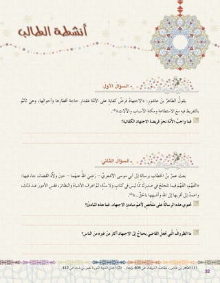 3232
:ُ‫أول‬‫ل‬‫ا‬ ُ‫ؤال‬�‫ال�س‬
.412 ‫�ص‬ ،‫�شبه‬ ‫بن‬ ‫لعمر‬ ‫املنورة‬ ‫املدينة‬ ‫أخبار‬� )2( .‫إيجاز‬�‫ب‬ 408 ‫�ص‬ ،‫ال�رشيعة‬ ‫مقا�صد‬ ،‫عا�شور‬ ‫بن‬ ‫الطاهر‬ )1(
ُ‫أثم‬�‫ت‬ َ‫وهي‬ ،‫ها‬ِ‫ل‬‫أحوا‬�‫و‬ ‫ها‬ِ‫أقطار‬� ِ‫حاجة‬ ِ‫مبقدار‬ ِ‫ة‬َّ‫م‬‫أ‬‫ل‬‫ا‬ ‫على‬ ٍ‫ة‬‫كفاي‬ ُ‫فر�ض‬ ُ‫د‬‫«االجتها‬ :ٍ‫عا�شور‬ ُ‫بن‬ ُ‫الطاهر‬ ُ‫يقول‬ 	
.)1(
» ِ‫آالت‬‫ل‬‫وا‬ ِ‫أ�سباب‬‫ل‬‫ا‬ ِ‫ومكنة‬ ِ‫اال�ستطاعة‬ َ‫مع‬ ِ‫فيه‬ ِ‫بالتفريط‬
‫؟‬ِ‫ة‬‫الكفائي‬ ِ‫د‬‫االجتها‬ ِ‫ة‬‫فري�ض‬ َ‫و‬‫نح‬ ِ‫ة‬ّ‫م‬‫أ‬‫ل‬‫ا‬ ُ‫واجب‬ ‫فما‬ G
.......................................................................................................................
.......................................................................................................................
:‫الثاين‬ ُ‫ؤال‬�‫ال�س‬
:‫فيها‬ َ‫جاء‬ ،َ‫الق�ضاء‬ ُ‫ه‬َّ‫ال‬‫و‬ َ‫ني‬‫ح‬ - ‫ما‬ُ‫عنه‬ ُ‫اهلل‬ َ‫ي‬ ِ‫�ض‬َ‫ر‬ - ِّ‫أ�شعري‬‫ل‬‫ا‬ ‫مو�سى‬ ‫أبي‬� ‫إىل‬� ٍ‫ة‬‫بر�سال‬ ِ‫اخلطاب‬ ُ‫بن‬ ُ‫عمر‬ َ‫بعث‬ 	
، َ‫ذلك‬ َ‫عند‬ َ‫أمور‬‫ل‬‫ا‬ ِ‫فق�س‬ ،َ‫والنظائر‬ َ‫ه‬‫أ�شبا‬‫ل‬‫ا‬ ِ‫اعرف‬ َّ‫ثم‬ ،ٍ‫ة‬َّ‫ن‬‫�س‬ ‫وال‬ ٍ‫كتاب‬ ‫يف‬ َ‫س‬�‫لي‬ ‫ا‬َّ‫مم‬ َ‫ك‬ِ‫ر‬ ِ‫�صد‬ ‫يف‬ َ‫تلجلج‬ ‫فيما‬ َ‫م‬ْ‫َه‬‫ف‬‫ال‬ ،َ‫م‬ْ‫َه‬‫ف‬‫«ال‬
.)2(
»..ِّ‫باحلق‬ ‫ها‬ ِ‫أ�شبه‬�‫و‬ ِ‫هلل‬‫ا‬ ‫إىل‬� ‫ِها‬‫ب‬‫أقر‬� ‫إىل‬� ْ‫واعمد‬
‫؟‬ ُ‫املبادئ‬ ‫هذه‬ ‫فما‬ ،ِ‫د‬‫االجتها‬ ِ‫مبادئ‬ ِّ‫أهم‬‫ل‬ ٍ‫�ص‬َّ‫ملخ‬ ‫على‬ ُ‫ة‬‫الر�سال‬ ‫هذه‬ ‫حتتوي‬ G
.......................................................................................................................
.......................................................................................................................
‫؟‬ ِ‫النا�س‬ َ‫من‬ ‫ه‬ِ‫ري‬‫غ‬ ْ‫من‬ َ‫رث‬‫أك‬� ِ‫د‬‫االجتها‬ ‫إىل‬� ُ‫يحتاج‬ َ‫القا�ضي‬ ُ‫جتعل‬ ‫تي‬ّ‫ل‬‫ا‬ ُ‫الظروف‬ ‫ما‬ G
.......................................................................................................................
.......................................................................................................................
 