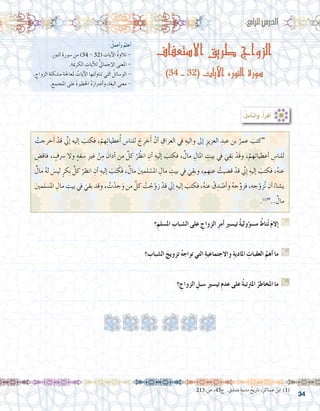 34
:ُ‫أعمل‬�‫و‬ ُ‫أعلم‬�
.ِ‫النور‬ ِ‫�سورة‬ ‫من‬ )34 - 32( ِ‫آيات‬‫ل‬‫ا‬ ُ‫ة‬‫تالو‬ -
.ِ‫الكرمية‬ ِ‫آيات‬‫ل‬‫ل‬ ُّ‫يل‬‫إجما‬‫ل‬‫ا‬ ‫عنى‬َ‫مل‬‫ا‬ -
. ِ‫الزواج‬ ِ‫م�شكلة‬ ِ‫ملعاجلة‬ ُ‫آيات‬‫ل‬‫ا‬ ‫تناولتها‬ ‫التي‬ ُ‫الو�سائل‬ -
. ِ‫املجتمع‬ ‫على‬ َ‫ة‬‫اخلطري‬ ُ‫ه‬َ‫أ�رضار‬�‫و‬ ِ‫ء‬‫ِغا‬‫ب‬‫ال‬ ‫معنى‬ -
:ُ‫ل‬‫أم‬�‫أت‬�‫و‬ ،ُ‫أ‬�‫أقر‬�
‫االستعفاف‬ ‫طريق‬ ‫الزواج‬
)34 - 32( ‫اآليات‬ ،‫النور‬ ‫سورة‬
:‫الرابع‬‫الدر�س‬
ُ‫خرجت‬َ‫أ‬� ْ‫قد‬ ِّ‫ي‬‫إن‬� ‫إليه‬� َ‫فكتب‬ ،ْ‫هم‬ِ‫ت‬‫عطيا‬ُ‫أ‬� ‫للنا�س‬ ْ‫ج‬ِ‫خر‬َ‫أ‬� ْ‫أن‬� ِ‫العراق‬ ‫يف‬ ِ‫واليه‬ ‫إىل‬� ِ‫العزيز‬ ِ‫عبد‬ ‫بن‬ ُ‫عمر‬ َ‫“كتب‬ 	
ِ‫فاق�ض‬ ، ٍ‫�رسف‬ ‫وال‬ ٍ‫ه‬‫�سف‬ ِ‫ري‬‫غ‬ ْ‫ن‬ِ‫م‬ َ‫أدان‬� ‫من‬ َّ‫كل‬ ْ‫ر‬ ُ‫انظ‬ ِ‫أن‬� ِ‫إليه‬� َ‫فكتب‬ ،ٌ‫مال‬ ِ‫املال‬ ِ‫بيت‬ ‫يف‬ َ‫ي‬ِ‫ق‬َ‫ب‬ ْ‫َد‬‫ق‬‫و‬ ،ْ‫هم‬ِ‫ت‬‫أعطيا‬� ِ‫للنا�س‬
ٌ‫مال‬ ُ‫ه‬‫ل‬ َ‫لي�س‬ ٍ‫كر‬ِ‫ب‬ َّ‫كل‬ ْ‫انظر‬ ِ‫أن‬� ِ‫إليه‬� َ‫ب‬َ‫ت‬ َ‫َك‬‫ف‬ ،ٌ‫مال‬ َ‫ني‬‫لم‬ ْ‫امل�س‬ ِ‫مال‬ ِ‫بيت‬ ‫يف‬ َ‫ي‬ِ‫وبق‬ ،‫عنهم‬ ُ‫ق�ضيت‬ ْ‫قد‬ ِّ‫ي‬‫ِن‬‫إ‬� ِ‫إليه‬� َ‫فكتب‬ ،ُ‫ه‬‫عن‬
َ‫ني‬‫امل�سلم‬ ِ‫مال‬ ِ‫بيت‬ ‫يف‬ َ‫بقي‬ ‫وقد‬ ، ُ‫ت‬ْ‫جد‬َ‫و‬ ‫من‬ َّ‫كل‬ ُ‫ت‬ ْ‫ج‬ّ‫زو‬ ْ‫قد‬ ّ‫ي‬‫إن‬� ِ‫إليه‬� َ‫فكتب‬ ،ُ‫ه‬‫عن‬ ْ‫ق‬ ِ‫د‬ ْ‫أ�ص‬�‫و‬ ُ‫ه‬‫ج‬ِّ‫فزو‬ ،‫جه‬ّ‫زو‬ُ‫ت‬ ‫أن‬� ُ‫ي�شاء‬
.)1(
”..ٌ‫مال‬
213.‫�ص‬ ،45‫ج‬ . َ‫دم�شق‬ ِ‫مدينة‬ ُ‫تاريخ‬ ،‫ع�ساكر‬ ُ‫ابن‬ )1(
‫؟‬ِ‫امل�سلم‬ ِ‫ال�شباب‬ ‫على‬ ِ‫الزواج‬ ِ‫ر‬‫أم‬� ِ‫ري‬‫تي�س‬ ُ‫ة‬‫ؤولي‬�‫م�س‬ ُ‫ناط‬ُ‫ت‬ َ‫إالم‬� G
.......................................................................................................................
‫؟‬ ِ‫ال�شباب‬ َ‫تزويج‬ ُ‫ه‬‫تواج‬ ‫التي‬ ِ‫ة‬‫واالجتماعي‬ ِ‫ة‬‫املادي‬ ِ‫العقبات‬ ُ‫أهم‬� ‫ما‬ G
.......................................................................................................................
‫؟‬ ِ‫الزواج‬ ِ‫�سبل‬ ِ‫ري‬‫تي�س‬ ِ‫م‬‫عد‬ ‫على‬ ُ‫ة‬‫املرتتب‬ ُ‫املخاطر‬ ‫ما‬ G
.......................................................................................................................
 