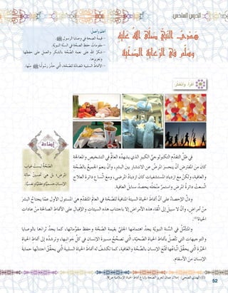52
ِ‫ه‬‫لي‬َ‫ع‬ ُ‫هلل‬‫ا‬ ‫ى‬ّ‫ل‬ َ‫ص‬ ّ‫بي‬ّ‫ن‬‫ال‬ ُ‫ي‬ ْ‫د‬ َ‫ه‬
‫ّية‬‫ح‬ ّ‫الص‬ ِ‫ة‬َ‫عاي‬ّ‫الر‬ ‫في‬ ‫م‬ّ‫ل‬َ‫وس‬
:ُ‫أعمل‬�‫و‬ ُ‫أعلم‬�
.h ِ‫الر�سول‬ ‫و�صايا‬ ‫يف‬ ِ‫ال�صحة‬ ُ‫ة‬‫قيم‬ -
.ِ‫ة‬ّ‫ي‬‫النبو‬ ِ‫ة‬ّ‫ن‬‫ال�س‬ ‫يف‬ ِ‫ة‬ َّ‫ال�صح‬ ِ‫حفظ‬ ُ‫مقومات‬ -
‫ها‬ ِ‫حفظ‬ ‫على‬ ِ‫والعمل‬ ِ‫بال�شكر‬ ِ‫ة‬ َّ‫ح‬ِّ‫ص‬�‫ال‬ ِ‫نعمة‬ ‫على‬ ِ‫هلل‬‫ا‬ ُ‫�شكر‬-
.‫ها‬ِ‫وتعزيز‬
.‫ها‬ْ‫ن‬ِ‫م‬ h ‫نا‬ُ‫ل‬‫و‬ ُ‫ر�س‬ َ‫ر‬َّ‫حذ‬ ‫تي‬َّ‫ل‬‫ا‬ ،ِ‫ة‬ ّ‫ح‬ ّ‫لل�ص‬ ِ‫ة‬ّ‫د‬‫امل�ضا‬ ِ‫ال�سلبية‬ ُ‫أمناط‬‫ل‬‫ا‬-
:‫ساد�س‬�‫ال‬‫الدر�س‬
:ُ‫ر‬َّ‫ك‬َ‫ف‬َ‫ت‬َ‫أ‬�َ‫و‬ ،ُ‫أ‬�َ‫ر‬ْ‫ق‬َ‫أ‬�
ِ‫واملعاجلة‬ ِ‫الت�شخي�ص‬ ‫يف‬ َُ‫لم‬‫العا‬ ‫ه‬ُ‫ي�شهد‬ ‫الذي‬ ِ‫ري‬‫الكب‬ ِّ‫التكنولوجي‬ ِ‫م‬ّ‫التقد‬ ِّ‫ظل‬ ‫يف‬ 	
ِ‫ة‬ ّ‫ح‬ ّ‫بال�ص‬ ُ‫اجلميع‬ َ‫ينعم‬ ْ‫أن‬�‫و‬ ،ِ‫رش‬�‫الب‬ َ‫ني‬‫ب‬ ‫االنت�شار‬ ‫عن‬ ُ‫املر�ض‬ َ‫ينح�رس‬ ْ‫أن‬� ِ‫املفرت�ض‬ َ‫من‬ َ‫كان‬
ِ‫العالج‬ ِ‫دائرة‬ ِ‫ِّ�ساع‬‫ت‬‫ا‬ َ‫ومع‬ ،‫املر�ضى‬ ُ‫د‬‫ازديا‬ َ‫كان‬ ِ‫امل�ست�شفيات‬ ِ‫ازدياد‬ َ‫مع‬ ْ‫ولكن‬ ،ِ‫والعافية‬
.ِ‫العافية‬ َ‫�سنابل‬ ُ‫يح�صد‬ ‫ه‬ُ‫ل‬ َ‫ج‬ْ‫ن‬ِ‫م‬ َّ‫وا�ستمر‬ ِ‫املر�ض‬ ُ‫ة‬‫دائر‬ ْ‫َّ�سعت‬‫ت‬‫ا‬
َ‫غياب‬ ْ‫لي�ست‬ ُ‫ة‬ ّ‫ح‬ ّ‫ال�ص‬ 	
ِ‫حالة‬ ُ‫ني‬‫حت�س‬ ‫هي‬ ‫بل‬ ‫؛‬ ِ‫املر�ض‬
.‫ا‬ًّ‫ونف�سي‬‫ا‬ًّ‫وعقلي‬‫ا‬ًّ‫ج�سمي‬ ِ‫إن�سان‬‫ل‬‫ا‬
َ‫الب�رش‬ ُ‫يجتاح‬ ‫ا‬ّ‫عم‬ ‫أول‬‫ل‬‫ا‬ ‫امل�سئول‬ َ‫هي‬ ِ‫م‬ّ‫املتقد‬ َِ‫العالم‬ ‫يف‬ ِ‫ة‬ ّ‫ح‬ ّ‫لل�ص‬ َ‫ة‬‫املنافي‬ َ‫ة‬‫ال�سيئ‬ ِ‫احلياة‬ َ‫أمناط‬� َّ‫أن‬� ‫على‬ ُ‫إح�صاء‬‫ل‬‫ا‬ َّ‫ودل‬ 	
ِ‫عادات‬ ْ‫من‬ ِ‫ال�صاحلة‬ ِ‫أمناط‬‫ل‬‫ا‬ ‫على‬ ِ‫إقبال‬‫ل‬‫وا‬ ِ‫ال�سيئات‬ ِ‫هذه‬ ِ‫باجتناب‬ ‫إال‬� ِ‫أمرا�ض‬‫ل‬‫ا‬ ‫هذه‬ ِ‫ء‬‫ِّقا‬‫ت‬‫ا‬ ‫إىل‬� َ‫�سبيل‬ ‫ال‬ ْ‫أن‬�‫و‬ ، ٍ‫أمرا�ض‬� ْ‫من‬
.)1(
ِ‫احلياة‬
‫بالو�صايا‬ ‫ها‬َ‫ثراء‬ ُ‫يجد‬ ‫كما‬ ،‫ها‬ِ‫ت‬‫ما‬ِّ‫مقو‬ ِ‫وحفظ‬ ِ‫ة‬ ّ‫ح‬ ّ‫ال�ص‬ ِ‫بقيمة‬ َّ‫اجللي‬ ‫ها‬َ‫م‬‫اهتما‬ ُ‫يجد‬ ِ‫ة‬ّ‫ي‬‫النبو‬ ِ‫نة‬ ُّ‫ال�س‬ ‫يف‬ ُ‫ل‬ِّ‫م‬‫أ‬�‫واملت‬ 	
ِ‫احلياة‬ ِ‫أمناط‬� ‫إىل‬� ‫ه‬ُ‫وتر�شد‬ ،‫ِها‬‫ب‬ِ‫ن‬‫وا‬ َ‫ج‬ ِّ‫كل‬ ‫يف‬ ِ‫إن�سان‬‫ل‬‫ا‬ َ‫ة‬‫م�سري‬ ُ‫ح‬ ِّ‫ت�صح‬ ‫تي‬ّ‫ل‬‫ا‬ ،ِ‫ة‬ّ‫حي‬ ّ‫ال�ص‬ ِ‫احلياة‬ ِ‫أمناط‬�‫ب‬ ُ‫�صل‬َّ‫ت‬‫ت‬ ‫التي‬ ِ‫والتوجيهات‬
َ‫ة‬‫حماي‬ ‫ها‬ُ‫ب‬‫اجتنا‬ ُ‫ِّق‬‫ق‬‫يح‬ ‫تي‬َّ‫ل‬‫ا‬ َ‫ة‬‫ال�سلبي‬ ِ‫احلياة‬ َ‫أمناط‬� ‫له‬ ُ‫تك�شف‬ ‫كما‬ ،ِ‫افية‬َ‫ع‬‫وال‬ ِ‫ة‬ َّ‫ح‬ِّ‫ص‬�‫بال‬ ِ‫إن�سان‬‫ل‬‫ا‬ َ‫ع‬ُ‫ت‬ََ‫تم‬ ‫ها‬ُ‫ِّباع‬‫ت‬‫ا‬ ُ‫ِّق‬‫ق‬‫يح‬ ‫تي‬ّ‫ل‬‫ا‬ ِ‫ة‬ِّ‫ير‬‫اخل‬
.ِ‫أ�سقام‬‫ل‬‫ا‬ َ‫من‬ ِ‫إن�سان‬‫ل‬‫ا‬
.9‫�ص‬ ‫إ�سالمية‬‫ل‬‫ا‬ ‫احلياة‬ ‫أمناط‬� ‫إتباع‬�‫ب‬ ‫ال�صحة‬ ‫لتعزيز‬ ‫عمان‬ ‫إعالن‬� :‫ال�صحي‬ ‫الهدي‬ )1(
 