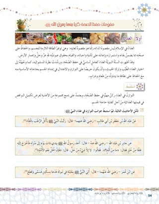 54
.‫داود‬ ‫أبو‬� ‫رواه‬ )3( .‫م�سلم‬ ‫رواه‬ )2( .‫البخاري‬ ‫رواه‬ )1(
: ُ‫ِط‬‫ب‬ْ‫ن‬َ‫ت‬ ْ‫�س‬َ‫أ‬�
ِ‫النواق�ص‬ ِ‫تكميل‬ ِ‫لغر�ض‬ ِ‫أغذية‬‫ل‬‫ا‬ َ‫من‬ ٍ‫ة‬‫جمموع‬ ِ‫دمج‬ ‫على‬ ُ‫ويعتمد‬ ،ِ‫ة‬ ّ‫ح‬ ّ‫ال�ص‬ ِ‫حفظ‬ ‫يف‬ ٌّ‫مهم‬ ٌ‫ركن‬ ِ‫ء‬‫الغذا‬ ‫يف‬ ُ‫التوازن‬ 	
. ِ‫اجل�سم‬ ِ‫حاجة‬ ِ‫كفاية‬ ِ‫أجل‬� ْ‫من‬ ِ‫ة‬ّ‫الغذائي‬ ‫ها‬ِ‫ت‬‫قيم‬ ‫يف‬
:h ِّ‫النبي‬ ِ‫ء‬‫غذا‬ ‫يف‬ ِ‫التوازن‬ َ‫جوانب‬ ْ‫ا�ستنبط‬ َّ‫ثم‬ ،َ‫ة‬‫التالي‬ َ‫أحاديث‬‫ال‬ ِ‫ل‬َّ‫م‬‫أ‬�‫ت‬ G
:h ِ‫هلل‬‫ا‬ ُ‫ر�سول‬‫بينها‬‫كما‬ ِ‫ة‬‫ال�صح‬ ِ‫حفظ‬ ُ‫مات‬ِّ‫و‬‫مق‬
‫على‬ ُ‫واحلفاظ‬، ِ‫للج�سم‬ ِ‫الالزمة‬ ِ‫الطاقة‬ ُ‫توفري‬ َ‫وهي‬ :‫ه‬ِ‫ت‬‫لغاي‬ ٌ‫د‬‫مق�صو‬ َ‫هو‬‫ا‬ ّ‫م‬‫إن‬�،‫ه‬ِ‫ت‬‫لذا‬‫ا‬ً‫د‬‫مق�صو‬ َ‫لي�س‬ ِ‫إ�سالم‬‫ل‬‫ا‬‫يف‬ ُ‫الغذاء‬ 	
. ِ‫أر�ض‬‫ل‬‫ا‬ ِ‫إعمار‬�‫و‬ َّ‫وجل‬ َّ‫ز‬‫ع‬ ِ‫هلل‬ ‫ه‬ِ‫ت‬َّ‫ي‬‫عبود‬ ِ‫بحقوق‬ ِ‫والقيام‬ ،‫ه‬ِ‫ت‬‫واجبا‬ ِ‫أدية‬�‫ت‬ ‫على‬ ‫ه‬َ‫ت‬‫إعان‬�‫و‬ ‫ه‬َ‫وا�ستمرار‬ ‫ه‬َ‫بقاء‬ ُ‫ي�ضمن‬ ‫مبا‬ ‫ه‬ِ‫ت‬ َّ‫�صح‬
‫إىل‬� ُ‫ه‬ْ‫ت‬َ‫ه‬ َّ‫وج‬ ‫كما‬ ،‫إليه‬� ِ‫امل�سلم‬ َ‫ة‬‫نظر‬ ْ‫ت‬َ‫د‬ َّ‫ور�ش‬ ،ِ‫ة‬ ّ‫ح‬ ّ‫ال�ص‬ ِ‫حفظ‬ ‫يف‬ ٍّ‫أ�سا�سي‬� ٍ‫كعامل‬ َ‫الغذاء‬ ُ‫ة‬ّ‫ي‬‫النبو‬ ُ‫ة‬ّ‫ن‬‫ال�س‬ ِ‫أظهرت‬� ْ‫وقد‬ 	
‫منه‬ ِ‫أ�سا�سية‬‫ل‬‫ا‬ ‫ه‬ِ‫ت‬‫بحاجا‬ ِ‫اجل�سم‬ ِ‫إمداد‬� ‫يف‬ ِ‫واالعتدال‬ ِ‫التوازن‬ ‫على‬ ‫ا‬ ً‫حري�ص‬ َ‫يكون‬ ْ‫أن‬�‫و‬ ، ِ‫اخلبيث‬ ِ‫وترك‬ ِ‫ب‬ِّ‫ي‬ ّ‫الط‬ ِ‫ء‬‫الغذا‬ ِ‫اختيار‬
. ٍ‫و�رشاب‬ ٍ‫طعام‬ ْ‫ن‬ِ‫م‬ ‫ه‬ُ‫ل‬‫يتناو‬ ‫ما‬ ِ‫نظافة‬ ‫على‬ ِ‫احلفاظ‬ َ‫مع‬
.)1(
‫‏‬ِ‫ء‬‫ا‬َّ‫ث‬ِ‫ق‬ْ‫ل‬‫ِا‬‫ب‬ َ‫ب‬ َ‫ط‬ُّ‫الر‬ ُ‫ل‬ُ‫ك‬ْ‫أ‬�َ‫ي‬ h َّ‫ِي‬‫ب‬َّ‫ن‬‫ال‬ ُ‫ت‬ْ‫ي‬َ‫أ‬�َ‫ر‬ : َ‫قال‬ -‫عنهما‬ ُ‫اهلل‬ َ‫ي‬ ِ‫�ض‬َ‫ر‬ - ٍ‫ب‬ِ‫ل‬‫طا‬ ‫بي‬َ‫أ‬� ِ‫ن‬ْ‫ب‬ ِ‫َر‬‫ف‬ْ‫ع‬ َ‫ج‬ ِ‫ن‬ْ‫ب‬ ِ‫هلل‬‫ا‬ ِ‫د‬ْ‫ب‬َ‫ع‬ ْ‫ن‬َ‫ع‬
ِ‫ه‬ْ‫ي‬َ‫ل‬ِ‫إ‬� َ‫ج‬َ‫ر‬ ْ‫خ‬َ‫أ‬�َ‫ف‬ ِ‫ه‬ِ‫ل‬ِ‫ز‬ْ‫ن‬َ‫م‬ ‫ىل‬ِ‫إ‬� ٍ‫م‬ْ‫و‬َ‫ي‬ َ‫ذات‬ ‫دي‬َ‫ِي‬‫ب‬ h ِ‫هلل‬‫ا‬ ُ‫�سول‬َ‫ر‬ َ‫ذ‬ َ‫خ‬َ‫أ‬� :‫قال‬ - ُ‫ه‬‫عن‬ ُ‫اهلل‬ َ‫ي‬ ِ‫ر�ض‬ - ِ‫هلل‬‫ا‬ ِ‫د‬ْ‫ب‬َ‫ع‬ ِ‫ن‬ْ‫ب‬ ِ‫ِر‬‫ب‬‫جا‬ ‫عن‬ 	
.)2(
»‫‏‬ُ‫م‬ْ‫د‬ُ‫أ‬‫ل‬‫ا‬ َ‫م‬ْ‫ع‬ِ‫ن‬ َّ‫ل‬َْ‫لخ‬‫ا‬ َّ‫ِن‬‫إ‬�َ‫ف‬« : َ‫قال‬ ‫‏‬.ٍّ‫ل‬ َ‫خ‬ ْ‫ن‬ِ‫م‬ ٌ‫ء‬ ْ‫ي‬ َ‫�ش‬ ّ‫ال‬ِ‫إ‬� ‫ال‬ :‫وا‬ُ‫ل‬‫َقا‬‫ف‬ .‫‏‬»‫‏‏؟‬ٍ‫م‬ُ‫د‬ُ‫أ‬� ْ‫ن‬ِ‫م‬ ‫«ما‬ : َ‫َقال‬‫ف‬ ٍ‫ز‬ْ‫ب‬ ُ‫خ‬ ْ‫ن‬ِ‫م‬ ‫ًا‬‫ق‬َ‫ل‬ِ‫ف‬
.......................................................................................................................
.......................................................................................................................
.)3(
َ‫ع‬ َ‫َط‬‫ق‬َ‫و‬ ‫ى‬َّ‫م‬ َ‫َ�س‬‫ف‬ ٍ‫ني‬ ِّ‫ك‬ ِ‫ِ�س‬‫ب‬ ‫عا‬َ‫َد‬‫ف‬ َ‫َبوك‬‫ت‬ ‫يف‬ ٍ‫ة‬َ‫ن‬ْ‫ب‬ ُ‫ِج‬‫ب‬ h ُّ‫ِي‬‫ب‬َّ‫ن‬‫ال‬ َ‫ي‬ِ‫ت‬ُ‫أ‬� : َ‫قال‬ - ‫ما‬ُ‫ه‬ْ‫ن‬َ‫ع‬ ُ‫اهلل‬ َ‫ي‬ ِ‫�ض‬َ‫ر‬ - َ‫ر‬َ‫م‬ُ‫ع‬ ِ‫ن‬ْ‫ب‬‫ا‬ ِ‫ن‬َ‫ع‬
.......................................................................................................................
:ُ‫ء‬‫الغذا‬ :ً‫ال‬‫أو‬�
 