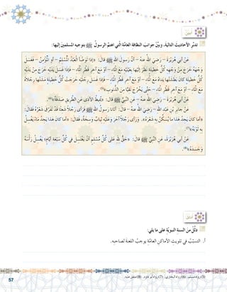 57
.‫عليه‬‫متفق‬)8( .‫داود‬‫أبو‬�‫رواه‬)7( .‫البخاري‬‫رواه‬)6( .‫م�سلم‬‫رواه‬)5(
:ُ ِّ‫ن‬‫ي‬َ‫ب‬ُ‫أ‬�
َ‫ل‬ َ‫�س‬َ‫غ‬َ‫ف‬ - ُ‫ن‬ِ‫م‬ْ‫ؤ‬�ُْ‫لم‬‫ا‬ ِ‫أو‬� - ُ‫م‬ِ‫ل‬ ْ‫�س‬ُْ‫لم‬‫ا‬ ُ‫د‬ْ‫ب‬َ‫ع‬ْ‫ل‬‫ا‬ َ‫أ‬� ّ‫�ض‬َ‫َو‬‫ت‬ ‫إذا‬�« : َ‫قال‬ h ِ‫هلل‬‫ا‬ َ‫�سول‬َ‫ر‬ َّ‫أن‬� - ُ‫ه‬‫عن‬ ُ‫اهلل‬ َ‫ي‬ ِ‫�ض‬َ‫ر‬ - َ‫ة‬َ‫ر‬ْ‫ي‬َ‫ر‬ُ‫ه‬ ‫أبي‬� ْ‫ن‬َ‫ع‬ 	
ِ‫ه‬ْ‫ي‬َ‫د‬َ‫ي‬ ْ‫ن‬ِ‫م‬ َ‫ج‬َ‫ر‬ َ‫خ‬ ِ‫ه‬ْ‫ي‬َ‫د‬َ‫ي‬ َ‫ل‬ َ‫�س‬َ‫غ‬ ‫ا‬َ‫ذ‬‫إ‬�َ‫ف‬ - ِ‫ء‬‫ا‬َْ‫لم‬‫ا‬ ِ‫ر‬ ْ‫َط‬‫ق‬ ِ‫ر‬ ِ‫آخ‬� َ‫ع‬َ‫م‬ ْ‫أو‬� - ِ‫ء‬‫لمْا‬‫ا‬ َ‫ع‬َ‫م‬ ِ‫ه‬ْ‫ي‬َ‫ن‬ْ‫ي‬َ‫ع‬ِ‫ب‬ ‫ها‬ْ‫ي‬َ‫ل‬‫إ‬� َ‫ر‬ َ‫ظ‬َ‫ن‬ ٍ‫ة‬َ‫ئ‬‫طي‬ َ‫خ‬ ُّ‫ل‬ُ‫ك‬ ِ‫ه‬ ِ‫ه‬ ْ‫ج‬َ‫و‬ ْ‫ن‬ِ‫م‬ َ‫ج‬َ‫ر‬ َ‫خ‬ ُ‫ه‬َ‫ه‬ ْ‫ج‬َ‫و‬
ُ‫ه‬‫ال‬ ْ‫ج‬ِ‫ر‬ ‫ها‬ْ‫ت‬ َ‫�ش‬َ‫م‬ ٍ‫ة‬َ‫ئ‬‫ي‬ ِ‫ط‬ َ‫خ‬ ُّ‫ل‬ُ‫ك‬ ْ‫ت‬ َ‫ج‬َ‫ر‬ َ‫خ‬ ِ‫ه‬ْ‫ي‬َ‫ل‬ ْ‫ج‬ِ‫ر‬ َ‫ل‬ َ‫�س‬َ‫غ‬ ‫إذا‬�َ‫ف‬ - ِ‫ء‬‫لمْا‬‫ا‬ ِ‫ر‬ ْ‫َط‬‫ق‬ ِ‫ر‬ ِ‫آخ‬� َ‫ع‬َ‫م‬ ْ‫أو‬� - ِ‫ء‬‫لمْا‬‫ا‬ َ‫ع‬َ‫م‬ ُ‫ه‬‫دا‬َ‫ي‬ ‫ها‬ْ‫ت‬ َ‫�ش‬ َ‫ط‬َ‫ب‬ َ‫كان‬ ٍ‫ة‬َ‫ئ‬‫طي‬ َ‫خ‬ ُّ‫ل‬ُ‫ك‬
.)5(
»‫‏‬ ِ‫نوب‬ُّ‫الذ‬ َ‫ن‬ِ‫م‬ ‫ا‬ًّ‫ي‬ِ‫ق‬َ‫ن‬ َ‫ج‬ُ‫ر‬ ْ‫خ‬َ‫ي‬ ‫ى‬َّ‫ت‬ َ‫ح‬ - ِ‫ء‬‫لمْا‬‫ا‬ ِ‫ر‬ ْ‫َط‬‫ق‬ ِ‫ر‬ ِ‫آخ‬� َ‫ع‬َ‫م‬ ْ‫أو‬� - ِ‫ء‬‫لمْا‬‫ا‬ َ‫ع‬َ‫م‬
.)6(
»‫‏‬ٌ‫ة‬َ‫ق‬َ‫د‬ َ‫�ص‬ ِ‫يق‬ِ‫ر‬ َّ‫الط‬ ِ‫ن‬َ‫ع‬ ‫ى‬َ‫ذ‬‫أ‬‫ل‬‫ا‬ ُ‫ِيط‬ُ‫يم‬« :‫قال‬ h ِّ‫ِي‬‫ب‬َّ‫ن‬‫ال‬ ِ‫ن‬َ‫ع‬ - ُ‫ه‬‫عن‬ ُ‫اهلل‬ َ‫ي‬ ِ‫�ض‬َ‫ر‬ - َ‫ة‬َ‫ر‬ْ‫ي‬َ‫ر‬ُ‫ه‬ ‫أبي‬� ْ‫ن‬َ‫ع‬ 	
: َ‫َقال‬‫ف‬ ُ‫ه‬ُ‫ر‬ْ‫ع‬ َ‫�ش‬ َ‫ق‬َّ‫َر‬‫ف‬َ‫ت‬ ْ‫َد‬‫ق‬ ‫ا‬ً‫ث‬ِ‫ع‬ َ‫�ش‬ ً‫ال‬ ُ‫ج‬َ‫ر‬ ‫أى‬�َ‫َر‬‫ف‬ h ِ‫هلل‬‫ا‬ ُ‫�سول‬َ‫ر‬ ‫أتانا‬� : َ‫قال‬ - ُ‫ه‬‫عن‬ ُ‫اهلل‬ َ‫ي‬ ِ‫�ض‬َ‫ر‬ - ِ‫هلل‬‫ا‬ ِ‫د‬ْ‫ب‬َ‫ع‬ ِ‫ن‬ْ‫ب‬ ِ‫ِر‬‫ب‬‫جا‬ ْ‫ن‬َ‫ع‬ 	
ُ‫ل‬ ِ‫�س‬ْ‫غ‬َ‫ي‬ ً‫ء‬‫ا‬َ‫م‬ ُ‫د‬ ِ‫ج‬َ‫ي‬ ‫ذا‬َ‫ه‬ َ‫كان‬ ‫أما‬�« : َ‫َقال‬‫ف‬ ،ٌ‫ة‬ َ‫خ‬ ِ‫�س‬َ‫و‬ ٌ‫ياب‬ِ‫ث‬ ِ‫ه‬ْ‫ي‬َ‫ل‬َ‫ع‬َ‫و‬ َ‫ر‬ َ‫آخ‬� ً‫ال‬ ُ‫ج‬َ‫ر‬ ‫أى‬�َ‫ر‬َ‫و‬ .‫‏‏‬»‫‏‬ُ‫ه‬َ‫ر‬ْ‫ع‬ َ‫�ش‬ ِ‫ِه‬‫ب‬ ُ‫ن‬ ِّ‫ك‬ َ‫�س‬ُ‫ي‬ ‫ما‬ ‫ذا‬َ‫ه‬ ُ‫د‬ ِ‫ج‬َ‫ي‬ َ‫كان‬ ‫أما‬�«
.)7(
‫‏‬»‫‏‬ُ‫ه‬َ‫ب‬ْ‫و‬َ‫ث‬ ِ‫ِه‬‫ب‬
ُ‫ه‬ َ‫�س‬ْ‫أ‬�َ‫ر‬ ُ‫ل‬ ِ‫�س‬ْ‫غ‬َ‫ي‬ ‫؛‬ٍ‫ام‬ّ‫ي‬‫أ‬� ِ‫ة‬َ‫ع‬ْ‫ب‬ َ‫�س‬ ِّ‫ل‬ُ‫ك‬ ‫يف‬ َ‫ل‬ ِ‫�س‬َ‫ت‬ْ‫غ‬َ‫ي‬ ْ‫أن‬� ٍ‫م‬ِ‫ل‬ ْ‫�س‬ُ‫م‬ ِّ‫ل‬ُ‫ك‬ ‫لى‬َ‫ع‬ ِِ‫لهل‬ ٌّ‫ق‬ َ‫«ح‬ : َ‫قال‬ h ِّ‫ِي‬‫ب‬َّ‫ن‬‫ال‬ ِ‫ن‬َ‫ع‬ ،َ‫ة‬َ‫ر‬ْ‫ي‬َ‫ر‬ُ‫ه‬ ‫أبي‬� ْ‫ن‬َ‫ع‬ 	
.)8(
»‫‏‬ُ‫ه‬َ‫د‬ َ‫�س‬ َ‫ج‬َ‫و‬
:‫إليها‬� َ‫ني‬‫امل�سلم‬ ِ‫ه‬‫بتوجي‬ h ُ‫الر�سول‬ َّ‫اهتم‬ ‫تي‬ّ‫ل‬‫ا‬ ِ‫ة‬َّ‫م‬‫العا‬ ِ‫ة‬‫النظاف‬ َ‫جوانب‬ ِّْ‫ين‬‫وب‬ ،َ‫ة‬‫التالي‬ َ‫أحاديث‬‫ال‬ ِ‫ر‬َّ‫ب‬‫تد‬ G
:ُ‫ل‬ِّ‫ل‬َ‫د‬ُ‫أ‬�
.‫ِه‬‫ب‬‫ل�صاح‬ َ‫ة‬‫اللعن‬ ُ‫يوجب‬ ِ‫ة‬َّ‫العام‬ ِ‫أماكن‬‫ل‬‫ا‬ ِ‫تلويث‬ ‫يف‬ ُ‫ب‬ّ‫الت�سب‬ .‫أ‬�
.......................................................................................................................
.......................................................................................................................
:‫يلي‬ ‫ما‬ ‫على‬ ِ‫ة‬ّ‫ي‬‫النبو‬ ِ‫ة‬‫ال�سن‬ َ‫من‬ ْ‫ل‬ِّ‫ل‬‫د‬ G
.......................................................................................................................
.......................................................................................................................
.......................................................................................................................
.......................................................................................................................
 