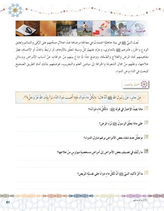 61
ِ‫وتعليق‬ ِ‫والتمائم‬ ‫َى‬‫ق‬ُّ‫الر‬ ‫على‬ ‫هم‬ِ‫ت‬ َّ‫�صح‬ ِ‫اعتالل‬ َ‫عند‬ ‫مر�ضاها‬ ِ‫معاجلة‬ ‫يف‬ ْ‫ت‬َ‫اعتمد‬ ٍ‫ة‬ّ‫جاهلي‬ ٍ‫ة‬‫بيئ‬ ‫يف‬ h ُّ‫النبي‬ َ‫عث‬ُ‫ب‬ 	
ََّ‫ير‬‫فغ‬ ،ِ‫أ�صنام‬‫ل‬‫ا‬ ‫أو‬� ِّ‫باجلان‬ ُ‫ترتبط‬ ‫أو‬� ،ِ‫أوهام‬‫ل‬‫با‬ ‫ق‬َّ‫ل‬‫تتع‬ ٍ‫ة‬‫و�سيل‬ َّ‫كل‬ ْ‫عليهم‬ َ‫م‬َّ‫وحر‬ ،‫بالتداوي‬ h ‫هم‬َ‫أمر‬�‫ف‬ ،ِ‫ز‬َ‫ر‬َ‫خل‬‫وا‬ ِ‫الودع‬
ِ‫وو�سائل‬ ِ‫أمرا�ض‬‫ل‬‫ا‬ ِ‫أ�سباب‬� ْ‫عن‬ ٍ‫خرافات‬ ْ‫من‬ ‫هم‬َ‫ن‬‫بي‬ َ‫�شاع‬ ‫ملا‬ ‫ا‬ًّ‫حد‬ َ‫وو�ضع‬ ،ِ‫ة‬ ّ‫ح‬ ّ‫وال�ص‬ ِ‫والعالج‬ ِ‫املر�ض‬ َ‫ه‬‫جتا‬ ‫هم‬َ‫مفاهيم‬
ِ‫ال�صحيح‬ ِ‫الطريق‬ َ‫م‬‫أما‬� َ‫بذلك‬ ‫هم‬َ‫ع‬‫فو�ض‬ ، ِ‫والتجريب‬ ِ‫العلم‬ ِ‫ميادين‬ ‫إىل‬� ِ‫واخلرافة‬ِ‫ال�شعوذة‬ ِ‫جمال‬ ْ‫من‬ ‫هم‬َ‫ل‬‫ونق‬ ،‫ها‬ ِ‫عالج‬
.ِ‫ء‬‫الدوا‬ ِ‫وعن‬ ِ‫ء‬‫الدا‬ ‫يف‬ ِ‫للبحث‬
: ُ‫جيب‬ُ‫أ‬�َ‫و‬ ُ‫ر‬َّ‫ب‬َ‫د‬َ‫ت‬َ‫أ‬�
.)7(
‫‏‬» َّ‫ل‬ َ‫ج‬َ‫و‬ َّ‫ز‬َ‫ع‬ ِ‫هلل‬‫ا‬ ِ‫ْن‬‫ذ‬ِ‫إ‬�ِ‫ب‬ َ‫أ‬�َ‫ر‬َ‫ب‬ ِ‫ء‬‫ا‬َّ‫الد‬ ُ‫واء‬َ‫د‬ َ‫يب‬ ِ‫�ص‬ُ‫أ‬� ‫ذا‬ِ‫إ‬�َ‫ف‬ ،ٌ‫ء‬‫وا‬َ‫د‬ ٍ‫ء‬‫دا‬ ِّ‫ل‬ ُ‫ك‬ِ‫ل‬« : َ‫قال‬ ُ‫ه‬َّ‫ن‬َ‫أ‬� h ِ‫هلل‬‫ا‬ ِ‫ول‬ ُ‫�س‬َ‫ر‬ ْ‫ن‬َ‫ع‬ ،ٍ‫ِر‬‫ب‬‫جا‬ ْ‫ن‬َ‫ع‬
‫»؟‬ٌ‫ء‬‫ا‬َ‫و‬َ‫د‬ ٍ‫ء‬‫ا‬َ‫د‬ ِّ‫ل‬ُ‫ك‬ِ‫ل‬« :h ‫ه‬ِ‫ل‬‫قو‬ ‫يف‬ ُ‫ر‬‫إخبا‬‫ال‬ ُ‫د‬‫يفي‬ ‫ماذا‬ G
.......................................................................................................................
‫؟‬ ِ‫املر�ض‬ َ‫ء‬ْ‫ر‬ُ‫ب‬ h ُ‫الر�سول‬ ُ‫ق‬ِّ‫ل‬‫يع‬ ‫ماذا‬ ‫على‬ G
.......................................................................................................................
‫ِ؟‬‫ء‬‫الدوا‬ ِ‫تناول‬ ِ‫برغم‬ ِ‫أمرا�ض‬‫ال‬ ِ‫بع�ض‬ ِ‫ء‬‫�شفا‬ َ‫م‬‫عد‬ ُ‫ِّل‬‫ل‬‫تع‬َ ِ‫م‬‫ب‬ G
.......................................................................................................................
‫ها؟‬ ِ‫عالج‬ ْ‫من‬ ٍ‫ؤو�س‬�‫مي‬ ٍ‫ة‬‫م�ستع�صي‬ ٍ‫أمرا�ض‬� ‫إىل‬� ِ‫أمرا�ض‬‫ال‬ ِ‫بع�ض‬ ِ‫ت�صنيف‬ ‫يف‬ َ‫ك‬ُ‫ي‬‫أ‬�‫ر‬ ‫ما‬ G
.......................................................................................................................
.......................................................................................................................
‫؟‬ ِ‫املري�ض‬ ِ‫ة‬َّ‫نف�سي‬ ‫على‬ ً‫ء‬‫دوا‬ ٍ‫ء‬‫دا‬ ِّ‫لكل‬ َّ‫ن‬‫أ‬� h ِّ‫النبي‬ ِ‫أكيد‬�‫ت‬ ُ‫أثر‬� ‫ما‬ G
.......................................................................................................................
.......................................................................................................................
.‫م�سلم‬ ‫رواه‬ )7(
: ُ‫العالج‬ :‫ا‬ ً‫خام�س‬
 