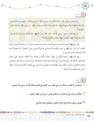 62
:ُ‫ر‬َّ‫ب‬َ‫د‬َ‫ت‬َ‫أ‬�
ٍ‫ة‬‫كو�سيل‬ ‫تعاىل‬ ُ‫اهلل‬ ‫َه‬‫ق‬‫خل‬ ٌ‫�سبب‬ ‫إال‬� ‫هو‬ ‫ما‬ ُ‫فالدواء‬ ، ِ‫بات‬ّ‫بامل�سب‬ ِ‫أ�سباب‬‫ل‬‫ا‬ ِ‫وربط‬ ‫بالتداوي‬ َ‫ني‬‫امل�سلم‬ h ُّ‫النبي‬ ُ‫أمر‬�‫ي‬ 	
ِ‫ِه‬‫ب‬‫أ�سبا‬� ُ‫ة‬‫ومعرف‬ ِ‫ء‬‫الدا‬ ُ‫ت�شخي�ص‬ َ‫وهي‬ ، ِ‫أمرا�ض‬‫ل‬‫ا‬ ِ‫عالج‬ ‫يف‬ ِ‫ة‬ّ‫أ�سا�سي‬‫ل‬‫ا‬ ِ‫القواعد‬ ‫إحدى‬� ‫إىل‬� h ُّ‫النبي‬ َ‫أ�شار‬� ‫كما‬ ،ِ‫ء‬‫لل�شفا‬
.‫له‬ ِ‫املنا�سب‬ ِ‫ء‬‫الدوا‬ ُ‫ف‬ ْ‫و�ص‬ َّ‫ثم‬ ،ً‫ال‬‫أو‬�
ِ‫البحث‬ ‫على‬ َ‫ني‬‫امل�سلم‬ ِ‫ء‬‫أطبا‬‫ل‬‫ل‬ ٌّ‫حث‬ »ُ‫ه‬َ‫م‬ِ‫ل‬َ‫ع‬ ْ‫ن‬َ‫م‬ ْ‫م‬ ُ‫ك‬ْ‫ن‬ِ‫م‬ ُ‫ه‬َ‫م‬ِ‫ل‬َ‫ع‬َ‫و‬ ،ُ‫ه‬َ‫ل‬ ِ‫ه‬ َ‫ج‬ ْ‫ن‬َ‫م‬ ْ‫م‬ ُ‫ك‬ْ‫ن‬ِ‫م‬ ُ‫ه‬َ‫ل‬ ِ‫ه‬ َ‫«ج‬ :h ‫ه‬ِ‫ل‬‫قو‬ ‫ويف‬ 	
‫إىل‬� ٍ‫ة‬‫بحاج‬ َ‫وهو‬ ٌ‫د‬‫موجو‬ ُ‫الدواء‬ ُ‫حيث‬ ،ُ‫بعد‬ ٌ‫ة‬‫ناجح‬ ٌ‫ة‬‫أدوي‬� ‫لها‬ ْ‫عرف‬ُ‫ي‬ ْ‫مل‬ ‫تي‬ّ‫ل‬‫ا‬ ٍ‫أمرا�ض‬‫ل‬‫ل‬ ٍ‫ة‬‫أدوي‬� ِ‫الكت�شاف‬ ِ‫ء‬‫واال�ستق�صا‬
ِ‫أخطار‬� ِ‫ء‬ْ‫ودر‬ ِ‫إن�سانية‬‫ل‬‫ا‬ ِ‫آالم‬� ِ‫تخفيف‬ ِ‫�سبيل‬ ‫يف‬ ‫ه‬ ُ‫أ�سا�س‬�‫و‬ ِّ‫العلمي‬ ِ‫البحث‬ ُ‫منطلق‬ ‫وهو‬ ،‫فقط‬ ِ‫والتجريب‬ ‫ي‬ِّ‫ص‬�‫والتق‬ ِ‫البحث‬
.‫لها‬ ٍ‫ة‬‫آمن‬� ٍ‫ة‬‫حيا‬ ِ‫وتهيئة‬ ‫عنها‬ ِ‫املر�ض‬
:ُ‫ل‬ِّ‫ل‬َ‫ع‬ُ‫أ‬�
.ِ‫ني‬‫امل�سلم‬ ِ‫د‬‫بال‬ ‫يف‬ ِ‫الن�سب‬ َّ‫أقل‬� ِ‫ة‬‫الوقائي‬ ِ‫التعاليم‬ ‫يف‬ ِ‫ري‬‫التق�ص‬ ِ‫ب�سبب‬ ُ‫تنتقل‬ ‫تي‬ّ‫ل‬‫ا‬ ِ‫أمرا�ض‬‫ال‬ ُ‫ة‬‫ن�سب‬ َ‫تكون‬ ْ‫أن‬� ِ‫املفرت�ض‬ َ‫ن‬ِ‫م‬ G
.......................................................................................................................
.ِ‫م‬‫املحتو‬ ِ‫ء‬‫الق�ضا‬ َ‫من‬ ‫ا‬ً‫ب‬‫هرو‬ ‫أو‬� ،ِ‫ني‬‫اليق‬ ‫يف‬ ‫ًا‬‫ف‬‫�ضع‬ ْ‫لي�ست‬ ِ‫م‬‫إ�سال‬‫ال‬ ‫يف‬ ‫العدوى‬ َ‫من‬ ُ‫ة‬‫الوقاي‬ G
.......................................................................................................................
.ِّ‫العالجي‬ ِ‫املجال‬ ‫يف‬ ‫ها‬ُ‫ل‬‫إجما‬�‫و‬ ِّ‫الوقائي‬ ِ‫املجال‬ ‫يف‬ ِ‫م‬‫إ�سال‬‫ال‬ ِ‫توجيهات‬ ُ‫تف�صيل‬ G
.......................................................................................................................
.‫أحمد‬� ‫رواه‬ )2( .‫الرتمذي‬ ‫رواه‬ )1(
‫ا‬ْ‫و‬َ‫َداو‬‫ت‬ ِ‫هلل‬‫ا‬ َ‫د‬‫با‬ ِ‫ع‬ ‫يا‬ ْ‫م‬َ‫ع‬َ‫ن‬« : َ‫قال‬ ‫داوى؟‬َ‫ت‬َ‫ن‬ ‫ال‬َ‫أ‬� ،ِ‫هلل‬‫ا‬ َ‫�سول‬َ‫ر‬ ‫يا‬ : ُ‫راب‬ْ‫ع‬َ‫أ‬‫ل‬‫ا‬ ِ‫ت‬َ‫ل‬‫قا‬ : َ‫قال‬ ، ٍ‫يك‬َِ‫شر‬� ِ‫ن‬ْ‫ب‬ َ‫ة‬َ‫م‬‫�سا‬ُ‫أ‬� ْ‫ن‬َ‫ع‬ 	
: َ‫قال‬ ‫؟‬َ‫و‬ُ‫ه‬ ‫ما‬َ‫و‬ ،ِ‫هلل‬‫ا‬ َ‫�سول‬َ‫ر‬ ‫يا‬ :‫وا‬ُ‫ل‬‫قا‬ ‫‏‬.‫‏‬»‫ا‬ً‫د‬ ِ‫واح‬ ً‫ء‬‫دا‬ ّ‫ال‬ِ‫إ‬� - ً‫ء‬‫وا‬َ‫د‬ َ‫قال‬ ْ‫و‬َ‫أ‬� - ً‫ء‬‫فا‬ ِ‫�ش‬ ُ‫ه‬َ‫ل‬ َ‫ع‬ َ‫�ض‬َ‫و‬ ّ‫ال‬ِ‫إ‬� ً‫ء‬‫دا‬ ْ‫ع‬ َ‫�ض‬َ‫ي‬ َْ‫لم‬ َ‫اهلل‬ َّ‫ِن‬‫إ‬�َ‫ف‬
.)1(
‫‏‬»‫‏‬ُ‫م‬َ‫ر‬َ‫ه‬ْ‫ل‬‫«ا‬
ْ‫َد‬‫ق‬َ‫و‬ ‫ال‬ِ‫إ‬� ً‫ء‬‫دا‬ ْ‫ل‬ِ‫ز‬ْ‫ن‬ُ‫ي‬ َْ‫لم‬ َّ‫ل‬ َ‫ج‬َ‫و‬ َّ‫ز‬‫ع‬ َ‫اهلل‬ َّ‫ِن‬‫إ‬�« :h ِ‫هلل‬‫ا‬ ُ‫�سول‬َ‫ر‬ َ‫قال‬ : َ‫قال‬ - ُ‫ه‬‫عن‬ ُ‫اهلل‬ َ‫ر�ضي‬ - ٍ‫عود‬ ْ‫�س‬َ‫م‬ ِ‫ن‬ْ‫ب‬ ِ‫هلل‬‫ا‬ ِ‫د‬ْ‫ب‬َ‫ع‬ ْ‫عن‬ 	
.)2(
»‫‏‬ُ‫ه‬َ‫م‬ِ‫ل‬َ‫ع‬ ْ‫ن‬َ‫م‬ ْ‫م‬ ُ‫ك‬ْ‫ن‬ِ‫م‬ ُ‫ه‬َ‫م‬ِ‫ل‬َ‫ع‬َ‫و‬ ،ُ‫ه‬َ‫ل‬ ِ‫ه‬ َ‫ج‬ ْ‫ن‬َ‫م‬ ْ‫م‬ ُ‫ك‬ْ‫ن‬ِ‫م‬ ُ‫ه‬َ‫ل‬ ِ‫ه‬ َ‫ج‬ ،ً‫ء‬‫وا‬َ‫د‬ ُ‫ه‬َ‫ع‬َ‫م‬ َ‫ل‬َ‫ز‬ْ‫ن‬َ‫أ‬�
 