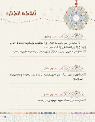 6363
:ُ‫أول‬‫ل‬‫ا‬ ُ‫ؤال‬�‫ال�س‬
‫ﮯ‬‫ﮮ‬‫ﮭ‬‫ﮬ‬‫ﮫ‬‫ﮪ‬‫ﮩ‬ ‫ﮨ‬‫ﱫ‬ :‫الم‬ َّ‫ال�س‬ ِ‫ه‬ْ‫ي‬َ‫ل‬َ‫ع‬ َ‫طالوت‬ ِ‫و�صف‬ ‫يف‬ ‫تعاىل‬ ُ‫اهلل‬ َ‫قال‬ 	
.)247 ‫(البقرة‬ .‫ﯗﱪ‬‫ﯖ‬‫ﯕ‬‫ﯔ‬‫ﯓ‬‫ﮱ‬‫ﮰ‬
‫؟‬ِ‫العلم‬ ِ‫جانب‬ ‫إىل‬� ِّ‫اجل�سدي‬ ِ‫والكمال‬ ِ‫ة‬ّ‫البدني‬ ِ‫ة‬َّ‫و‬‫بالق‬ ‫إليهم‬� َ‫أر�سل‬� ْ‫من‬ ِ‫بو�صف‬ َ‫إ�رسائيل‬� ‫بني‬ ‫تعاىل‬ ِ‫هلل‬‫ا‬ َ‫تذكري‬ ُ‫ِّل‬‫ل‬‫تع‬َ ِ‫م‬‫ب‬  G
.......................................................................................................................
.......................................................................................................................
:‫الثاين‬ ُ‫ؤال‬�‫ال�س‬
: ُ‫الثالث‬ ُ‫ؤال‬�‫ال�س‬
‫على‬ ِ‫الطرق‬ ِ‫ة‬‫نظاف‬ ِ‫ترك‬ ُ‫خماطر‬ ‫فما‬ .‫تعاىل‬ ِ‫هلل‬‫ا‬ َ‫د‬‫عن‬ ٌ‫ثواب‬ ‫ها‬ِ‫ل‬‫ولفاع‬ ،ِ‫إميان‬‫ال‬ ِ‫�شعب‬ ْ‫من‬ ٌ‫ة‬‫�شعب‬ ِ‫الطريق‬ ِ‫عن‬ ‫أذى‬‫ال‬ ُ‫ة‬‫إماط‬� G
‫؟‬ِ‫ة‬َّ‫م‬‫العا‬ ِ‫ة‬‫ال�صح‬
.......................................................................................................................
.......................................................................................................................
‫؟‬ِ‫ة‬‫آخر‬‫ال‬‫و‬ ‫الدنيا‬ ‫يف‬ ،‫ِه‬‫ه‬‫وج‬ ِ‫ة‬‫وو�ضاء‬ ‫ه‬ِ‫ئ‬‫أع�ضا‬� ِ‫ة‬‫بنظاف‬ ِ‫ؤمن‬�‫امل‬ ِ‫م‬‫اهتما‬ ُ‫أثر‬� ‫ما‬ G
.......................................................................................................................
.......................................................................................................................
 