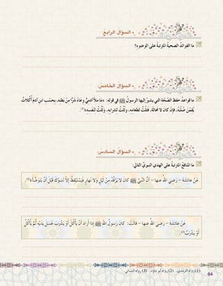 6464
.‫الن�سائي‬ ‫رواه‬ )3( .‫داود‬ ‫أبو‬� ‫رواه‬ )2( .‫الرتمذي‬ ‫رواه‬ )1(
:ُ‫الرابع‬ ُ‫ؤال‬�‫ال�س‬
‫ِ؟‬‫ء‬‫الو�ضو‬ ‫على‬ ُ‫ة‬‫املرتتب‬ ُ‫ة‬‫ال�صحي‬ ُ‫د‬‫الفوائ‬ ‫ما‬ G
.......................................................................................................................
.......................................................................................................................
: ُ‫اخلام�س‬ ُ‫ؤال‬�‫ال�س‬
ٌ‫الت‬ُ‫ك‬ُ‫أ‬� َ‫م‬‫آد‬� ِ‫ابن‬ ِ‫ب‬ ْ‫ِح�س‬‫ب‬،‫ه‬ِ‫ن‬‫ط‬َ‫ب‬ ْ‫ن‬ِ‫م‬‫ا‬ًَّ‫شر‬� ً‫ء‬‫ا‬َ‫ع‬ِ‫و‬ ٌّ‫ي‬ِ‫م‬‫آد‬�َ‫أ‬‫ل‬‫م‬‫ا‬َ‫م‬« :ِ‫ه‬‫قول‬‫يف‬h ُ‫الر�سول‬‫إليها‬�ُ‫ي�شري‬‫التي‬ ِ‫ة‬ّ‫ح‬ ّ‫ال�ص‬ ِ‫حفظ‬ ُ‫د‬‫قواع‬‫ما‬ G
.)1(
»ِ‫ه‬ ِ‫َ�س‬‫ف‬َ‫ن‬ِ‫ل‬ ٌ‫ث‬ُ‫ل‬ُ‫ث‬َ‫و‬ ،ِ‫ه‬ِ‫ب‬‫�رشا‬ِ‫ل‬ ٌ‫ث‬ُ‫ل‬ُ‫ث‬‫و‬ ،ِ‫ه‬ِ‫م‬‫عا‬َ‫لط‬ ٌ‫ث‬ُ‫ل‬‫ث‬َ‫ف‬ ،َ‫ة‬َ‫ل‬‫ا‬َ‫مح‬ ‫ال‬ َ‫كان‬ ْ‫ِن‬‫إ‬�‫ف‬ ،ُ‫ه‬َ‫ب‬ْ‫ل‬ ُ‫�ص‬ َ‫ن‬ْ‫م‬ِ‫ق‬ُ‫ي‬
.......................................................................................................................
.......................................................................................................................
: ُ‫ال�ساد�س‬ ُ‫ؤال‬�‫ال�س‬
:‫التايل‬ ِّ‫النبوي‬ ‫الهدي‬ ‫على‬ ُ‫ة‬‫املرتتب‬ ُ‫ع‬‫املناف‬ ‫ما‬ G
.......................................................................................................................
.......................................................................................................................
.......................................................................................................................
.......................................................................................................................
.)2(
»َ‫أ‬� َّ‫�ض‬َ‫و‬َ‫ت‬َ‫ي‬ ْ‫ن‬َ‫أ‬� َ‫ل‬ْ‫َب‬‫ق‬ َ‫ك‬َّ‫و‬ َ‫َ�س‬‫ت‬ ّ‫ال‬ِ‫إ‬� ُ‫ظ‬ِ‫ق‬ْ‫ي‬َ‫ت‬ ْ‫�س‬َ‫َي‬‫ف‬ ٍ‫َهار‬‫ن‬ ‫ال‬َ‫و‬ ٍ‫ل‬ْ‫ي‬َ‫ل‬ ْ‫ن‬ِ‫م‬ ُ‫ُد‬‫ق‬ْ‫ر‬َ‫ي‬ ‫ال‬ َ‫كان‬ h َّ‫ِي‬‫ب‬َّ‫ن‬‫ال‬ َّ‫ن‬َ‫أ‬� - ‫عنها‬ ُ‫اهلل‬ َ‫ي‬ ِ‫�ض‬َ‫ر‬ - َ‫ة‬ َ‫�ش‬ِ‫ئ‬‫عا‬ ْ‫ن‬َ‫ع‬
ُ‫ل‬ُ‫ك‬ْ‫أ‬�َ‫ي‬ َّ‫م‬ُ‫ث‬ ِ‫ه‬ْ‫ي‬َ‫د‬َ‫ي‬ َ‫ل‬ َ‫�س‬َ‫غ‬ َ‫ب‬َْ‫شر‬�َ‫ي‬ ْ‫و‬َ‫أ‬� َ‫ل‬ُ‫ك‬ْ‫أ‬�َ‫ي‬ ْ‫ن‬َ‫أ‬� َ‫د‬‫را‬َ‫أ‬� ‫ذا‬ِ‫إ‬� h ِ‫هلل‬‫ا‬ ُ‫�سول‬َ‫ر‬ َ‫كان‬ : ْ‫ت‬َ‫ل‬‫قا‬ - ‫عنها‬ ُ‫اهلل‬ َ‫ي‬ ِ‫�ض‬َ‫ر‬ - َ‫ة‬ َ‫�ش‬ِ‫ئ‬‫عا‬ ْ‫ن‬َ‫ع‬ 	
.)3(
ُ‫ب‬َْ‫شر‬�َ‫ي‬ ْ‫و‬َ‫أ‬�
 