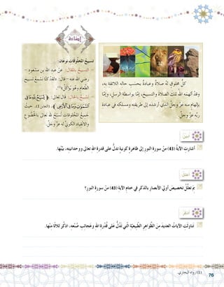 76
.‫ها‬ْ‫ن‬ِّ‫بي‬ ،‫ه‬ِ‫ت‬‫ووحداني‬ ‫تعاىل‬ ِ‫هلل‬‫ا‬ ِ‫ة‬‫قدر‬ ‫على‬ ُّ‫تدل‬ ٍ‫ة‬‫كوني‬ ٍ‫ة‬‫ظاهر‬ ‫إىل‬� ِ‫ر‬‫النو‬ ِ‫ة‬‫�سور‬ ْ‫من‬ )43( ُ‫ة‬‫آي‬‫ل‬‫ا‬ ِ‫أ�شارت‬� G
.......................................................................................................................
‫؟‬ِ‫ر‬‫النو‬ ِ‫ة‬‫�سور‬ ْ‫من‬ )43( ِ‫ة‬‫آي‬‫ل‬‫ا‬ ِ‫م‬‫ختا‬ ‫يف‬ ِ‫ر‬‫بالذك‬ ِ‫ر‬‫أب�صا‬‫ل‬‫ا‬ ‫أويل‬� َ‫تخ�صي�ص‬ ُ‫ِّل‬‫ل‬‫تع‬َ ِ‫م‬‫ب‬ G
.......................................................................................................................
:ُ ِّ‫ن‬‫بي‬ُ‫أ‬�
:ُ‫ل‬‫عل‬ُ‫أ‬�
:‫ان‬َ‫ع‬‫نو‬ ِ‫ات‬َ‫ق‬‫و‬ُ‫ل‬‫املخ‬ ُ‫ت�سبيح‬
- ٍ‫عود‬ ْ‫م�س‬ ‫ِن‬‫ب‬ ‫اهلل‬ ِ‫عبد‬ ْ‫عن‬ :‫قال‬َ‫مل‬‫با‬ ُ‫الت�سبيح‬ -
َ‫ت�سبيح‬ ُ‫مع‬ ْ‫�س‬َ‫ن‬ ‫ا‬ّ‫ن‬‫ك‬ ْ‫«لقد‬ : َ‫قال‬ - ‫عنه‬ ‫اهلل‬ ‫ر�ضي‬
.)1(
» ُ‫ل‬َ‫ؤك‬�ُ‫ي‬ ‫و‬ُ‫وه‬ ِ‫عام‬ َّ‫الط‬
‫ﭔ‬‫ﭓ‬‫ﭒ‬‫ﭑ‬‫ﱫ‬ :‫تعاىل‬ ‫َال‬‫ق‬ : ِ‫باحلال‬ ٌ‫بيح‬ ْ‫َ�س‬‫ت‬ -
ُ‫حيث‬ .)1‫(التغابن‬ .‫ﭘﱪ‬‫ﭗ‬‫ﭖ‬‫ﭕ‬
ِ‫وع‬ ُ‫�ض‬ُ‫خل‬‫با‬ ‫َعاىل‬‫ت‬ ‫هلل‬ ُ‫ح‬ّ‫ُ�سب‬‫ت‬ ِ‫لوقات‬ ْ‫املخ‬ ُ‫يع‬ ِ‫م‬ َ‫ج‬
. َّ‫ل‬ َ‫وج‬ َّ‫ز‬‫ع‬ ‫له‬ ِّ‫ين‬‫و‬ َ‫الك‬ ِ‫ياد‬ِ‫ق‬ْ‫ن‬‫واال‬
.‫البخاري‬ ‫رواه‬ )1(
.‫ها‬ْ‫ن‬ِ‫م‬ ‫ًا‬‫ث‬‫ثال‬ ‫ر‬ُ‫ك‬‫اذ‬ ،ِ‫ه‬‫ع‬ْ‫ن‬ ُ‫�ص‬ ِ‫ب‬ِ‫ئ‬‫جا‬َ‫ع‬‫و‬ ِ‫هلل‬‫ا‬ ِ‫ة‬‫ر‬ْ‫د‬ُ‫ق‬ ‫لى‬َ‫ع‬ ُّ‫ل‬ُ‫د‬َ‫ت‬ ‫تي‬ّ‫ل‬‫ا‬ ِ‫ة‬ّ‫ِيعي‬‫ب‬ّ‫ط‬‫ال‬ ِ‫ر‬ِ‫واه‬َّ‫ظ‬‫ال‬ َ‫ن‬ِ‫م‬ َ‫د‬‫العدي‬ ُ‫آيات‬‫ل‬‫ا‬ ِ‫ت‬َ‫ل‬‫ناو‬َ‫ت‬ G
.......................................................................................................................
.......................................................................................................................
.......................................................................................................................
:ُ‫ر‬ُ‫ذك‬َ‫أ‬�
،ِ‫به‬ ِ‫الالئقة‬ ‫ه‬ِ‫ل‬‫حا‬ ِ‫ب‬ َ‫بح�س‬ ٌ‫ة‬‫وعباد‬ ٌ‫ة‬‫�صال‬ ُ‫ه‬‫ل‬ ٍ‫خملوق‬ ُّ‫كل‬ 	
‫ا‬َّ‫إم‬�‫و‬ ، ِ‫الر�سل‬ ِ‫بوا�سطة‬ ‫ا‬َّ‫إم‬� ، َ‫والت�سبيح‬ َ‫ة‬‫ال�صال‬ َ‫تلك‬ ُ‫اهلل‬ ‫ه‬َ‫ألهم‬� ْ‫وقد‬
ِ‫عبادة‬ ‫يف‬ ‫ه‬ ِ‫وم�سلك‬ ‫ه‬ِ‫ت‬‫طريق‬ ‫إىل‬� ‫ه‬َ‫أر�شد‬� ‫الذي‬ َّ‫وجل‬ َّ‫ز‬‫ع‬ ‫منه‬ ٍ‫إلهام‬�‫ب‬
. َّ‫وجل‬ َّ‫ز‬‫ع‬ ِ‫ه‬ِّ‫ب‬‫ر‬
 