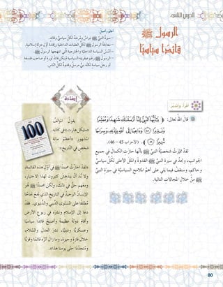 80
:ُ‫أعمل‬�‫و‬ ُ‫أعلم‬�
. ٍ‫وقائد‬ ٍّ‫�سيا�سي‬ ّ‫لكل‬ ٌ‫د‬ ِ‫ر�ش‬ُ‫م‬‫و‬ ٌ‫نربا�س‬ h ِّ‫النبي‬ ُ‫ة‬‫�سري‬ -
.ٍ‫ة‬‫إ�سالمي‬� ٍ‫ة‬‫دول‬ ‫ل‬ّ‫أو‬� ِ‫إقامة‬�‫و‬ ِ‫الداخلية‬ ِ‫العقبات‬ ِّ‫لكل‬ h ِ‫الر�سول‬ ُ‫ة‬‫معاجل‬ -
.h ُ‫الر�سول‬ ‫ها‬ َ‫انتهج‬ ‫تي‬ّ‫ل‬‫ا‬ ِ‫واخلارجية‬ ِ‫ة‬ّ‫الداخلي‬ ِ‫ال�سيا�سة‬ ُ‫�س‬ ُ‫أ�س‬� -
ٍ‫ة‬‫فل�سف‬ َ‫�صاحب‬‫أو‬� ٍ‫ة‬‫ثور‬ ُ‫قائد‬‫يكن‬‫مل‬ ِ‫ال�سيا�سية‬‫ه‬ِ‫ت‬‫عبقري‬ َ‫رغم‬ h ُ‫الر�سول‬-
. ِ‫ا�س‬ّ‫ن‬‫ال‬ ِّ‫لكل‬ ٌ‫ة‬‫وقدو‬ ٌ‫مر�سل‬ ٌّ‫نبي‬ ‫ه‬َّ‫ن‬‫لك‬ ٍ‫ة‬‫�سيا�س‬ َ‫رجل‬ ‫أو‬�
:‫الثاين‬‫الدر�س‬
h ‫الرسول‬
‫ا‬ّ‫ي‬‫سياس‬ ‫ا‬ ً‫قائد‬
:ُ‫ر‬َّ‫ب‬َ‫د‬َ‫ت‬َ‫أ‬�َ‫و‬ ،ُ‫أ‬�َ‫ر‬ْ‫ق‬َ‫أ‬�
‫ﭠ‬‫ﭟ‬‫ﭞ‬‫ﭝ‬‫ﭜ‬‫ﭛ‬‫ﱫ‬ :‫تعاىل‬ ُ‫اهلل‬ َ‫قال‬ 	
‫ﭧ‬‫ﭦ‬‫ﭥ‬ ‫ﭤ‬‫ﭣ‬‫ﭢ‬‫ﭡ‬
.)46 - 45 ‫أحزاب‬‫ل‬‫(ا‬ .‫ﭩﱪ‬‫ﭨ‬
ِ‫جميع‬ ‫يف‬ َ‫الكمال‬ ِ‫ت‬َ‫ز‬‫حا‬ ‫ها‬َّ‫ن‬‫أ‬�‫ب‬ h ِّ‫النبي‬ ُ‫ة‬ّ‫�شخ�صي‬ ْ‫ت‬َ‫ز‬ّ‫متي‬ ْ‫لقد‬ 	
ٍّ‫�سيا�سي‬ ِّ‫ل‬ ُ‫لك‬ ‫أعلى‬‫ل‬‫ا‬ َ‫ل‬َ‫ث‬‫وامل‬ َ‫ة‬‫القدو‬ h ِّ‫النبي‬ ِ‫�سرية‬ ‫يف‬ ُ‫وجند‬ ، ِ‫اجلوانب‬
ِّ‫النبي‬ ِ‫ة‬َ‫�سري‬ ‫يف‬ ِ‫ة‬َّ‫ال�سيا�سي‬ ِ‫املالمح‬ ِّ‫أهم‬� ‫على‬ ‫لي‬َ‫ي‬ ‫فيما‬ ُ‫و�سنقف‬ ، ٍ‫وحاكم‬
.ِ‫التالية‬ ِ‫املجاالت‬ ِ‫خالل‬ ْ‫ن‬ِ‫م‬ h
ُ‫ؤلف‬�‫امل‬ ُ‫يقول‬ 	
‫ِه‬‫ب‬‫كتا‬‫يف‬»‫هارت‬‫«مايكل‬
ِ‫مائة‬ ُ‫أعظم‬�« ِ‫امل�شهور‬
:» ِ‫اريخ‬َّ‫ت‬‫ال‬ ‫يف‬ ٍ‫�شخ�ص‬
،ِ‫مة‬ِ‫ئ‬‫القا‬‫هذه‬ ِ‫ل‬ّ‫أو‬�‫يف‬h ‫ا‬ً‫حممد‬ ُ‫ت‬ْ‫رت‬‫اخ‬ ْ‫«لقد‬
،ِ‫االختيار‬ ‫لهذا‬ ‫كثريون‬ َ‫�ش‬ ِ‫ه‬َ‫يند‬ ْ‫أن‬� َ‫د‬ُّ‫ب‬ ‫وال‬
‫و‬ُ‫ه‬ h ‫ا‬ً‫حممد‬ َ‫ولكن‬ ، َ‫ك‬ِ‫ل‬‫ذ‬ ‫يف‬ ُّ‫حق‬ ‫هم‬َ‫ع‬‫وم‬
‫ا‬ ً‫جناح‬ َ‫جنح‬ ‫الذي‬ ِ‫التاريخ‬ ‫يف‬ ُ‫الوحيد‬ ُ‫إن�سان‬‫ل‬‫ا‬
ْ‫فقد‬ .‫نيوي‬ُّ‫والد‬ ‫يني‬ِّ‫الد‬ ‫وى‬َ‫ت‬‫امل�س‬ ‫على‬ ‫ًا‬‫ق‬‫طل‬ُ‫م‬
ِ‫أر�ض‬‫ل‬‫ا‬ ِ‫ربوع‬ ‫يف‬ ‫ه‬َ‫ون�رش‬ ِ‫إ�سالم‬‫ل‬‫ا‬ ‫إىل‬� ‫ا‬َ‫دع‬
‫ا‬ً‫�سيا�سي‬ ‫ا‬ً‫قائد‬ َ‫أ�صبح‬�‫و‬ ً‫ة‬‫عظيم‬ ً‫ة‬‫دول‬ َ‫م‬‫أقا‬�‫و‬
،َ‫م‬‫ال‬ َّ‫وال�س‬ َ‫العدل‬ َ‫ن�رش‬ ،‫ا‬ًّ‫وديني‬ ‫ا‬ًّ‫ي‬‫وع�سكر‬
‫ا‬ًّ‫ي‬‫وقو‬ ‫ا‬ً‫قائم‬ ‫ه‬ُ‫أثر‬� َ‫زال‬ ‫وما‬ ،ٍ‫ة‬‫وجيز‬ ٍ‫ة‬‫فرت‬ َ‫خالل‬
.»‫هذا‬ ‫نا‬ِ‫يوم‬ ‫ى‬ّ‫ت‬‫ح‬ ‫ا‬ً‫د‬ّ‫تجد‬ُ‫م‬‫و‬
 