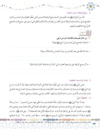 84
:)ِ‫ة‬‫املدين‬ ُ‫ر‬‫(د�ستو‬ ِ‫ة‬‫الوثيق‬ ُ‫ع‬‫و�ض‬ .2
ِ‫أفراد‬� َ‫ني‬‫ب‬ ِ‫والواجبات‬ َ‫احلقوق‬ ُ‫م‬ِّ‫تنظ‬ ‫التي‬ )ِ‫(الد�ستور‬ ِ‫الوثيقة‬ ُ‫و�ضع‬ ِ‫املدينة‬ ‫إىل‬� ِ‫القدوم‬ َ‫عند‬ h ‫ه‬ِ‫ت‬‫ا‬ّ‫ي‬‫أولو‬� ْ‫ن‬ِ‫م‬ َ‫كان‬ 	
ِ‫املجتمع‬ ِ‫أفراد‬� ِ‫جميع‬ ‫على‬ ‫َ�رسي‬‫ت‬ ‫التي‬ ِ‫ظم‬ُّ‫ن‬‫وال‬ ِ‫أحكام‬‫ل‬‫وا‬ ِ‫القواعد‬ َ‫ن‬ِ‫م‬ َ‫الكثري‬ ُ‫ت�شمل‬ ُ‫ة‬‫الوثيق‬ ‫ه‬ ِ‫هذ‬ ْ‫ت‬َ‫ن‬‫وكا‬ ،ِّ‫ين‬‫املد‬ ِ‫املجتمع‬
.‫هم‬ ِ‫ع‬ّ‫وتنو‬ ‫هم‬ِ‫ف‬‫اختال‬ َ‫مع‬ ِّ‫ين‬‫املد‬
: ُ‫ِ�ش‬‫ق‬‫نا‬ُ‫أ‬�
:ِ‫ة‬ّ‫التنظيمي‬ ِ‫�سات‬ّ‫ؤ�س‬�‫مل‬‫ا‬ ُ‫ء‬‫إن�شا‬� .3
َ‫�سارع‬ ‫ما‬ َ‫أول‬� َّ‫أن‬� ُ‫ِد‬َ‫نج‬ ‫ذا‬َ‫وله‬ ،ِِ‫ة‬ّ‫إ�سالمي‬‫ل‬‫ا‬ ِ‫ولة‬َّ‫الد‬ ِ‫في‬ َ‫ة‬َّ‫العام‬ َ‫ة‬‫احليا‬ ُ‫م‬ِّ‫ُنظ‬‫ت‬ ‫التي‬ ِ‫�سات‬ َّ‫ؤ�س‬�‫امل‬ ِ‫ء‬‫إن�شا‬�‫ب‬ h ُّ‫النبي‬ ‫اعتنى‬ 	
‫يف‬ َ‫ذلك‬ َ‫بعد‬ َ‫ج‬َّ‫تدر‬ َّ‫ثم‬ ،ٍ‫ة‬ّ‫و�سيا�سي‬ ٍ‫ة‬ّ‫واجتماعي‬ ٍ‫ة‬ّ‫ديني‬ ٍ‫ة‬‫�س‬ َّ‫ؤ�س‬�ُ‫م‬ ِّ‫م‬َ‫أه‬�‫ك‬ ِ‫امل�سجد‬ ُ‫بناء‬ ‫و‬ُ‫ه‬ ِ‫املدينة‬ ‫إىل‬� ‫ه‬ِ‫ل‬‫و�صو‬ َ‫عند‬ h ُّ‫النبي‬ ِ‫إليه‬�
.ِ‫الزكاة‬ ‫وجامعي‬ ،ِ‫ء‬‫والنقبا‬ ، ِ‫الوحي‬ ِ‫ككتاب‬ ،‫ها‬ِ‫ع‬ ُّ‫وتو�س‬ ِ‫ولة‬ّ‫الد‬ ِ‫حاجة‬ َ‫ح�سب‬ ‫خرى‬ُ‫أ‬‫ل‬‫ا‬ ِ‫�سات‬ َّ‫ؤ�س‬�‫امل‬ ِ‫ء‬‫إن�شا‬�
:ُّ‫ين‬‫املد‬ ُ‫التخطيط‬ .4
ً‫ا‬‫ورجال‬ ً‫ء‬‫ن�سا‬ - َ‫ني‬‫امل�سلم‬ ُ‫جموع‬ ‫فيها‬ ‫ّى‬‫ق‬‫تتل‬ ً‫ة‬‫ومدر�س‬ ِ‫للعبادة‬ ‫ا‬ً‫ن‬‫مكا‬ َ‫ليكون‬ ِ‫بامل�سجد‬ h ُّ‫النبي‬ َ‫أ‬�‫ابتد‬ ْ‫ن‬َ‫أ‬� َ‫بعد‬ 	
َ‫م‬‫قا‬ ، ٍ‫طويل‬ ٍ‫ب�رصاع‬ ْ‫ت‬ َّ‫عج‬ ‫طاملا‬ ‫تي‬ّ‫ل‬‫ا‬ ُ‫ة‬‫القبلي‬ ُ‫الطوائف‬ ‫به‬ ‫تلتقي‬ ‫ا‬ًّ‫اجتماعي‬ ‫ى‬ً‫ومنتد‬ ، ِ‫اجلديد‬ ِ‫ال�رشع‬ ِ‫توجيهات‬ - ‫ا‬ً‫و�صغار‬
َ‫ني‬‫ب‬ ‫«ما‬ :h ِ‫قوله‬ ‫ويف‬ .)1(
»ِ‫ال�صحيفة‬ ‫هذه‬ ِ‫أهل‬‫ل‬ ‫ُها‬‫ف‬‫جو‬ ٌ‫م‬‫حرا‬ َ‫رثب‬َ‫ي‬ ّ‫أن‬�‫«و‬ ِ‫الوثيقة‬ ‫يف‬ َ‫جاء‬ ‫كما‬ ِ‫احلدود‬ ِ‫برت�سيم‬ h
‫ها‬ِ‫ت‬‫طرقا‬ ّ‫مد‬ ‫ثم‬ .)3(
»..ِ‫باملدينة‬ َ‫الدور‬ َّ‫«خط‬ :‫قد‬ ‫أنه‬� h ‫عنه‬ ‫روي‬ ‫ملا‬ ، ِّ‫ال�سكني‬ ِ‫بالتخطيط‬ َ‫م‬‫قا‬ ‫كما‬ ،)2(
»ٌ‫م‬‫ا‬َ‫ر‬ َ‫ح‬ ‫ا‬َ‫ه‬ْ‫ي‬َ‫ت‬َ‫ب‬ َ‫ا‬‫ل‬
.126‫�ص‬ ،3‫ج‬ ،‫�سعد‬ ‫البن‬ ‫الكربى‬ ‫الطبقات‬ )3( .1774 ‫رقم‬ ‫حديث‬ ،‫البخاري‬ )2( .35‫�ص‬ ،3‫ج‬ ،‫النبوية‬ ‫ال�سرية‬ ،‫ه�شام‬ ‫ابن‬ )1(
:‫يلي‬ ‫ما‬ ‫عن‬ ْ‫أجب‬� ‫ة‬ّ‫الطالبي‬ َ‫ك‬ِ‫ت‬‫جمموع‬ ِ‫خالل‬ ْ‫ن‬ِ‫م‬ G
‫إليها؟‬� h ِّ‫النبي‬ ِ‫و�صول‬ َ‫بعد‬ ِّ‫ين‬‫املد‬ ِ‫املجتمع‬ ُ‫فئات‬ ‫ما‬ -
.......................................................................................................................
‫ها؟‬َ‫ن‬‫بي‬ ُ‫واالختالف‬ ُ‫التجان�س‬ ُ‫حيث‬ ْ‫ن‬ِ‫م‬ ِ‫الفئات‬ ‫ه‬ ِ‫هذ‬ ‫على‬ ُ‫تالحظ‬ ‫ماذا‬ -
.......................................................................................................................
.......................................................................................................................
‫؟‬ِ‫ة‬ّ‫إ�سالمي‬‫ل‬‫ا‬ ِ‫ولة‬َّ‫الد‬ َ‫ة‬‫إقام‬� ُ‫ه‬ ِ‫ُواج‬‫ت‬ ْ‫ت‬َ‫ن‬‫كا‬ ‫التي‬ ِ‫العقبات‬ ِ‫مواجهة‬ ‫على‬ ِ‫الوثيقة‬ ِ‫و�ضع‬ ُ‫أثر‬� ‫ما‬ -
.......................................................................................................................
.......................................................................................................................
 