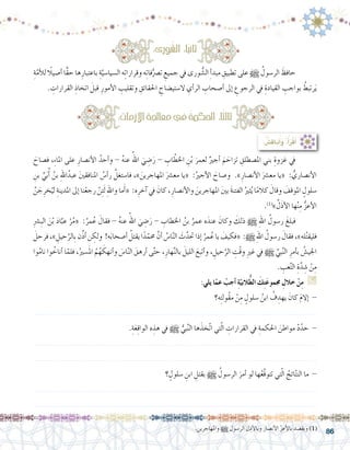 86
ِ‫ة‬ّ‫أم‬‫ل‬‫ل‬ ً‫أ�صيلا‬� ‫ًّا‬‫ق‬‫ح‬ ‫ها‬ِ‫باعتبار‬ ِ‫ة‬َّ‫ال�سيا�سي‬ ‫ه‬ِ‫ت‬‫وقرارا‬ ‫ه‬ِ‫ت‬‫فا‬ُّ‫ت�رص‬ ِ‫جميع‬ ‫يف‬ ‫ورى‬ ُّ‫ال�ش‬ ِ‫أ‬�‫مبد‬ ِ‫تطبيق‬ ‫على‬ h ُ‫الر�سول‬ َ‫حافظ‬ 	
. ِ‫القرارات‬ ِ‫اتخاذ‬ َ‫قبل‬ ِ‫أمور‬‫ل‬‫ا‬ ِ‫وتقليب‬ ِ‫احلقائق‬ ِ‫ال�ستي�ضاح‬ ِ‫أي‬�‫الر‬ ِ‫أ�صحاب‬� ‫إىل‬� ِ‫الرجوع‬ ‫يف‬ ِ‫القيادة‬ ِ‫بواجب‬ ُ‫رتبط‬َ‫ي‬
َ‫ف�صاح‬ ،ِ‫ء‬‫املا‬ ‫على‬ ِ‫أن�صار‬‫ل‬‫ا‬ ُ‫أحد‬�‫و‬ - ُ‫ه‬‫عن‬ ُ‫اهلل‬ َ‫ي‬ ِ‫�ض‬َ‫ر‬ - ِ‫اب‬ ّ‫اخلط‬ ِ‫ن‬ْ‫ب‬ َ‫لعمر‬ ٌ‫أجري‬� َ‫م‬ َ‫تزاح‬ ِ‫امل�صطلق‬ ‫بني‬ ِ‫غزوة‬ ‫يف‬ 	
ِ‫بن‬ ِّ‫ي‬َ‫ب‬ُ‫أ‬� ُ‫بن‬ ِ‫هلل‬‫ا‬ُ‫عبد‬ َ‫ني‬‫املنافق‬ ُ‫أ�س‬�‫ر‬ َّ‫فا�ستغل‬ ،» َ‫املهاجرين‬ َ‫مع�رش‬ ‫«يا‬ :ُ‫أجري‬‫ل‬‫ا‬ َ‫و�صاح‬ .»ِ‫أن�صار‬‫ل‬‫ا‬ َ‫مع�رش‬ ‫«يا‬ : ُّ‫أن�صاري‬‫ل‬‫ا‬
َّ‫ن‬ َ‫ج‬ِ‫خر‬ُ‫لي‬ ِ‫املدينة‬ ‫إىل‬� ‫نا‬ْ‫رجع‬ ْ‫ن‬ِ‫ئ‬َ‫ل‬ ِ‫هلل‬‫وا‬ ‫ما‬َ‫أ‬�« :‫ه‬ِ‫آخر‬� ‫يف‬ َ‫كان‬ ،ِ‫أن�صار‬‫ل‬‫وا‬ َ‫املهاجرين‬ َ‫ني‬‫ب‬ َ‫ة‬‫الفتن‬ ُ‫ثري‬ُ‫ي‬ ‫ا‬ً‫م‬‫كال‬ َ‫وقال‬ َ‫املوقف‬ ٍ‫�سلول‬
.)1(
» َّ‫ل‬َ‫ذ‬‫أ‬‫ل‬‫ا‬ ‫ها‬ْ‫ن‬ِ‫م‬ ُّ‫ز‬‫أع‬‫ل‬‫ا‬
ِ‫رش‬�ِ‫ب‬‫ال‬ َ‫ن‬ْ‫ب‬ َ‫د‬‫ا‬َّ‫عب‬ ْ‫ر‬ُ‫م‬« :ُ‫مر‬ُ‫ع‬ َ‫فقال‬ - ُ‫ه‬‫عن‬ ُ‫اهلل‬ َ‫ي‬ ِ‫�ض‬َ‫ر‬ - ِ‫اخلطاب‬ ُ‫بن‬ ُ‫عمر‬ ‫ه‬َ‫عند‬ َ‫وكان‬ َ‫ذلك‬ h ِ‫هلل‬‫ا‬ ُ‫ر�سول‬ َ‫فبلغ‬ 	
َ‫فرحل‬،» ِ‫حيل‬َّ‫ِالر‬‫ب‬‫ن‬ِّ‫ذ‬‫أ‬� ‫ن‬ ِ‫ولك‬ !‫ه‬َ‫ب‬‫أ�صحا‬� ُ‫يقتل‬‫ا‬ً‫د‬ّ‫حمم‬ َّ‫أن‬� ُ‫ا�س‬ّ‫ن‬‫ال‬ َ‫ث‬َّ‫حتد‬‫إذا‬� ُ‫مر‬ُ‫ع‬‫يا‬ َ‫«فكيف‬ :h ِ‫هلل‬‫ا‬ ُ‫ر�سول‬ َ‫فقال‬،»‫له‬ُ‫ت‬‫فليق‬
‫وا‬ُ‫م‬‫نا‬ ‫وا‬ ُ‫أناخ‬� ‫ا‬ّ‫فلم‬ ،ُ‫�سري‬َ‫مل‬‫ا‬ ُ‫م‬ُ‫ه‬ َ‫أنهك‬�‫و‬ َ‫ا�س‬ّ‫ن‬‫ال‬ َ‫أرهق‬� ‫ى‬َّ‫ت‬‫ح‬ ،ِ‫هار‬َّ‫ن‬‫بال‬ َ‫الليل‬ َ‫أتبع‬�‫و‬ ، ِ‫حيل‬َّ‫الر‬ ِ‫ْت‬‫ق‬‫و‬ ِ‫ري‬‫غ‬ ‫يف‬ h ِّ‫بي‬َّ‫ن‬‫ال‬ ِ‫أمر‬�‫ب‬ ُ‫اجلي�ش‬
. ِ‫عب‬َّ‫ت‬‫ال‬ ِ‫ة‬َّ‫د‬ ِ‫�ش‬ ْ‫ن‬ِ‫م‬
:‫يلي‬ ‫ا‬ّ‫عم‬ ْ‫أجب‬� ِ‫ة‬ّ‫البي‬ُّ‫ط‬‫ال‬ َ‫ك‬ِ‫ت‬َ‫ع‬‫جممو‬ ِ‫خالل‬ ْ‫ن‬ِ‫م‬ G
‫ه؟‬ِ‫ت‬‫ُول‬‫ق‬‫م‬ ْ‫ن‬ِ‫م‬ ٍ‫�سلول‬ ُ‫ابن‬ ُ‫ف‬ ِ‫يهد‬ َ‫كان‬ َ‫م‬‫إال‬� -
.......................................................................................................................
.ِ‫ة‬َ‫ع‬ِ‫ق‬‫الوا‬ ‫ه‬ ِ‫هذ‬ ‫يف‬ h ُّ‫بي‬َّ‫ن‬‫ال‬ ‫ها‬َ‫ّخذ‬‫ت‬‫ا‬ ‫تي‬ّ‫ل‬‫ا‬ ِ‫القرارات‬ ‫يف‬ ِ‫احلكمة‬ َ‫مواطن‬ ْ‫د‬ّ‫حد‬ -
.......................................................................................................................
.......................................................................................................................
‫؟‬ ٍ‫�سلول‬ ِ‫ابن‬ ِ‫بقتل‬ h ُ‫الر�سول‬ َ‫أمر‬� ‫لو‬ ‫ها‬ُ‫ع‬َّ‫ق‬‫تتو‬ ‫تي‬ّ‫ل‬‫ا‬ ُ‫ائج‬ّ‫ت‬‫الن‬ ‫ما‬ -
.......................................................................................................................
.......................................................................................................................
:‫ورى‬ُ‫ش‬�‫ال‬ :‫ا‬ً‫ي‬‫ثان‬
:ِ‫مات‬َ‫ز‬‫اال‬ ِ‫ة‬َ‫جل‬‫معا‬‫يف‬ ُ‫ة‬‫احلكم‬ :‫ا‬ً‫ث‬‫ثال‬
: ُ‫ِ�ش‬‫ق‬‫نا‬ُ‫أ‬�َ‫و‬ ،ُ‫أ‬�َ‫ر‬ْ‫ق‬َ‫أ‬�
	.‫واملهاجرين‬ h ‫الر�سول‬ ‫أذل‬‫ل‬‫وبا‬ ‫أن�صار‬‫ل‬‫ا‬ ّ‫ز‬‫أع‬‫ل‬‫با‬ ‫ويق�صد‬ )1(
 