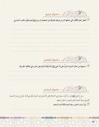 9292
.ِّ‫يا�سي‬ ِّ‫ال�س‬ ِ‫باجلانب‬ ُ‫ق‬َّ‫ل‬‫يتع‬ ‫ا‬َ‫فيم‬ h ِ‫الر�سول‬ ِ‫ة‬ّ‫�شخ�صي‬ ْ‫ن‬َ‫ع‬ ِ‫ة‬ّ‫املعرفي‬ َ‫ك‬ِ‫ت‬‫لبني‬ ُ‫الدر�س‬ ‫ها‬َ‫ف‬‫أ�ضا‬� ‫تي‬ّ‫ل‬‫ا‬ ِ‫ر‬‫أفكا‬‫ل‬‫ا‬ َّ‫أهم‬� ْ‫�ص‬ِّ‫خ‬َ‫ل‬ G
.......................................................................................................................
.......................................................................................................................
.......................................................................................................................
.......................................................................................................................
.......................................................................................................................
.......................................................................................................................
.......................................................................................................................
:ُ‫الرابع‬ ُ‫ؤال‬�‫ال�س‬
.ِ‫ة‬ّ‫اخلارجي‬ ‫ه‬ِ‫ت‬‫عالقا‬ ‫يف‬ ِ‫احلرب‬ ‫على‬ َ‫لم‬ ِّ‫ال�س‬ ُ‫م‬ِّ‫د‬‫ق‬ُ‫ي‬ َ‫كان‬ h َّ‫النبي‬ َّ‫ن‬‫أ‬� ‫لى‬َ‫ع‬ ُّ‫ل‬ُ‫د‬‫ي‬ ‫ا‬َ‫م‬ ِ‫ة‬‫ري‬ ِّ‫ال�س‬ ِ‫خالل‬ ْ‫ن‬ِ‫م‬ ْ‫ا�ست�شهد‬ G
.......................................................................................................................
.......................................................................................................................
.......................................................................................................................
: ُ‫اخلام�س‬ ُ‫ؤال‬�‫ال�س‬
ِ‫امل�سجد‬ ِ‫ء‬‫ببنا‬ َ‫�رشع‬ َّ‫ثم‬ ،َ‫اء‬َ‫ُب‬‫ق‬ ‫يف‬ َ‫و‬ُ‫وه‬ ِ‫املدينة‬ ‫إىل‬� ِ‫خول‬ُّ‫الد‬ َ‫قبل‬ ِ‫إ�سالم‬‫ل‬‫ا‬ ‫يف‬ ٍ‫م�سجد‬ ِ‫ل‬ّ‫أو‬� ِ‫ء‬‫بنا‬ ‫إىل‬� h ُّ‫النبي‬ َ‫�سارع‬ 	
.‫فيها‬ ‫ه‬ِ‫ا�ستقرار‬ ِ‫مبجرد‬ ِ‫رة‬ّ‫املنو‬ ِ‫املدينة‬ َ‫و�سط‬ ِّ‫بوي‬َّ‫ن‬‫ال‬
.ِ‫امل�سجد‬ ِ‫ء‬‫لبنا‬ ‫ا‬ً‫ن‬‫مكا‬ ِ‫ة‬‫املدين‬ ِ‫و�سط‬ ِ‫ر‬‫اختيا‬ َ‫أ�سباب‬� ّْ‫ين‬‫ب‬ G
.......................................................................................................................
.......................................................................................................................
: ُ‫ال�ساد�س‬ ُ‫ؤال‬�‫ال�س‬
 