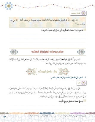 97
: ُ‫جيب‬ُ‫أ‬�‫و‬ ُ‫ل‬‫أم‬�‫أت‬�
‫؟‬ ُ‫ال�رشيف‬ ُ‫احلديث‬ ‫ها‬ْ‫إلي‬� ُ‫�شري‬ُ‫ي‬ ‫تي‬ّ‫ل‬‫ا‬ ِّ‫ري‬َ‫�سك‬َ‫ع‬‫ال‬ ِ‫د‬‫اال�ستعدا‬ ُ‫ب‬ِ‫ن‬‫جوا‬ ‫ا‬َ‫م‬ G
.......................................................................................................................
.......................................................................................................................
.......................................................................................................................
َ‫كان‬ ْ‫أو‬� ‫ها‬ِ‫ئ‬‫أثنا‬� ‫يف‬ ْ‫أو‬� ِ‫ة‬َ‫عرك‬َ‫مل‬‫ا‬ ِ‫ء‬‫بد‬ َ‫ل‬ْ‫َب‬‫ق‬ ْ‫ت‬َ‫ن‬‫أكا‬� ً‫ء‬‫�سوا‬ ،ٍ‫ة‬َ‫ل‬ِ‫�شام‬ ٍ‫ة‬َّ‫ي‬‫ع�سكر‬ ٍ‫ة‬‫ؤي‬�‫ر‬ َ‫ْق‬‫ف‬َ‫و‬ ‫ه‬َ‫ك‬ِ‫معار‬ ُ‫د‬‫يقو‬ h ِ‫هلل‬‫ا‬ ُ‫ر�سول‬ َ‫كان‬ 	
.‫ِه‬‫ب‬‫أ�سبا‬�‫و‬ ِ‫رص‬�ّ‫ن‬‫ال‬ ِ‫وامل‬َ‫ع‬ َ‫ميع‬ َ‫ج‬ ِ‫االعتبار‬ ِ‫بعني‬ ‫ا‬ً‫ذ‬ ِ‫آخ‬� ،‫ها‬ِ‫ئ‬‫انتها‬ َ‫بعد‬
،ُ‫الفجر‬ َ‫طلع‬ ‫ى‬َّ‫ت‬‫ح‬ َ‫كذلك‬ َ‫زال‬ ‫وما‬ ،ُ‫ه‬َ‫وعد‬ ‫ا‬َ‫م‬ ‫ه‬َ‫ل‬ َ‫ز‬ ِ‫نج‬ُ‫ي‬ ْ‫أن‬� ‫ه‬َّ‫ب‬‫ر‬ ُ‫د‬ ِ‫نا�ش‬ُ‫ي‬ ،‫ي‬ِّ‫ل‬‫ي�ص‬ ‫ا‬ً‫قائم‬ ٍ‫بدر‬ َ‫ة‬‫ليل‬ h ِ‫هلل‬‫ا‬ ُ‫ر�سول‬ َّ‫ل‬ َ‫ظ‬ 	
،‫ِه‬‫ب‬ َ‫ر‬ُ‫ع‬‫�ش‬َ‫ي‬ ْ‫أن‬� َ‫دون‬ ِ‫َني‬‫ف‬‫ي‬َّ‫شر‬�‫ال‬ ِ‫ه‬ْ‫َي‬‫ف‬‫كت‬ ْ‫عن‬ َ‫�سقط‬ ْ‫قد‬ ‫ه‬َ‫رداء‬ َ‫فوجد‬ - ُ‫ه‬‫عن‬ ُ‫اهلل‬ َ‫ر�ضي‬ - ٍ‫بكر‬ ‫أبو‬� ِ‫عليه‬ َ‫دخل‬ ، َ‫ك‬ِ‫ل‬‫كذ‬ ‫هو‬ ‫ما‬َ‫ن‬‫وبي‬
.)2(
‫ك‬َ‫وعد‬ ‫ما‬ َ‫لك‬ ٌ‫ز‬ ِ‫منج‬ ‫ه‬َّ‫ن‬‫إ‬�‫ف‬ ، َ‫ك‬َّ‫ب‬َ‫ر‬ َ‫ُك‬‫ت‬‫نا�شد‬ُ‫م‬ َ‫كفاك‬ ِ‫هلل‬‫ا‬ َّ‫ِي‬‫ب‬‫ن‬ ‫يا‬ :‫ه‬َ‫ل‬ َ‫فقال‬
. ِ‫ب‬َ‫ر‬ُُ‫الك‬ ِ‫تفريج‬ ‫يف‬ ِ‫ء‬‫الدعا‬ َ‫ة‬ّ‫أهمي‬� ْ‫ح‬ ّ‫و�ض‬ G
.......................................................................................................................
.......................................................................................................................
ِ‫ة‬ّ‫ي‬‫الع�سكر‬h ِ‫ول‬ُ‫الر�س‬ ِ‫قيادة‬ ْ‫ن‬ِ‫م‬ ُ‫مل‬‫معا‬
:ِ‫ة‬ َ‫املعرك‬ َ‫قبل‬‫ما‬ : ً‫ا‬‫ل‬ّ‫و‬‫أ‬�
:ُ‫أ‬�‫أقر‬�
:ِ‫ر‬‫الن�ص‬ ِ‫بطلب‬ ِ‫ء‬‫جا‬َّ‫والر‬ ِ‫ء‬‫عا‬ُّ‫د‬‫بال‬ ‫تعاىل‬ ِ‫هلل‬‫ا‬ ‫إلى‬� ُ‫ء‬‫اللجو‬ .1
.119‫�ص‬ ،‫املعاد‬ ‫زاد‬ :‫القيم‬ ‫ابن‬ )2( .‫�صحيح‬ ‫ح�سن‬ ‫حديث‬ ‫عنه‬ ‫وقال‬ ،1637 ‫رقم‬ ،‫الرتمذي‬ ‫رواه‬ )1(
،ِ‫ِه‬‫ب‬ َ‫ي‬ِ‫ام‬َّ‫الر‬َ‫و‬ ،َ‫ر‬ْ‫ي‬ َ‫خ‬ْ‫ل‬‫ا‬ ِ‫ه‬ِ‫ت‬َ‫ع‬ْ‫ن‬ َ‫�ص‬ ‫ي‬ِ‫ف‬ ُ‫ب‬ ِ‫�س‬َ‫ت‬ ْ‫ح‬َ‫ي‬ ُ‫ه‬َ‫ع‬ِ‫ن‬‫�صا‬ ،َ‫ة‬َّ‫ن‬ َ‫ج‬ْ‫ل‬‫ا‬ ً‫ة‬َ‫ث‬‫ال‬َ‫ث‬ ِ‫د‬ ِ‫واح‬ْ‫ل‬‫ا‬ ِ‫م‬ْ‫ه‬ َّ‫ِال�س‬‫ب‬ ُ‫ل‬ ِ‫خ‬ْ‫د‬ُ‫ي‬َ‫ل‬ َ‫اهلل‬ َّ‫ِن‬‫إ‬�« :h َ‫قال‬ 	
.)1(
»ِ‫ِه‬‫ب‬ َّ‫د‬ ِ‫م‬ُ‫م‬ْ‫ل‬‫ا‬َ‫و‬
 