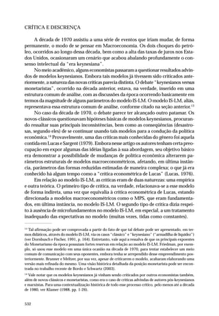 CRÍTICA E DESCRENÇA
A década de 1970 assistiu a uma série de eventos que iriam mudar, de forma
permanente, o modo de se pensar em Macroeconomia. Os dois choques do petróleo, ocorridos ao longo dessa década, bem como a alta das taxas de juros nos Estados Unidos, ocasionaram um cenário que acabou abalando profundamente o consenso intelectual da “era keynesiana”.
No meio acadêmico, alguns economistas passaram a questionar resultados advindos de modelos keynesianos. Embora tais modelos já tivessem sido criticados anteriormente, a natureza das novas críticas parecia distinta. O debate “keynesianos versus
monetaristas”, ocorrido na década anterior, estava, na verdade, inserido em uma
estrutura comum de análise, com as discussões da época ocorrendo basicamente em
termos da magnitude de alguns parâmetros do modelo IS-LM. O modelo IS-LM, aliás,
representava essa estrutura comum de análise, conforme citado na seção anterior.13
No caso da década de 1970, o debate parece ter alcançado outro patamar. Os
novos-clássicos questionavam hipóteses básicas de modelos keynesianos, procurando ressaltar suas principais inconsistências, bem como as conseqüências (desastrosas, segundo eles) de se continuar usando tais modelos para a condução da política
econômica.14 Provavelmente, uma das críticas mais conhecidas do gênero foi aquela
contida em Lucas e Sargent (1979). Embora nesse artigo os autores tenham certa preocupação em expor algumas das idéias ligadas à sua abordagem, seu objetivo básico
era demonstrar a possibilidade de mudanças de política econômica alterarem parâmetros estruturais de modelos macroeconométricos, afetando, em última instância, parâmetros das formas reduzidas estimadas de maneira complexa; o que já era
conhecido há algum tempo como a “crítica econométrica de Lucas” (Lucas, 1976).
Em relação ao modelo IS-LM, as críticas eram de duas naturezas: uma empírica
e outra teórica. O primeiro tipo de crítica, na verdade, relacionava-se a esse modelo
de forma indireta, uma vez que equivalia à crítica econométrica de Lucas, estando
direcionada a modelos macroeconométricos como o MPS, que eram fundamentados, em última instância, no modelo IS-LM. O segundo tipo de crítica dizia respeito à ausência de microfundamentos no modelo IS-LM, em especial, a um tratamento
inadequado das expectativas no modelo (muitas vezes, tidas como constantes).
13

Tal afirmação pode ser comprovada a partir do fato de que tal debate pode ser apresentado, em termos didáticos, através do modelo IS-LM, via os casos “clássico” e “keynesiano” (“armadilha de liquidez”)
(ver Dornbusch e Fischer, 1991, p. 164). Entretanto, vale aqui a ressalva de que os principais expoentes
do Monetarismo da época possuíam fortes reservas em relação ao modelo IS-LM. Friedman, por exemplo, só usou esse modelo em uma única ocasião na década de 1970, para tentar estabelecer um meio
comum de comunicação com seus oponentes, embora tenha se arrependido desse empreendimento posteriormente. Brunner e Meltzer, por sua vez, apesar de criticarem o modelo, acabaram elaborando uma
versão mais refinada do mesmo. Uma visão histórica detalhada da posição monetarista pode ser encontrada no trabalho recente de Bordo e Schwartz (2003).
14

Vale notar que os modelos keynesianos já vinham sendo criticados por outros economistas também,
além de novos-clássicos e monetaristas, como era o caso de críticas advindas de autores pós-keynesianos
e marxistas. Para uma contextualização histórica de todo esse processo crítico, pelo menos até a década
de 1980, ver Klamer (1988, pp. 1-26).

532

 
