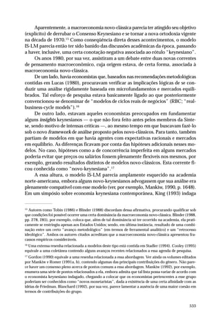 Aparentemente, a macroeconomia novo-clássica parecia ter atingido seu objetivo
(explícito) de derrubar o Consenso Keynesiano e se tornar a nova ortodoxia vigente
na década de 1970.15 Como conseqüência direta desses acontecimentos, o modelo
IS-LM parecia então ter sido banido das discussões acadêmicas da época, passando
a haver, inclusive, uma certa conotação negativa associada ao rótulo “keynesiano”.
Os anos 1980, por sua vez, assistiram a um debate entre duas novas correntes
de pensamento macroeconômico, cuja origem estava, de certa forma, associada à
macroeconomia novo-clássica.
De um lado, havia economistas que, baseados nas recomendações metodológicas
contidas em Lucas (1980), procuravam verificar as implicações lógicas de se conduzir uma análise rigidamente baseada em microfundamentos e mercados equilibrados. Tal esforço de pesquisa estava basicamente ligado ao que posteriormente
convencionou-se denominar de “modelos de ciclos reais de negócios” (RBC; “realbusiness-cycle models”).16
De outro lado, estavam aqueles economistas preocupados em fundamentar
alguns insights keynesianos — o que não fora feito antes pelos membros da Síntese, sendo motivo de intensas críticas —, ao mesmo tempo em que buscavam fazê-lo
sob o novo framework de análise proposto pelos novo-clássicos. Para tanto, também
partiam de modelos em que havia agentes com expectativas racionais e mercados
em equilíbrio. As diferenças ficavam por conta das hipóteses adicionais nesses modelos. No caso, hipóteses como a de concorrência imperfeita em alguns mercados
poderia evitar que preços ou salários fossem plenamente flexíveis nos mesmos, por
exemplo, gerando resultados distintos de modelos novo-clássicos. Esta corrente ficou conhecida como “novo-keynesiana”.17
A essa altura, o modelo IS-LM parecia amplamente esquecido na academia
norte-americana, embora alguns novo-keynesianos advogassem que sua análise era
plenamente compatível com esse modelo (ver, por exemplo, Mankiw, 1990, p. 1648).
Em um simpósio sobre economia keynesiana contemporânea, King (1993) indaga
15
Autores como Tobin (1986) e Blinder (1988) discordam dessa afirmativa, procurando qualificar sob
que condições foi possível ocorrer uma certa dominância da macroeconomia novo-clássica. Blinder (1988,
pp. 278, 285), por exemplo, coloca que, além de tal dominância só ter ocorrido na academia, ela praticamente se restringiu apenas aos Estados Unidos; sendo, em última instância, resultado de uma combinação entre um certo “avanço metodológico” (em termos de ferramental analítico) e um “retrocesso
ideológico”. Ambos os autores citados acreditam que a macroeconomia novo-clássica apresentou fracassos empíricos consideráveis.
16
Uma extensa resenha relacionada a modelos deste tipo está contida em Stadler (1994). Cooley (1995)
equivale a uma coletânea contendo alguns avanços recentes relacionados a essa agenda de pesquisa.
17
Gordon (1990) equivale a uma resenha relacionada a essa abordagem. Ver ainda os volumes editados
por Mankiw e Romer (1991a, b), contendo algumas das principais contribuições do gênero. Não parece haver um consenso pleno acerca de pontos comuns a essa abordagem. Mankiw (1992), por exemplo,
enumera uma série de pontos relacionados a ela, embora admita que tal lista possa variar de acordo com
o economista keynesiano indagado, chegando a colocar que os economistas pertencentes a esse grupo
poderiam ser conhecidos como “novos monetaristas”, dada a existência de uma certa afinidade com as
idéias de Friedman. Blanchard (1992), por sua vez, parece lamentar a ausência de uma maior coesão em
termos de contribuições do grupo.

533

 