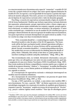 se a macroeconomia novo-keynesiana seria capaz de “ressuscitar” o modelo IS-LM
(como diz o próprio título de seu artigo). Esse autor aponta algumas limitações do
modelo IS-LM, em especial, a sua incapacidade de incorporar a questão das expectativas de maneira adequada. Para tanto, procura ver as implicações da incorporação da hipótese de expectativas racionais sobre o lado da demanda agregada.
Para King, o conceito de expectativas racionais desafia a lógica do modelo ISLM de forma fundamental. Modelos que incluem expectativas racionais destroem
tais separações: primeiramente, porque expectativas sobre o futuro exigem que o
longo e o curto prazos sejam considerados em conjunto; segundo, porque expectativas relacionam, ao mesmo tempo, os setores monetário e de poupança. O autor
acaba concluindo que, a insistência no uso do modelo IS-LM contribui para que se
postergue o desenvolvimento de uma nova geração de modelos macroeconométricos,
nos quais expectativas racionais desempenham um papel central na análise. O autor conclui seu artigo com duas recomendações básicas:
“First, economists should be (...) constructing new small-scale dynamic
theoretical models to take the place of the IS-LM apparaturs. The framework will be the basic neoclassical model; rational expectations will play a
central role; and the effects of various frictions will be systematically explored. Second, economists should be (...) constructing medium-size dynamic models that can serve as laboratories for thinking about the details of
policy choice. Ultimately, that activity is best done as a joint product by researchers working in academic and policy institutions.” (King, 1993, p. 80)
Tais recomendações estão, na verdade, diretamente relacionadas a uma proposta que viria a ser advogada por esse autor em uma ocasião posterior, qual seja,
o surgimento de uma nova Síntese Neoclássica (NSN) (Goodfriend e King, 1997).
Essa versão moderna da Síntese compartilharia o mesmo espírito que a original, no
sentido de incorporar elementos “clássicos” e “keynesianos” na análise das flutuações
econômicas. No caso, a nova Síntese poderia ser definida por dois elementos básicos, segundo os autores:
(i) a incorporação de expectativas racionais e otimização intertemporal em
modelos macroeconômicos dinâmicos;
(ii) a incorporação de concorrência imperfeita e um processo de ajuste lento
dos preços (Goodfriend e King, 1997, p. 255).
Ou seja, a NSN equivaleria, na verdade, a uma síntese entre modelos RBC e
novo-keynesianos. No caso, a parcela “RBC” da Síntese apareceria em termos da
metodologia empregada (via construção de modelos de equilíbrio geral dinâmico);
enquanto a parcela “keynesiana” surgiria em termos da incorporação de “fricções”
(e.g., preços e salários rígidos) nesses modelos.18 Esse tipo de abordagem parece
18

Danthine (1997) coloca que uma das principais contribuições de modelos RBC ocorreu em termos
metodológicos e que um provável “sucessor” do modelo IS-LM como workhorse básico em Macroeconomia teria de atender a um número maior de critérios básicos do que esse último modelo originalmente
havia atendido, ao mesmo tempo em que mantivesse um compromisso entre performance e simplicidade.

534

 