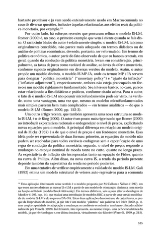 bastante promissor e já vem sendo extensivamente usado em Macroeconomia no
caso de diversas questões, inclusive àquelas relacionadas aos efeitos reais da política monetária, por exemplo.19
Por outro lado, há esforços recentes que procuram refinar o modelo IS-LM.
Romer (2000) é, no caso, o primeiro exemplo que vem à mente quando se fala disso. O raciocínio básico do autor é relativamente simples: o modelo IS-LM, tal como
originalmente concebido, não parece mais adequado em termos didáticos ou de
análise de políticas econômicas, devendo, portanto, ser reformulado. Em termos de
política econômica, o autor parte do fato observado de que os bancos centrais, em
geral, quando da condução da política monetária, levam em consideração, principalmente, as taxas de juros como variável de análise, ao invés da oferta monetária,
conforme suposto originalmente em diversas versões do modelo. Assim, o autor
propõe um modelo distinto, o modelo IS-MP-IA, onde os termos MP e IA servem
para designar “política monetária” (“monetary policy”) e “ajuste da inflação”
(“inflation adjustment”), respectivamente, embora não esteja preocupado em fornecer um modelo rigidamente fundamentado. Seu interesse básico, no caso, parece
estar relacionado a fins didáticos e práticos, conforme citado acima. Para o autor,
o fato de o modelo IS-LM não possuir microfundamentos pode ser visto, na verdade, como uma vantagem, uma vez que, mesmo os modelos microfundamentados
mais simples parecem bem mais complicados — em termos analíticos — do que o
modelo IS-LM (Romer, 2000, pp. 152-3).
Um outro artigo recente, que também apresenta uma nova estrutura ao modelo IS-LM, é o de King (2000). O autor é um pouco mais rigoroso do que Romer (2000)
ao introduzir expectativas racionais e endogeneizar o nível de preços, explicitando
novas equações para o modelo. A principal diferença em relação ao modelo original de Hicks (1937) é a de que o nível de preços é um fenômeno monetário. Essa
idéia pode ser representada de duas formas: primeiro, as equações do modelo não
podem ser resolvidas para todas variáveis endógenas sem a especificação de uma
regra de condução da política monetária; segundo, o nível de preços responde a
mudanças no estoque nominal de moeda tanto no curto, quanto no longo prazo.
As expectativas de inflação são incorporadas tanto na equação de Fisher, quanto
na curva de Phillips. Além disso, na nova curva IS, a renda do período presente
depende também da expectativa da renda no período posterior.
Em uma tentativa de verificar empiricamente a validade do modelo IS-LM, Galí
(1992) estima um modelo estrutural de vetores auto-regressivos para a economia
19
Uma aplicação interessante nesse sentido é o modelo proposto por McCallum e Nelson (1997), em
que esses autores derivam as curvas IS e LM a partir de um modelo de otimização dinâmica com moeda
na função-utilidade (modelo Brock-Sidrausky). Em termos didáticos, vale a pena citar a abordagem de
Mankiw (1995, cap. 14), que realiza uma introdução de modelos RBC a partir de uma versão modificada do modelo IS-LM e do esquema DA-OA. Estas duas aplicações demonstram, de certa forma, o porquê da longevidade do modelo, já que este é um modelo “plástico” nas palavras de Heller (2002, p. 1),
com ampla capacidade de adaptação a mudanças no ambiente econômico, conforme colocado adicionalmente por Vercelli (1999). Infelizmente, isto representa, ao mesmo tempo, uma deficiência básica do
modelo, já que ele é ambíguo e, em última instância, virtualmente não-falseável (Vercelli, 1999, p. 215).

535

 