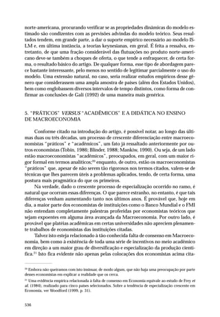 norte-americana, procurando verificar se as propriedades dinâmicas do modelo estimado são condizentes com as previsões advindas do modelo teórico. Seus resultados tendem, em grande parte, a dar o suporte empírico necessário ao modelo ISLM e, em última instância, a teorias keynesianas, em geral. É feita a ressalva, entretanto, de que uma fração considerável das flutuações no produto norte-americano deve-se também a choques de oferta, o que tende a enfraquecer, de certa forma, o resultado básico do artigo. De qualquer forma, esse tipo de abordagem parece bastante interessante, pelo menos no sentido de legitimar parcialmente o uso do
modelo. Uma extensão natural, no caso, seria realizar estudos empíricos desse gênero que considerassem uma ampla amostra de países (além dos Estados Unidos),
bem como englobassem diversos intervalos de tempo distintos, como forma de confirmar as conclusões de Galí (1992) de uma maneira mais genérica.

5. “PRÁTICOS” VERSUS “ACADÊMICOS” E A DIDÁTICA NO ENSINO
DE MACROECONOMIA
Conforme citado na introdução do artigo, é possível notar, ao longo das últimas duas ou três décadas, um processo de crescente diferenciação entre macroeconomistas “práticos” e “acadêmicos”, um fato já ressaltado anteriormente por outros economistas (Tobin, 1986; Blinder, 1988; Mankiw, 1990). Ou seja, de um lado
estão macroeconomistas “acadêmicos”, preocupados, em geral, com um maior rigor formal em termos analíticos;20 enquanto, de outro, estão os macroeconomistas
“práticos” que, apesar de não serem tão rigorosos nos termos citados, valem-se de
técnicas que lhes parecem úteis a problemas aplicados, tendo, de certa forma, uma
postura mais pragmática do que os primeiros.
Na verdade, dado o crescente processo de especialização ocorrido no ramo, é
natural que ocorram essas diferenças. O que parece estranho, no entanto, é que tais
diferenças venham aumentando tanto nos últimos anos. É provável que, hoje em
dia, a maior parte dos economistas de instituições como o Banco Mundial e o FMI
não entendam completamente palestras proferidas por economistas teóricos que
sejam expoentes em alguma área avançada da Macroeconomia. Por outro lado, é
provável que platéias acadêmicas em certas universidades não apreciem plenamente trabalhos de economistas das instituições citadas.
Talvez isto esteja relacionado à tão conhecida falta de consenso em Macroeconomia, bem como à existência de toda uma série de incentivos no meio acadêmico
em direção a um maior grau de diversificação e especialização da produção científica.21 Isto fica evidente não apenas pelas colocações dos economistas acima cita20

Embora não queiramos com isto insinuar, de modo algum, que não haja uma preocupação por parte
desses economistas em explicar a realidade que os cerca.
21

Uma evidência empírica relacionada à falta de consenso em Economia equivale ao estudo de Frey et
al. (1984), realizado para cinco países selecionados. Sobre a tendência de especialização crescente em
Economia, ver Woodford (1999, p. 31).

536

 