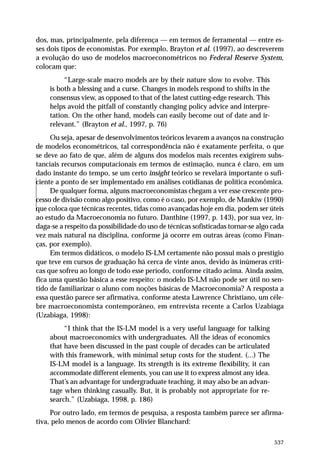 dos, mas, principalmente, pela diferença — em termos de ferramental — entre esses dois tipos de economistas. Por exemplo, Brayton et al. (1997), ao descreverem
a evolução do uso de modelos macroeconométricos no Federal Reserve System,
colocam que:
“Large-scale macro models are by their nature slow to evolve. This
is both a blessing and a curse. Changes in models respond to shifts in the
consensus view, as opposed to that of the latest cutting-edge research. This
helps avoid the pitfall of constantly changing policy advice and interpretation. On the other hand, models can easily become out of date and irrelevant.” (Brayton et al., 1997, p. 76)
Ou seja, apesar de desenvolvimentos teóricos levarem a avanços na construção
de modelos econométricos, tal correspondência não é exatamente perfeita, o que
se deve ao fato de que, além de alguns dos modelos mais recentes exigirem substanciais recursos computacionais em termos de estimação, nunca é claro, em um
dado instante do tempo, se um certo insight teórico se revelará importante o suficiente a ponto de ser implementado em análises cotidianas de política econômica.
De qualquer forma, alguns macroeconomistas chegam a ver esse crescente processo de divisão como algo positivo, como é o caso, por exemplo, de Mankiw (1990)
que coloca que técnicas recentes, tidas como avançadas hoje em dia, podem ser úteis
ao estudo da Macroeconomia no futuro. Danthine (1997, p. 143), por sua vez, indaga-se a respeito da possibilidade do uso de técnicas sofisticadas tornar-se algo cada
vez mais natural na disciplina, conforme já ocorre em outras áreas (como Finanças, por exemplo).
Em termos didáticos, o modelo IS-LM certamente não possui mais o prestígio
que teve em cursos de graduação há cerca de vinte anos, devido às inúmeras críticas que sofreu ao longo de todo esse período, conforme citado acima. Ainda assim,
fica uma questão básica a esse respeito: o modelo IS-LM não pode ser útil no sentido de familiarizar o aluno com noções básicas de Macroeconomia? A resposta a
essa questão parece ser afirmativa, conforme atesta Lawrence Christiano, um célebre macroeconomista contemporâneo, em entrevista recente a Carlos Uzabiaga
(Uzabiaga, 1998):
“I think that the IS-LM model is a very useful language for talking
about macroeconomics with undergraduates. All the ideas of economics
that have been discussed in the past couple of decades can be articulated
with this framework, with minimal setup costs for the student. (...) The
IS-LM model is a language. Its strength is its extreme flexibility, it can
accommodate different elements, you can use it to express almost any idea.
That’s an advantage for undergraduate teaching, it may also be an advantage when thinking casually. But, it is probably not appropriate for research.” (Uzabiaga, 1998, p. 186)
Por outro lado, em termos de pesquisa, a resposta também parece ser afirmativa, pelo menos de acordo com Olivier Blanchard:
537

 