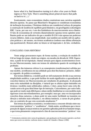 know what it is, find themselves turning to it after a few years in Washington or New York. There’s something about primeval macro that pulls
us back to it (...).”
Ironicamente, esses economistas citados construíram suas carreiras seguindo
direções opostas. Ao passo que Blanchard e Krugman se consideram economistas
de inclinação keynesiana, Christiano dedicou um considerável esforço de pesquisa
à construção de modelos de equilíbrio geral dinâmico, em geral ligados à abordagem
RBC. Lucas, por sua vez, é um dos fundadores da macroeconomia novo-clássica.
O fato de economistas de vertentes diametralmente opostas terem opiniões semelhantes pode ser um indicativo de que o modelo IS-LM é não apenas um poderoso
recurso didático, dada a sua simplicidade, mas também um modelo útil em aplicações práticas e, até mesmo, em termos acadêmicos (embora essa última afirmação
seja questionável). Restará saber no futuro se tal impressão é, de fato, verdadeira.

CONCLUSÃO: UMA HISTÓRIA?
Neste artigo procuramos expor, de forma sucinta, a evolução do modelo ISLM ao longo do tempo, desde sua origem, em meados da década de 1930. Esperamos, a partir de tal exposição, chamar atenção para alguns acontecimentos recentes em Macroeconomia, tanto em termos de substância quanto de sociologia da
profissão.
Apesar das inúmeras críticas (e as conseqüentes transformações) sofridas por
esse modelo, acreditamos em sua utilidade para dois fins básicos: primeiro, didático; segundo, de política econômica.
Em termos didáticos, o modelo pode ser útil exatamente devido à sua extrema
simplicidade analítica, o que pode facilitar de modo significativo o aprendizado de
conceitos básicos em Macroeconomia por estudantes de graduação. Já alcançada
uma certa maturidade na disciplina, é natural que os alunos sejam instruídos em
técnicas e modelos mais sofisticados; embora, é claro, possa haver uma certa discussão acerca do grau ideal desse tipo de instrução. Concordamos, por outro lado,
que pode ser muito mais difícil para o aluno médio familiarizar-se com modelos mais
rigorosos (com microfundamentos, por exemplo); mas que, uma vez incorporados
conceitos dessa natureza, o aluno pode ter uma maior facilidade na transição em
direção a métodos mais refinados e, em última instância, a cursos de pós-graduação; ao contrário do que vem ocorrendo atualmente.22
Em termos de política econômica, reconhecemos a crescente divisão entre macroeconomistas “práticos” e “acadêmicos”. Ainda assim, acreditamos que a incorporação de alguns avanços teóricos em questões aplicadas pode levar bastante tempo,
o que torna plenamente compreensível o fato de macroeconomistas “práticos” con22

A destoância existente entre cursos de graduação e pós-graduação em Economia equivale a um fenômeno que ocorre no exterior, conforme atesta o estudo de Colander e Klamer (1990).

539

 